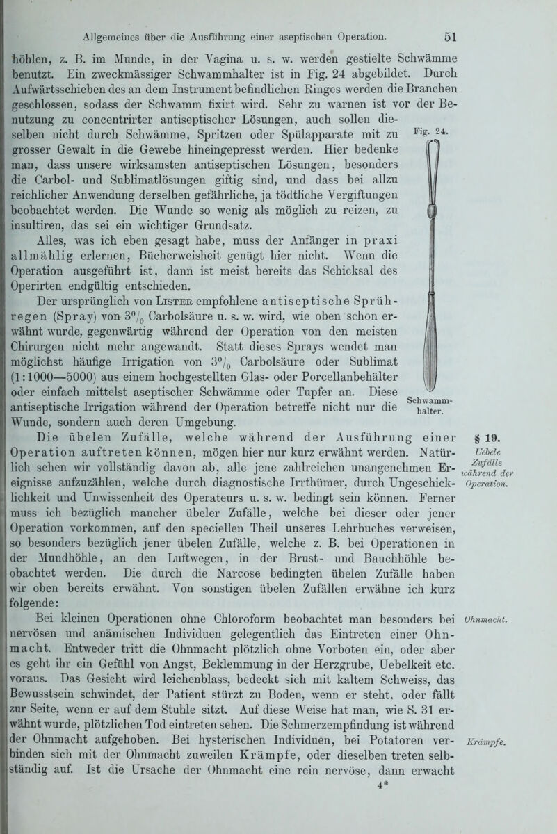 Fig. 24. Schwamm- halter. höhlen, z. B. im Munde, in der Vagina u. s. w. werden gestielte Schwämme benutzt. Ein zweckmässiger Schwammhalter ist in Fig. 24 abgebildet. Durch Aufwärtsschieben des an dem Instrument befindlichen Ringes werden die Branchen geschlossen, sodass der Schwamm fixirt wird. Sehr zu warnen ist vor der Be- nutzung zu concentrirter antiseptischer Lösungen, auch sollen die- selben nicht durch Schwämme, Spritzen oder Spülapparate mit zu grosser Gewalt in die Gewebe hineingepresst werden. Hier bedenke man, dass unsere wirksamsten antiseptischen Lösungen, besonders die Carbol- und Sublimatlösungen giftig sind, und dass bei allzu reichlicher Anwendung derselben gefährliche, ja tödtliche Vergiftungen beobachtet werden. Die Wunde so wenig als möglich zu reizen, zu insultiren, das sei ein wichtiger Grundsatz. Alles, was ich eben gesagt habe, muss der Anfänger in praxi allmählig erlernen, Bücherweisheit genügt hier nicht. Wenn die Operation ausgeführt ist, dann ist meist bereits das Schicksal des Operirten endgültig entschieden. Der ursprünglich von Lister empfohlene antiseptische Sprüh- regen (Spray) von 3°/0 Carbolsäure u. s. w. wird, wie oben schon er- wähnt wurde, gegenwärtig während der Operation von den meisten Chirurgen nicht mehr angewandt. Statt dieses Sprays wendet man möglichst häufige Irrigation von 3°/0 Carbolsäure oder Sublimat (1:1000—5000) aus einem hochgestellten Glas- oder Porcellanbehälter oder einfach mittelst aseptischer Schwämme oder Tupfer an. Diese antiseptische Irrigation während der Operation betreffe nicht nur die Wunde, sondern auch deren Umgebung. Die übelen Zufälle, welche während der Ausführung einer Operation auftreten können, mögen hier nur kurz erwähnt werden. Natür- lich sehen wir vollständig davon ab, alle jene zahlreichen unangenehmen Er- eignisse aufzuzählen, welche durch diagnostische Irrthtimer, durch Ungeschick- lichkeit und Unwissenheit des Operateurs u. s. w. bedingt sein können. Ferner muss ich bezüglich mancher übeler Zufälle, welche bei dieser oder jener Operation Vorkommen, auf den speciellen Theil unseres Lehrbuches verweisen, so besonders bezüglich jener übelen Zufälle, welche z. B. bei Operationen in der Mundhöhle, an den Luftwegen, in der Brust- und Bauchhöhle be- obachtet werden. Die durch die Narcose bedingten übelen Zufälle haben wir oben bereits erwähnt. Von sonstigen übelen Zufällen erwähne ich kurz folgende: Bei kleinen Operationen ohne Chloroform beobachtet man besonders bei nervösen und anämischen Individuen gelegentlich das Eintreten einer Ohn- macht. Entweder tritt die Ohnmacht plötzlich ohne Vorboten ein, oder aber es geht ihr ein Gefühl von Angst, Beklemmung in der Herzgrube, Uebelkeit etc. voraus. Das Gesicht wird leichenblass, bedeckt sich mit kaltem Schweiss, das Bewusstsein schwindet, der Patient stürzt zu Boden, wenn er steht, oder fällt zur Seite, wenn er auf dem Stuhle sitzt. Auf diese Weise hat man, wie S. 31 er- wähnt wurde, plötzlichen Tod eintreten sehen. Die Schmerzempfindung ist während der Ohnmacht aufgehoben. Bei hysterischen Individuen, bei Potatoren ver- binden sich mit der Ohnmacht zuweilen Krämpfe, oder dieselben treten selb- ständig auf. Ist die Ursache der Ohnmacht eine rein nervöse, dann erwacht 4* § 19. Ueiele Zufälle wahrend der Operation. Ohnmacht. Krämpfe.