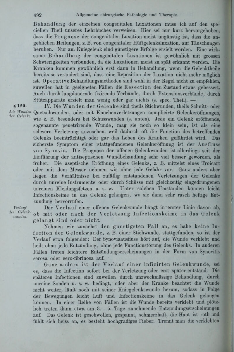 §120. Die Wunden der Gelenke. Verlauf der Gelenk- wunden. 492 Allgemeine chirurgische Pathologie und Therapie. Behandlung der einzelnen congenitalen Luxationen muss ich auf den spe- ciellen Theil unseres Lehrbuches verweisen. Hier sei nur kurz hervorgehoben, dass die Prognose der congenitalen Luxation meist ungünstig ist, dass die an- geblichen Heilungen, z. B. von congenitaler Hüftgelenksluxation, auf Täuschungen beruhen. Nur am Kniegelenk sind günstigere Erfolge erzielt worden. Eine wirk- same Behandlung der congenitalen Luxationen ist gewöhnlich mit grossen Schwierigkeiten verbunden, da die Luxationen meist zu spät erkannt werden. Die Kranken kommen gewöhnlich erst dann in Behandlung, wenn die Gelenktheile bereits so verändert sind, dass eine Reposition der Luxation nicht mehr möglich ist. Operative Behandlungsmethoden sind wohl in der Regel nicht zu empfehlen, zuweilen hat in geeigneten Fällen die Resection den Zustand etwas gebessert. Auch durch langdauernde fixirende Verbände, durch Extensionsverbände, durch Stützapparate erzielt man wenig oder gar nichts (s. spec. Theil). — IV. Die Wunden der Gelenke sind theils Stichwunden, theils Schnitt- oder Quetschwunden, oder mit Knochenverletzungen complicirte Gelenkeröffnungen, wie z. B. besonders bei Schusswunden (s. unten). Jede ein Gelenk eröffnende, sogenannte penetrirende Wunde, mag sie noch so klein sein, ist als eine schwere Verletzung anzusehen, weil dadurch oft die Function des betreffenden Gelenks beeinträchtigt oder gar das Leben des Kranken gefährdet wird. Das sicherste Symptom einer stattgefundenen Gelenkeröffnung ist der Ausfluss von Synovia. Die Prognose der offenen Gelenkwunden ist allerdings seit der Einführung der antiseptischen Wundbehandlung sehr viel besser geworden, als früher. Die aseptische Eröffnung eines Gelenks, z. B. mittelst eines Troicart oder mit dem Messer nehmen wir ohne jede Gefahr vor. Ganz anders aber liegen die Verhältnisse bei zufällig entstandenen Verletzungen der Gelenke durch unreine Instrumente oder durch Schüsse mit gleichzeitig eingedruugenen unreinen Kleidungsfetzen u. s. w. Unter solchen Umständen können leicht Infectionskeime in das Gelenk gelangen, wo sie dann sehr rasch heftige Ent- zündung hervorrufen. Der Verlauf einer offenen Gelenkwunde hängt in erster Linie davon ab, ob mit oder nach der Verletzung Infectionskeime in das Gelenk gelangt sind oder nicht. Nehmen wir zunächst den günstigsten Fall an, es habe keine In- fection der Gelenkwunde, z. B. einer Stichwunde, stattgefunden, so ist der Verlauf etwa folgender: Der Synoviaausfluss hört auf, die Wunde verklebt und heilt ohne jede Entzündung, ohne jede Functionstörung des Gelenks, ln anderen Fällen treten leichtere Entzündungserscheinungen in der Form von Synovitis serosa oder sero-fibrinosa auf. Ganz anders ist der Verlauf einer inficirten Gelenkwunde, sei es, dass die Infection sofort bei der Verletzung oder erst später entstand. Die späteren Infectionen sind zuweilen durch unzweckmässige Behandlung, durch unreine Sonden u. s. w. bedingt, oder aber der Kranke beachtet die Wunde nicht weiter, läuft noch mit seiner Kniegelenkswunde herum, sodass in Folge der Bewegungen leicht Luft und Infectionskeime in das Gelenk gelangen können. In einer Reihe von Fällen ist die Wunde bereits verklebt und plötz- lich treten dann etwa am 3. — 5. Tage zunehmende Entzündungserscheinungen auf. Das Gelenk ist geschwollen, gespannt, schmerzhaft, die Haut ist roth und fühlt sich heiss an, es besteht hochgradiges Fieber. Trennt man die verklebten