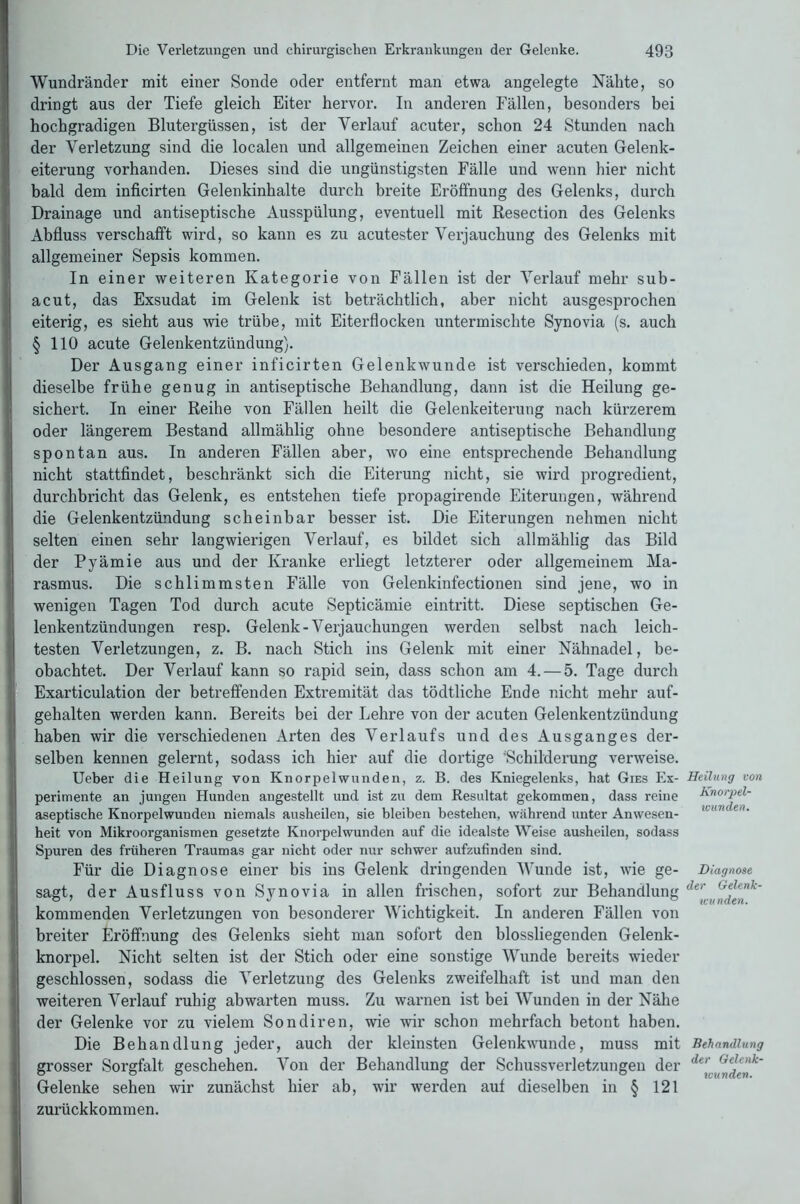 Wundränder mit einer Sonde oder entfernt man etwa angelegte Nähte, so dringt aus der Tiefe gleich Eiter hervor. In anderen Fällen, besonders bei hochgradigen Blutergüssen, ist der Verlauf acuter, schon 24 Stunden nach der Verletzung sind die localen und allgemeinen Zeichen einer acuten Gelenk- eiterung vorhanden. Dieses sind die ungünstigsten Fälle und wenn hier nicht bald dem inficirten Gelenkinhalte durch breite Eröffnung des Gelenks, durch Drainage und antiseptische Ausspülung, eventuell mit Resection des Gelenks Abfluss verschafft wird, so kann es zu acutester Verjauchung des Gelenks mit allgemeiner Sepsis kommen. In einer weiteren Kategorie von Fällen ist der Verlauf mehr sub- acut, das Exsudat im Gelenk ist beträchtlich, aber nicht ausgesprochen eiterig, es sieht aus wie trübe, mit Eiterflocken untermischte Synovia (s. auch § 110 acute Gelenkentzündung). Der Ausgang einer inficirten Gelenkwunde ist verschieden, kommt dieselbe frühe genug in antiseptische Behandlung, dann ist die Heilung ge- sichert. In einer Reihe von Fällen heilt die Gelenkeiterung nach kürzerem oder längerem Bestand allmählig ohne besondere antiseptische Behandlung spontan aus. In anderen Fällen aber, wo eine entsprechende Behandlung nicht stattfindet, beschränkt sich die Eiterung nicht, sie wird progredient, durchbricht das Gelenk, es entstehen tiefe propagirende Eiterungen, während die Gelenkentzündung scheinbar besser ist. Die Eiterungen nehmen nicht selten einen sehr langwierigen Verlauf, es bildet sich allmählig das Bild der Pyämie aus und der Kranke erliegt letzterer oder allgemeinem Ma- rasmus. Die schlimmsten Fälle von Gelenkinfectionen sind jene, wo in wenigen Tagen Tod durch acute Septicämie eintritt. Diese septischen Ge- lenkentzündungen resp. Gelenk-Verjauchungen werden selbst nach leich- testen Verletzungen, z. B. nach Stich ins Gelenk mit einer Nähnadel, be- obachtet. Der Verlauf kann so rapid sein, dass schon am 4. — 5. Tage durch Exarticulation der betreffenden Extremität das tödtliche Ende nicht mehr auf- I gehalten werden kann. Bereits bei der Lehre von der acuten Gelenkentzündung haben wir die verschiedenen Arten des Verlaufs und des Ausganges der- selben kennen gelernt, sodass ich hier auf die dortige 'Schilderung verweise. IUeber die Heilung von Knorpelwunden, z. B. des Kniegelenks, hat Gies Ex- perimente an jungen Hunden angestellt und ist zu dem Resultat gekommen, dass reine aseptische Knorpelwunden niemals ausheilen, sie bleiben bestehen, während unter Anwesen- !heit von Mikroorganismen gesetzte Knorpelwunden auf die idealste Weise ausheilen, sodass Spuren des früheren Traumas gar nicht oder nur schwer aufzufinden sind. Für die Diagnose einer bis ins Gelenk dringenden Wunde ist, wie ge- sagt, der Ausfluss von Synovia in allen frischen, sofort zur Behandlung kommenden Verletzungen von besonderer Wichtigkeit. In anderen Fällen von breiter Eröffnung des Gelenks sieht man sofort den blossliegenden Gelenk- knorpel. Nicht selten ist der Stich oder eine sonstige Wunde bereits wieder geschlossen, sodass die Verletzung des Gelenks zweifelhaft ist und man den weiteren Verlauf ruhig abwarten muss. Zu warnen ist bei Wunden in der Nähe der Gelenke vor zu vielem Sondiren, wie wir schon mehrfach betont haben. Die Behandlung jeder, auch der kleinsten Gelenkwunde, muss mit grosser Sorgfalt geschehen. Von der Behandlung der Schussverletzungen der Gelenke sehen wir zunächst hier ab, wir werden auf dieselben in § 121 zurückkommen. Heilung von Knorpel- wunden. Diagnose der Gelenk- wunden. Behandlung der Gelenk-