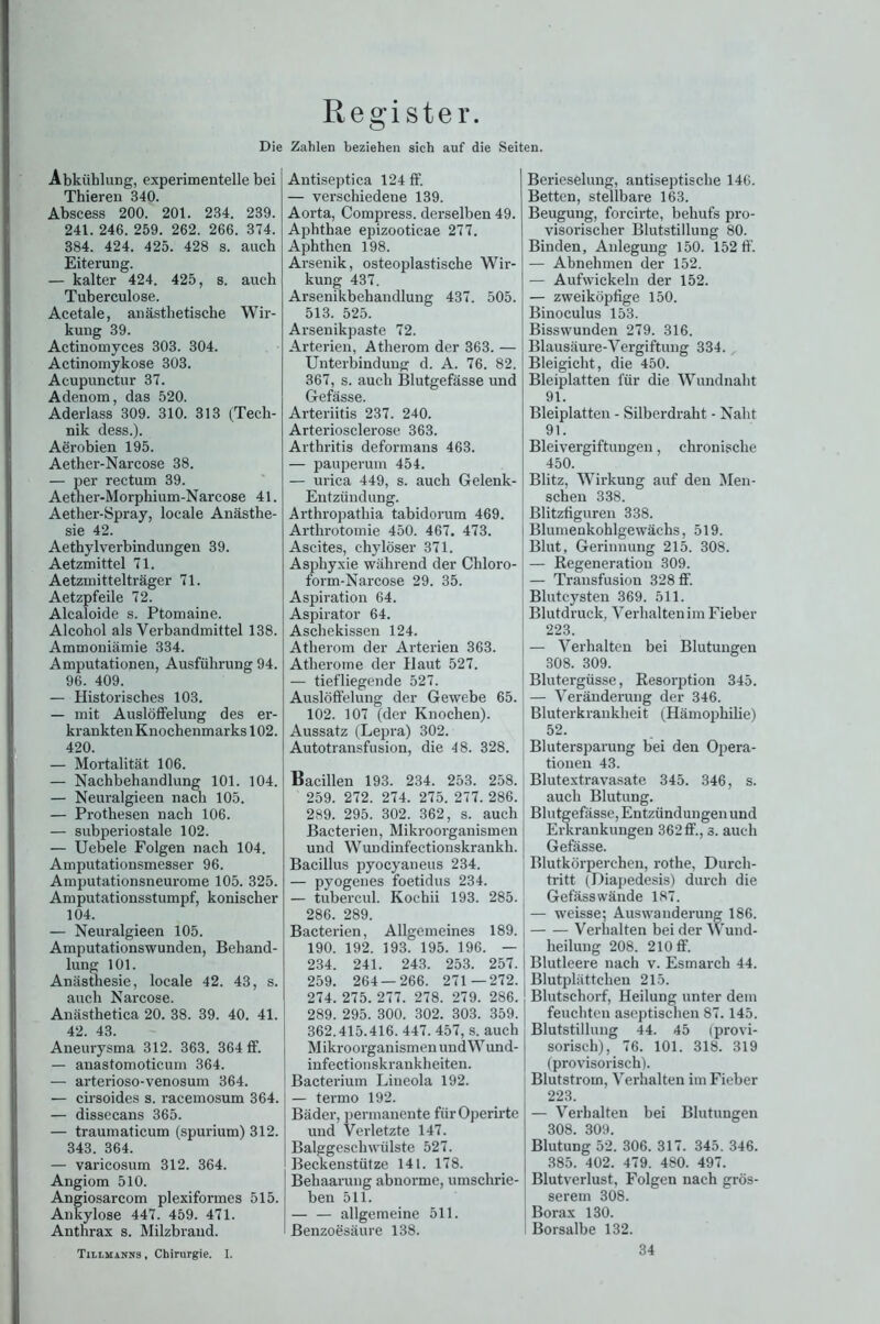 Register. Die Zahlen beziehen sich auf die Seiten. Abkühlung, experimentelle bei Thieren 340. Abscess 200. 201. 234. 239. 241. 246. 259. 262. 266. 374. 384. 424. 425. 428 s. auch Eiterung. — kalter 424. 425, s. auch Tuberculose. Acetale, anästhetische Wir- kung 39. Actinomyces 303. 304. Actinomykose 303. Acupunctur 37. Adenom, das 520. Aderlass 309. 310. 313 (Tech- nik dess.). Aörobien 195. Aether-Narcose 38. — per rectum 39. Aether-Morphium-Narcose 41. Aether-Spray, locale Anästhe- sie 42. Aethylverbindungen 39. Aetzmittel 71. Aetzmittelträger 71. Aetzpfeile 72. Alcaloide s. Ptomaine. Alcohol als Verbandmittel 138. Ammoniämie 334. Amputationen, Ausführung 94. 96. 409. — Historisches 103. — mit Auslöffelung des er- krankten Knochenmarks 102. 420. — Mortalität 106. — Nachbehandlung 101. 104. — Neuralgieen nach 105. — Prothesen nach 106. — subperiostale 102. — Uebele Folgen nach 104. Amputationsmesser 96. Amputationsneurome 105. 325. Amputationsstumpf, konischer 104. — Neuralgieen 105. Amputationswunden, Behand- lung 101. Anästhesie, locale 42. 43, s. auch Narcose. Anästhetica 20. 38. 39. 40. 41. 42. 43. Aneurysma 312. 363. 364 ff. — anastomoticum 364. — arterioso-venosum 364. — cirsoides s. racemosum 364. — dissecans 365. — traumaticum (spurium) 312. 343. 364. — varicosum 312. 364. Angiom 510. Angiosarcom plexiformes 515. Ankylose 447. 459. 471. Anthrax s. Milzbrand. Antiseptica 124 ff. — verschiedene 139. Aorta, Compress. derselben 49. Aphthae epizooticae 277. Aphthen 198. Arsenik, osteoplastische Wir- kung 437. Arsenikbehandlung 437. 505. 513. 525. Arsenikpaste 72. Arterien, Atherom der 363. — Unterbindung d. A. 76. 82. 367, s. auch Blutgefässe und Gefässe. Arteriitis 237. 240. Arteriosclerose 363. Arthritis deformans 463. — pauperum 454. — urica 449, s. auch Gelenk- Entzündung. Arthropathia tabidorum 469. Artlirotomie 450. 467. 473. Ascites, chyloser 371. Asphyxie während der Chloro- form-Narcose 29. 35. Aspiration 64. Aspirator 64. Aschekissen 124. Atherom der Arterien 363. Atherome der Haut 527. — tiefliegende 527. Auslöffelung der Gewebe 65. 102. 107 (der Knochen). Aussatz (Lepra) 302. Autotransfusion, die 48. 328. Bacillen 193. 234. 253. 258. 259. 272. 274. 275. 277. 286. 289. 295. 302. 362, s. auch Bacterien, Mikroorganismen und Wundinfectionskrankh. Bacillus pyocyaneus 234. — pyogenes foetidus 234. — tubercul. Kocbii 193. 285. 286. 289. Bacterien, Allgemeines 189. 190. 192. 193. 195. 196. — 234. 241. 243. 253. 257. 259. 264 — 266. 271 —272. 274. 275. 277. 278. 279. 286. 289. 295. 300. 302. 303. 359. 362.415.416. 447. 457, s. auch Mikroorganismen und Wund- infectionskrankheiten. Bacterium Lineola 192. — termo 192. Bäder, permanente fiirOperirte und Verletzte 147. Balggeschwülste 527. Beckenstütze 141. 178. Behaarung abnorme, umschrie- ben 511. — — allgemeine 511. Benzoesäure 138. Berieselung, antiseptische 146. Betten, stellbare 163. Beugung, forcii-te, behufs pro- visorischer Blutstillung 80. Binden, Anlegung 150. 152 ff. — Abnehmen der 152. — Aufwickeln der 152. — zweiköpfige 150. Binoculus 153. Bisswunden 279. 316. Blausäure-Vergiftung 334. Bleigicht, die 450. Bleiplatten für die Wundnaht 91. Bleiplatten - Silberdraht - Naht 91. Bleivergiftungen, chronische 450. Blitz, Wirkung auf den Men- schen 338. Blitzfiguren 338. Blumenkohlgewächs, 519. Blut, Gerinnung 215. 308. — Regeneration 309. — Transfusion 328 ff. Blutcysten 369. 511. Blutdruck, Verhalten im Fieber 223. — Verhalten bei Blutungen 308. 309. Blutergüsse, Resorption 345. — Veränderung der 346. Bluterkrankheit (Hämophilie) 52. Blutersparung bei den Opera- tionen 43. Blutextravasate 345. 346, s. auch Blutung. Blutgefässe, Entzündungen und Erkrankungen 362 ff., s. auch Gefässe. Blutkörperchen, rothe, Durch- tritt (Diapedesis) durch die Gefäss wände 187. — weisse; Auswanderung 186. Verhalten beider Wund- heilung 208. 210 ff. Blutleere nach v. Esmarch 44. Blutplättchen 215. Blutschorf, Heilung unter dem feuchten aseptischen 87.145. Blutstillung 44. 45 (provi- sorisch), 76. 101. 318. 319 (provisorisch). Blutstrom, Verhalten im Fieber 223. — Verhalten bei Blutungen 308. 309. Blutung 52. 306. 317. 345. 346. 385. 402. 479. 480. 497. Blutverlust, Folgen nach grös- serem 308. Borax 130. Borsalbe 132. Tillmanns , Chirurgie. I. 34