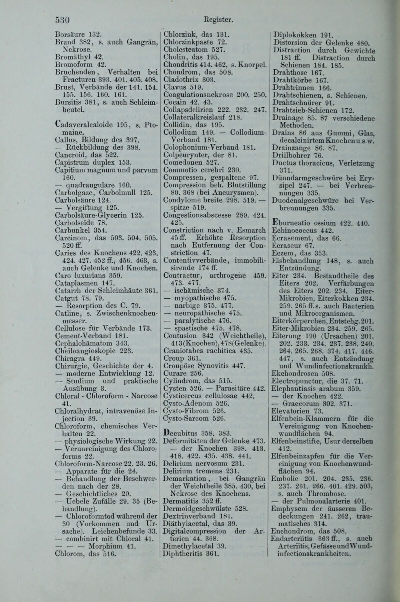 Borsäure 132. Brand 382, s. auch Gangrän, Nekrose. Bromäthyl 42. Bromoform 42. Bruchenden, Verhalten bei Fracturen 393. 401. 405. 408. Brust, Verbände der 141. 154. 155. 156. 160. 161. Bursitis 381, s. auch Schleim- beutel. Cadaveralcaloide 195, s. Pto- maine. Callus, Bildung des 397. — Rückbildung des 398. Cancroid, das 522. Capistrum duplex 153. Capitium magnum und parvum 160. — quadrangulare 160. Carboigaze, Carbolmull 125. Carbolsäure 124. — Vergiftung 125. Carbolsäure-Glycerin 125. Carbolseide 78. Carbunkel 354. Carcinom, das 503. 504. 505. 520 ff. Caries des Knochens 422. 423. 424. 427. 452 ff., 456. 463, s. auch Gelenke und Knochen. Caro luxurians 359. Cataplasmen 147. Catarrh der Schleimhäute 361. Catgut 78. 79. — Resorption des C. 79. Catline, s. Zwischenknochen- messer. Cellulose für Verbände 173. Cement-Verband 181. Cephalohämatom 343. Cheiloangioskopie 223. Chiragra 449. Chirurgie, Geschichte der 4. — moderne Entwicklung 12. — Studium und praktische Ausübung 3. Chloral - Chloroform - Narcose 41. Chloralhydrat, intravenöse In- jection 39. Chloroform, chemisches Ver- halten 22. — physiologische Wirkung 22. — Verunreinigung des Chloro- forms 22. Chloroform-Narcose 22. 23. 26. — Apparate für die 24. — Behandlung der Beschwer- den nach der 28. — Geschichtliches 20. — Uebele Zufälle 29. 35 (Be- handlung). — Chloroformtod während der 30 (Vorkommen und Ur- sache). Leichenbefunde 33. — combinirt mit Chloral 41. — — — Morphium 41. Chlorom, das 516. Chlorzink, das 131. Chlorzinkpaste 72. Cholesteatom 527. Cholin, das 195. Chondritis 414.462, s. Knorpel. Chondrom, das 508. Cladothrix 303. Clavus 519. Coagulationsnekrose 200. 250. Cocain 42. 43. Collapsdelirien 222. 232. 247. Collateralkreislauf 218. Collidin, das 195. Collodium 149. — Collodium- Verband 181. Colophonium-Verband 181. Colpeurynter, der 81. Comedonen 527. Commotio cerebri 230. Compressen, gespaltene 97. Compression beh. Blutstillung 80. 368 (bei Aneurysmen). Condylome breite 298. 519. — spitze 519. Congestionsabscesse 289. 424. 425. Constriction nach v. Esmarch 45 ff. Erhöhte Resorption nach Entfernung der Con- striction 47. Contentivverbände, immobili- sirende 174 ff. Contractur, arthrogene 459. 473. 477. — ischämische 374. — myopathische 475. — narbige 375. 477. — neuropathische 475. — paralytische 476. — spastische 475. 478. Contusion 342 (Weichtheile), 413 (Knochen), 478(Gelenke). Craniotabes rachitica 435. Croup 361. Croupöse Synovitis 447. Curare 256. Cylindrom, das 515. Cysten 526. — Parasitäre 442. Cysticercus cellulosae 442. Cysto-Adenom 526. Cysto-Fibrom 526. Cysto-Sarcom 526. Decubitus 358. 383. Deformitäten der Gelenke 473. — der Knochen 398. 413. 418. 422. 435. 438. 441. Delirium nervosum 231. Delirium tremens 231. Demarkation, bei Gangrän der Weichtheile 385. 430, bei Nekrose des Knochens. Dermatitis 352 ff'. Dermoidgeschwülste 528. Dextrinverband 181. Diäthylacetal, das 39. Digitalcompression der Ar- terien 44. 368. Dimethylacetal 39. Diphtheritis 361. Diplokokken 191. Distorsion der Gelenke 480. Distraction durch Gewichte 181 ff. Distraction durch Schienen 184. 185. Drahthose 167. Drahtkörbe 167. Drahtrinnen 166. Drahtschienen, s. Schienen. Drahtschnürer 91. Drahtsieb-Schienen 172. Drainage 85. 87 verschiedene Methoden. Drains 86 aus Gummi, Glas, decalcinirtem Knochen u.s.w. Drainzange 86. 87. Drillbohrer 76. Ductus thoracicus, Verletzung 371. Dünndarmgeschwüre bei Ery- sipel 247. — bei Verbren- nungen 335. Duodenalgeschwüre bei Ver- brennungen 335. Eburneatio ossium 422. 440. Echinococcus 442. Ecrasement, das 66. Ecraseur 67. Eczem, das 353. Eisbehandlung 148, s. auch Entzündung. Eiter 234. Bestandtheile des Eiters 202. Verfärbungen des Eiters 202. 234. Eiter- Mikrobien, Eiterkokken 234. 259. 265 ff.s. auch Bacterien und Mikroorganismen. Eiterkörperchen, Entstehg. 201. Eiter-Mikrobien 234. 259. 265. Eiterung 190 (Ursachen) 201. 202. 233. 234. 237. 238. 240. 264. 265. 268. 374. 417. 446. 447, s. auch Entzündung und Wundinfectionskrankh. : Ekchondrosen 508. Electropunctur, die 37. 71. Elephantiasis arabum 359. — der Knochen 422. — Graecorum 302. 371. Elevatorien 73. Elfenbein-Klammern für die Vereinigung von Knochen- wundflächen 94. Elfenbeinstifte, Usur derselben 412. Elfenbeinzapfeu für die Ver- einigung von Knochenwund- fläcnen 94. Embolie 201. 204. 235. 236. 237. 261. 266. 401. 429. 503, s. auch Thrombose. — der Pulmoualarterie 401. Emphysem der äusseren Be- deckungen 241. 262, trau- matisches 314. Enchondrom, das 508. Endarteriitis 363 ff., s. auch Arteriitis, Gefässe und Wund- infectionskrankheiten.