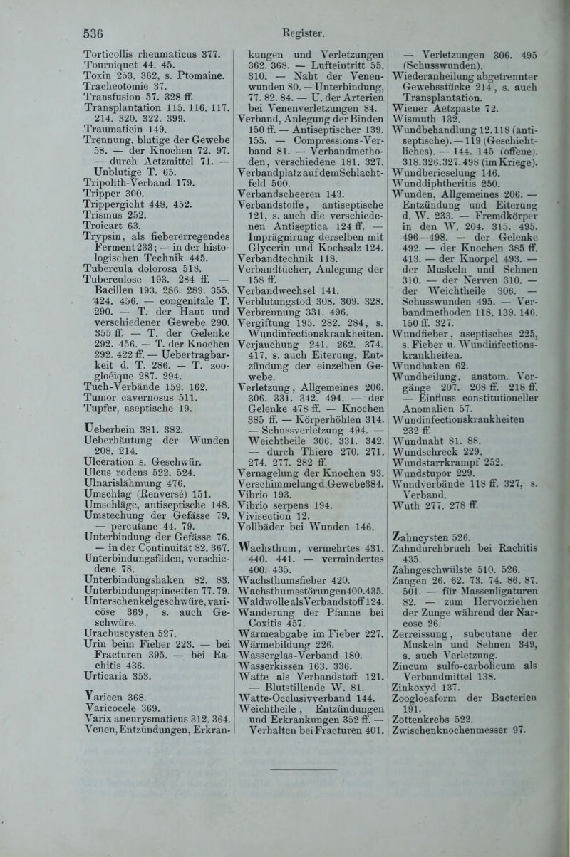 Torticollis rheumaticus 377. Tourniquet 44. 45. Toxin 253. 362, s. Ptomaine. Tracheotomie 37. Transfusion 57. 328 ff. Transplantation 115. 116. 117. 214. 320. 322. 399. Traumaticin 149. Trennung, blutige der Gewebe 58. — der Knochen 72. 97. — durch Aetzmittel 71. — Unblutige T. 65. Tripolith-Verband 179. Tripper 300. Trippergicht 448. 452. Trismus 252. Troicart 63. Trypsin, als fiebererregendes Ferment233; — in der histo- logischen Technik 445. Tubercula dolorosa 518. Tuberculose 193. 284 ff. — Bacillen 193. 286. 289. 355. 424. 456. — congenitale T. 290. — T. der Haut und verschiedener Gewebe 290. 355 ff. — T. der Gelenke 292. 456. — T. der Knochen 292. 422 ff. — Uebertragbar- keit d. T. 286. — T. zoo- gloeique 287. 294. Tuch-Verbände 159. 162. Tumor cavernosus 511. Tupfer, aseptische 19. Ueberbein 381. 382. Ueberhäutung der Wunden 208. 214. Ulceration s. Geschwür. Ulcus rodens 522. 524. Ulnarislähmung 476. Umschlag (Renverse) 151. Umschläge, antiseptische 148. Umstechung der Gefässe 79. — percutane 44. 79. Unterbindung der Gefässe 76. — in der Continuität 82. 367. Unterbindungsfaden, verschie- dene 78. Unterbindungshaken 82. 83. Unterbindungspincetten 77.79. Unterschenkelgeschwüre, vari- cöse 369, s. auch Ge- schwüre. Urachuscysten 527. Urin beim Fieber 223. — bei Fracturen 395. — bei Ra- chitis 436. Urticaria 353. Varicen 368. Varicocele 369. Varix aneurysmaticus 312. 364. Venen, Entzündungen, Erkran- kungen und Verletzungen 362. 368. — Lufteintritt 55. 310. — Naht der Venen- wunden 80. — Unterbindung, 77. 82. 84. — U. der Arterien bei Venen Verletzungen 84. Verband, Anlegung der Binden 150 ff. — Antiseptischer 139. 155. — Compressions-Ver- band 81. — Verbandmetho- den, verschiedene 181. 327. Verbandplatz auf demSchlacht- feld 500. Verbandscheeren 143. Verbandstoffe, antiseptische 121, s. auch die verschiede- nen Antiseptica 124 ff. — Imprägnirung derselben mit Glycerin und Kochsalz 124. Verbandtechnik 118. Verbandtücher, Anlegung der 158 ff. Verbandwechsel 141. Verblutungstod 308. 309. 328. Verbrennung 331. 496. Vergiftung 195. 282. 284, s. Wundinfectionskrankheiten. Verjauchung 241. 262. 374. 417, s. auch Eiterung, Ent- zündung der einzelnen Ge- webe. Verletzung, Allgemeines 206. 306. 331. 342. 494. — der Gelenke 478 ff. — Knochen 385 ff. — Körperhöhlen 314. — Schussverletzung 494. — Weichtheile 306. 331. 342. — durch Thiere 270. 271. 274. 277. 282 ff. Vernagelung der Knochen 93. Verschimmelung d.Gewebe384. Vibrio 193. Vibrio serpens 194. Vivisection 12. Vollbäder bei Wunden 146. Wachsthum, vermehi-tes 431. 440. 441. — vermindertes 400. 435. Wachsthumsfieber 420. Wachsthumsstörungen400.435. Waldwolle alsVerbandstoff 124. Wanderung der Pfanne bei Coxitis 457. Wärmeabgabe im Fieber 227. Wärmebildung 226. Wasserglas-Verband 180. Wasserkissen 163. 336. Watte als Verbandstoff 121. — Blutstillende W. 81. Watte-Occlusivverband 144. Weichtheile , Entzündungen und Erkrankungen 352 ff. — Verhalten bei Fracturen 401. — Verletzungen 306. 495 (Schusswunden). Wiederanheilung abgetrennter Gewebsstücke 214, s. auch Transplantation. Wiener Aetzpaste 72. Wismuth 132. Wundbehandlung 12.118 (anti- septische).— 119 (Geschicht- liches). — 144. 145 (offene). 318.326.327.498 (im Kriege). Wundberieseluug 146. Wunddiphtheritis 250. Wunden, Allgemeines 206. — Entzündung und Eiterung d. W. 233. — Fremdkörper in den W. 204. 315. 495. 496—498. — der Gelenke 492. — der Knochen 385 ff. 413. — der Knorpel 493. — der Muskeln und Sehnen 310. — der Nerven 310. — der Weichtheile 306. — Schusswunden 495. — Ver- bandmethoden 118. 139. 146. 150 ff. 327. Wundfieber, aseptisches 225, s. Fieber u. Wundiiifections- krankheiten. Wundhaken 62. Wundheilung, anatom. Vor- gänge 207. 208 ff. 218 ff. — Einfluss constitutioneller Anomalien 57. Wundinfectionskrankheiten 232 ff. Wundnaht 81. 88. Wundschreck 229. Wundstarrkrampf 252. Wundstupor 229. Wundverbände 118 ff 327, s. Verband. Wuth 277. 278 ff. Zahncysten 526. Zahndurchbruch bei Rachitis 435. Zahngeschwülste 510. 526. Zangen 26. 62. 73. 74. 86. 87. 501. — für Massenligaturen 82. — zum Hervorziehen der Zunge während der Nar- cose 26. Zerreissung, subcutane der Muskeln und Sehnen 349, s. auch Verletzung. Zincum sulfo-carbolicum als Verbandmittel 138. Zinkoxyd 137. Zoogloeaform der Bacterien 191. Zottenkrebs 522. Zwischenknochenmesser 97.