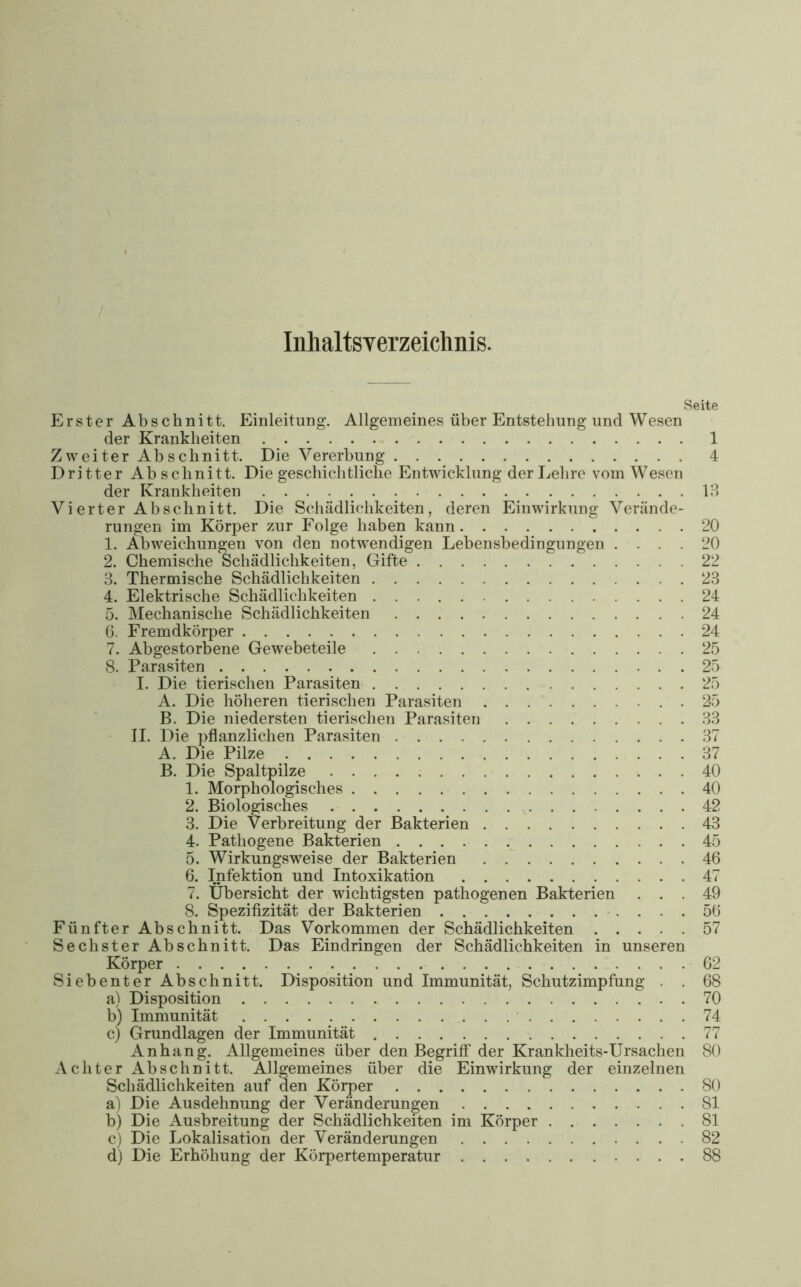 Inhaltsverzeichnis. Seite Erster Abschnitt. Einleitung. Allgemeines über Entstehung und Wesen der Krankheiten 1 Zweiter Abschnitt. Die Vererbung 4 Dritter Abschnitt. Die geschichtliche Entwicklung der Lehre vom Wesen der Krankheiten 13 Vierter Abschnitt. Die Schädlichkeiten, deren Einwirkung Verände- rungen im Körper zur Folge haben kann 20 1. Abweichungen von den notwendigen Lebensbedingungen .... 20 2. Chemische Schädlichkeiten, Gifte  22 3. Thermische Schädlichkeiten 23 4. Elektrische Schädlichkeiten 24 5. Mechanische Schädlichkeiten 24 6. Fremdkörper 24 7. Abgestorbene Gewebeteile 25 8. Parasiten 25 I. Die tierischen Parasiten . 25 A. Die höheren tierischen Parasiten . 25 B. Die niedersten tierischen Parasiten 33 II. Die pflanzlichen Parasiten 37 A. Die Pilze 37 B. Die Spaltpilze 40 1. Morphologisches 40 2. Biologisches 42 3. Die Verbreitung der Bakterien 43 4. Pathogene Bakterien 45 5. Wirkungsweise der Bakterien 46 6. Infektion und Intoxikation 47 7. Übersicht der wichtigsten pathogenen Bakterien ... 49 8. Spezifizität der Bakterien 56 Fünfter Abschnitt. Das Vorkommen der Schädlichkeiten 57 Sechster Abschnitt. Das Eindringen der Schädlichkeiten in unseren Körper 62 Siebenter Abschnitt. Disposition und Immunität, Schutzimpfung . . 68 a) Disposition 70 b) Immunität 74 c) Grundlagen der Immunität 77 Anhang. Allgemeines über den Begriff der Krankheits-Ursachen 80 Achter Abschnitt. Allgemeines über die Einwirkung der einzelnen Schädlichkeiten auf den Körper 80 a) Die Ausdehnung der Veränderungen 81 b) Die Ausbreitung der Schädlichkeiten im Körper 81 c) Die Lokalisation der Veränderungen 82 d) Die Erhöhung der Körpertemperatur 88