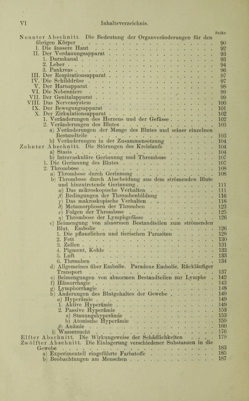 Seite Neunter Abschnitt. Die Bedeutung der Organveränderungen für den übrigen Körper 90 1. Die äussere Haut 92 II. Der Verdauungsapparat 93 1. Darmkanal . 93 2. Leber 94 3. Pankreas . . . 96 III. Der Respirationsapparat 97 IV. Die Schilddrüse ' 97 V. Der Harnapparat 98 VI. Die Nebenniere 99 VII. Der Genitalapparat ‘ 99 VIII. Das Nervensystem 100 IX. Der Bewegungsapparat 101 X. Der Zirkulationsapparat 102 1. Veränderungen des Herzens und der Gefässe 102 2. Veränderungen des Blutes 103 a) Veränderungen der Menge des Blutes und seiner einzelnen Bestandteile 103 b) Veränderungen in der Zusammensetzung 104 Zehnter Abschnitt. Die Störungen des Kreislaufs 104 a) Stasis 104 b) Intravaskuläre Gerinnung und Thrombose 107 1. Die Gerinnung des Blutes 107 2. Thrombose 108 a) Thrombose durch Gerinnung 108 b) Thrombose durch Abscheidung aus dem strömenden Blute und hinzutretende Gerinnung 111 а) Das mikroskopische Verhalten 111 ß) Bedingungen der Thrombenbildung 116 y) Das makroskopische Verhalten 118 б) Metamorphosen der Thromben 123 e) Folgen der Thrombose 125 y) Thrombose der Lymphgefässe 126 c) Beimengung von abnormen Bestandteilen zum strömenden Blut. Embolie . . . . 126 1. Die pflanzlichen und tierischen Parasiten 128 2. Fett 130 3. Zellen 131 4. Pigment, Kohle 133 5. Luft 133 6. Thromben 134 d) Allgemeines über Embolie. Paradoxe Embolie. Rückläufiger Transport 137 e) Beimengungen von abnormen Bestandteilen zur Lymphe . 142 f) Hämorrhagie 143 g) Lympliorrhagie 148 h) Änderungen des Blutgehaltes der Gewebe 149 a) Hyperämie 149 1. Aktive Hyperämie 149 2. Passive Hyperämie 153 a) Stauungshyperämie 153 b) Atonische Hyperämie 159 ß) Anämie 160 i) Wassersucht 176 Elfter Abschnitt. Die Wirkungsweise der Schädlichkeiten . . . . 179 a) Experimentell eingeführte Farbstoffe 185 b) Beobachtungen am Menschen 187