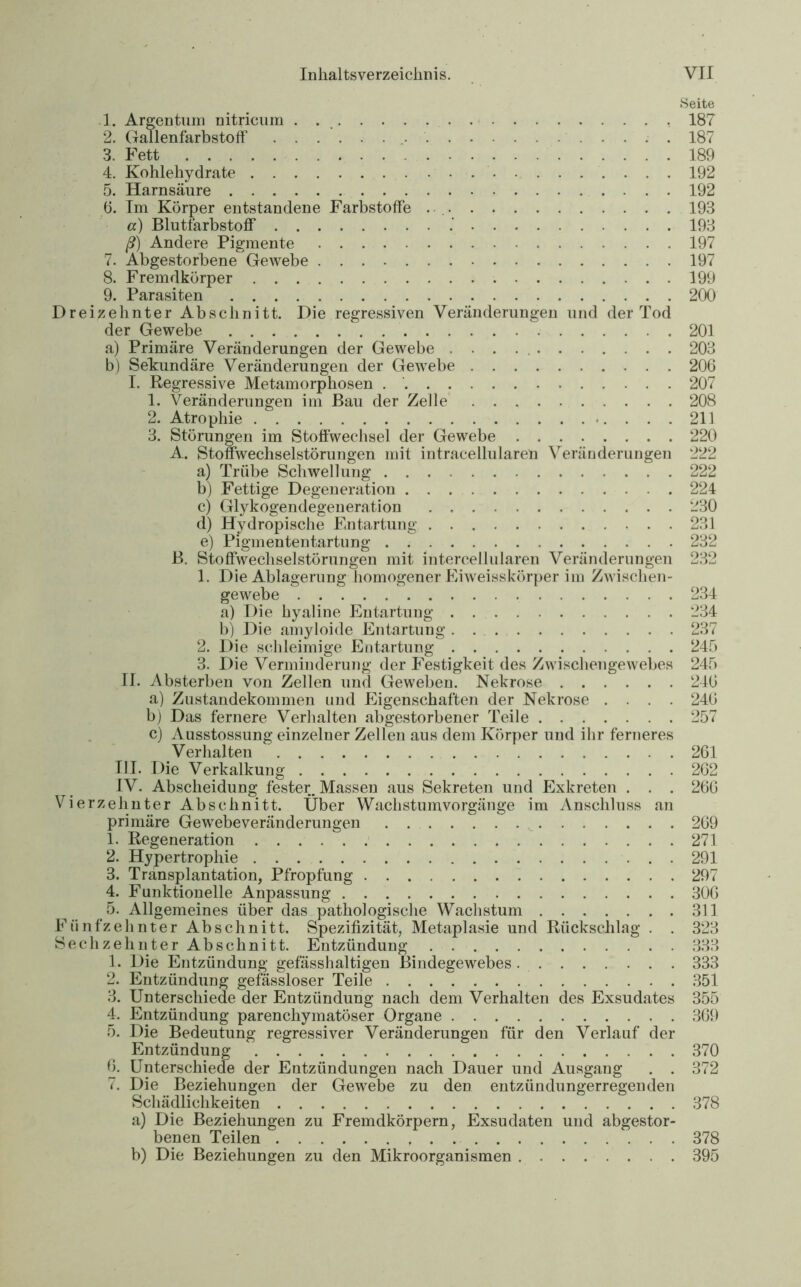 Seite 1. Argentum nitricum . 187 2. Gallenfarbstoff . 187 3. Fett 189 4. Kohlehydrate 192 5. Harnsäure 192 6. Im Körper entstandene Farbstoffe 193 a) Blutfarbstoff 193 ß) Andere Pigmente 197 7. Abgestorbene Gewebe 197 8. Fremdkörper 199 9. Parasiten 200 Dreizehnter Abschnitt. Die regressiven Veränderungen und der Tod der Gewebe 201 a) Primäre Veränderungen der Gewebe 203 b) Sekundäre Veränderungen der Gewebe 206 I. Regressive Metamorphosen 207 1. Veränderungen im Bau der Zelle 208 2. Atrophie 211 3. Störungen im Stoffwechsel der Gewebe 220 A. Stoffwechselstörungen mit intracellularen Veränderungen 222 a) Trübe Schwellung 222 b) Fettige Degeneration 224 c) Glykogendegeneration 230 d) Hydropische Entartung 231 e) Pigmententartung 232 B. Stoffwechselstörungen mit intercellularen Veränderungen 232 1. Die Ablagerung homogener Eiweisskörper im Zwischen- gewebe 234 a) Die hyaline Entartung 234 b) Die amyloide Entartung 237 2. Die schleimige Entartung 245 3. Die Verminderung der Festigkeit des Zwischengewebes 245 II. Absterben von Zellen und Geweben. Nekrose 246 a) Zustandekommen und Eigenschaften der Nekrose .... 246 b) Das fernere Verhalten abgestorbener Teile 257 c) Ausstossung einzelner Zellen aus dem Körper und ihr ferneres Verhalten 261 III. Die Verkalkung 262 IV. Abscheidung fester. Massen aus Sekreten und Exkreten . . . 266 Vierzehnter Abschnitt. Über Wachstum Vorgänge im Anschluss an primäre Gewebeveränderungen 269 1. Regeneration 271 2. Hypertrophie 291 3. Transplantation, Pfropfung 297 4. Funktionelle Anpassung 306 5. Allgemeines über das pathologische Wachstum 311 Fünfzehnter Abschnitt. Spezifizität, Metaplasie und Rückschlag . . 323 Sechzehnter Abschnitt. Entzündung 333 1. Die Entzündung gefässhaltigen Bindegewebes 333 2. Entzündung gefässloser Teile 351 3. Unterschiede der Entzündung nach dem Verhalten des Exsudates 355 4. Entzündung parenchymatöser Organe 369 5. Die Bedeutung regressiver Veränderungen für den Verlauf der Entzündung 370 6. Unterschiede der Entzündungen nach Dauer und Ausgang . . 372 7. Die Beziehungen der Gewebe zu den entzündungerregenden Schädlichkeiten 378 a) Die Beziehungen zu Fremdkörpern, Exsudaten und abgestor- benen Teilen 378 b) Die Beziehungen zu den Mikroorganismen 395