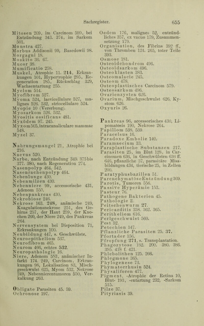 Mitosen 209, im Carcinom 599, bei Entzündung 343. 374, im Sarkom 501. Monstra 427. Morbus Addisonii 99, ßasedowii 98. Morgagni 18. Moskito 36. 67. Mucor 38. Mumificatio 258. Muskel, Atrophie 11. 214, Erkran- kungen 101, Hypertrophie 295, Re- generation 285, Rückschlag 329, Wachsentartung 255. Myelom 514. Myofibrom 527. Myoma 524, laevicellulare 527, ma- lignes 526. 532, striocellulare 524. Myopie 10 (Vererbung). Myosarkom 526. 532. Myositis ossificans 481. Myxödem 97. 245. Myxom 505, intracanaliculare mammae 548. Myzel 37. Nahrungsmangel 21, Atrophie bei 216. Naevus 520. Narbe, nach Entzündung 349. 375bis 377. 380, nach Regeneration 274. Nasenpolyp 464. 542. Nasenrachenpolyp 464. Nebenlunge 430. Nebenmilzen 430. Nebenniere 99, accessorische 431, Adenom 550. Nebenpankreas 430. Nekrobiose 246. Nekrose 163. 248, anämische 249, Koagulationsnekrose 251, des Ge- hirns 257, der Haut 259, der Kno- chen 260, der Niere 249, des Pankreas .264. Nervensystem bei Disposition 71, Erkrankungen 100. Neubildung 447, s. Geschwülste. Neuroepitheliom 537. Neurofibrom 465. Neurom 466, echtes 532. Neuropathologie 16. Niere, Adenom 553, anämischer In- farkt 174. 249, Carcinom, Erkran- kungen 98, Lokalisation 83, Misch- geschwulst 625, Myom 532, Nekrose 249, Nebennierentumoren 550, Ver- kalkung 263. Obligate Parasiten 45. 59. Ochronose 197. Oe dem 176, malignes 52, entzünd- liches 357, ex vacuo 179, Zusammen- setzung 179. Organisation, des Fibrins 392 ff., von Thromben 124. 265, toter Teile 393. Osmose 181. Osteoidchondrom 496. Osteoidsarkom 496. Osteoklasten 383. Osteomalacie 245. Osteom 478. Osteoplastisches Carcinom 579. Osteosarkom 496. Ovarienzysten 626. Ovarium, Mischgeschwulst 626, Ky- stom 626. Oxyuris 26. Pankreas 96, accessorisches 430, Li- pomatosis 190, Nekrose 264. Papillom 538. 539. Paracelsus 16. Paradoxe Embolie 140. Paramaecium 33. Paraplastische Substanzen 217. Parasiten 25, im Blut 128, in Car- cinomen 636, in Geschwülsten 636 ff. 646, pflanzliche 37, parasitäre Miss- bildungen 434, tierische 25, in Zellen 200. Paratyphusbazillen 51. ParenchymatöseEntzündung369. Parotis, Tumoren 556. Passive Hyperämie 153. Pasteur 76. Pathogene Bakterien 45. Pathologie 2. Peitschenwurm 27. Pericarditis 358. 362. 365. Peritheliom 616. Perlgeschwulst 560. Pest 52. Petechien 147. Pflanzliche Parasiten 25. 37. Pfortader 156. Pfropfung 271, s. Transplantation. Phagozytose 182. 200. 380. 386. 395. 418 f. 421. Phlebolithen 125. 266. Phlegmone 365. Phylogenese 73. Phymatorrhusin 524. Physaliforen 477. Pigment, -Atrophie der Retina 10, Blut- 193, -entartung 232, -Sarkom 515. Pilze 37. Pityriasis 39.