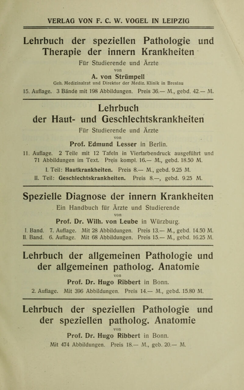 Lehrbuch der speziellen Pathologie und Therapie der innern Krankheiten Für Studierende und Ärzte von A. von Strümpell Geh. Medizinalrat und Direktor der Mediz. Klinik in Breslau 15. Auflage. 3 Bände mit 198 Abbildungen. Preis 36.— M., gebd. 42.— M. Lehrbuch der Haut- und Geschlechtskrankheiten Für Studierende und Ärzte von Prof. Edmund Lesser in Berlin. 11. Auflage. 2 Teile mit 12 Tafeln in Vierfarbendruck ausgeführt und 71 Abbildungen im Text. Preis kompl. 16.— M., gebd. 18.50 M. I. Teil: Hautkrankheiten. Preis 8.— M., gebd. 9.25 M. II. Teil: Geschlechtskrankheiten. Preis 8.—, gebd. 9.25 M. Spezielle Diagnose der innern Krankheiten Ein Handbuch für Ärzte und Studierende von Prof. Dr. Wilh. von Leube in Würzburg. I. Band. 7. Auflage. Mit 28 Abbildungen. Preis 13.— M., gebd. 14.50 M. II. Band. 6. Auflage. Mit 68 Abbildungen. Preis 15.— M., gebd. 16.25 M. Lehrbuch der allgemeinen Pathologie und der allgemeinen patholog. Anatomie von Prof. Dr. Hugo Ribbert in Bonn. 2. Auflage. Mit 396 Abbildungen. Preis 14.— M., gebd. 15.80 M. Lehrbuch der speziellen Pathologie und der speziellen patholog. Anatomie von Prof. Dr. Hugo Ribbert in Bonn. Mit 474 Abbildungen. Preis 18.— M., geb. 20.— M.