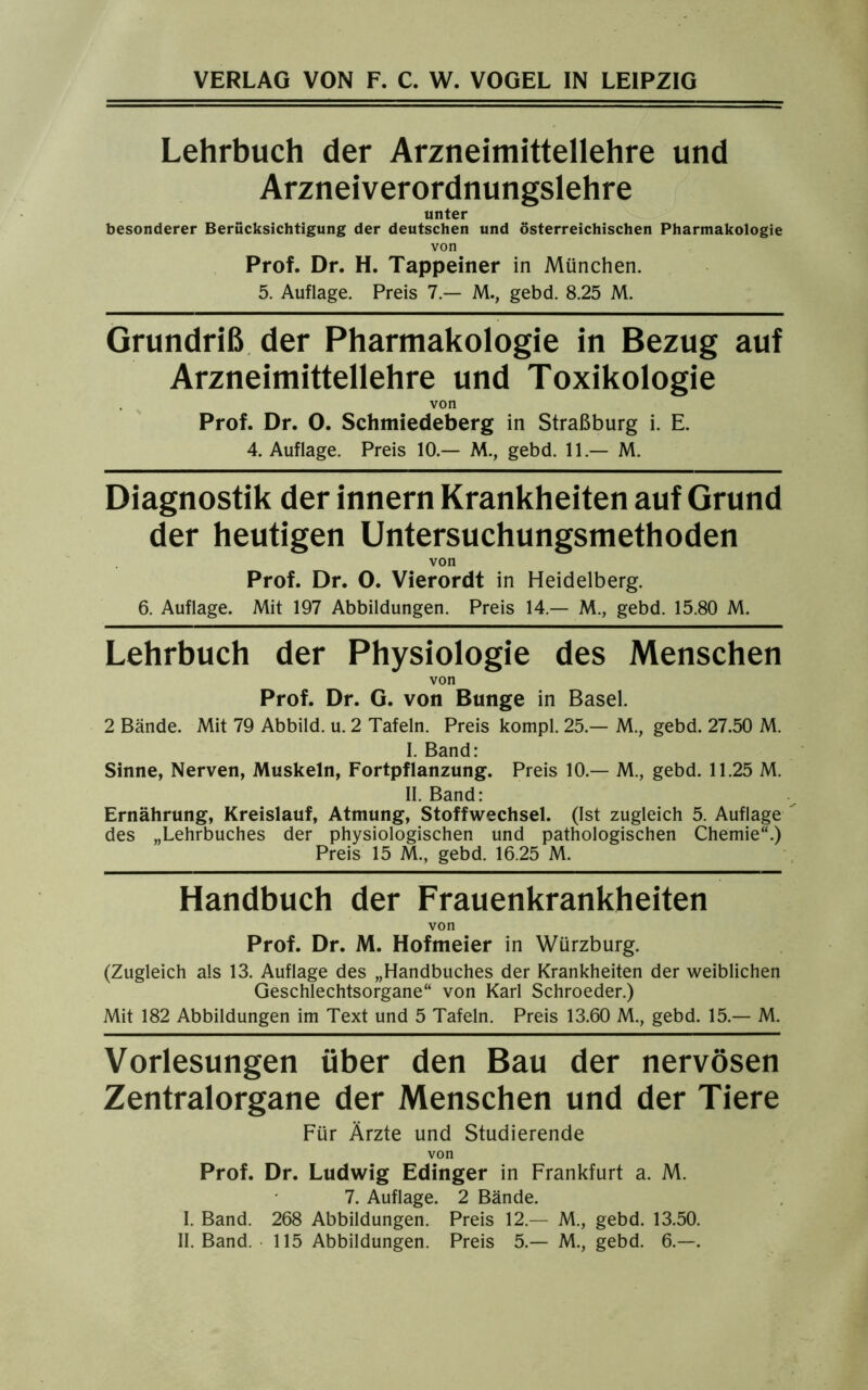Lehrbuch der Arzneimittellehre und Arzneiverordnungslehre unter besonderer Berücksichtigung der deutschen und österreichischen Pharmakologie von Prof. Dr. H. Tappeiner in München. 5. Auflage. Preis 7.— M., gebd. 8.25 M. Grundriß der Pharmakologie in Bezug auf Arzneimittellehre und Toxikologie von Prof. Dr. 0. Schmiedeberg in Straßburg i. E. 4. Auflage. Preis 10.— M., gebd. 11.— M. Diagnostik der innern Krankheiten auf Grund der heutigen Untersuchungsmethoden von Prof. Dr. 0. Vierordt in Heidelberg. 6. Auflage. Mit 197 Abbildungen. Preis 14 — M., gebd. 15.80 M. Lehrbuch der Physiologie des Menschen von Prof. Dr. G. von Bunge in Basel. 2 Bände. Mit 79 Abbild, u. 2 Tafeln. Preis kompl. 25.— M., gebd. 27.50 M. I. Band: Sinne, Nerven, Muskeln, Fortpflanzung. Preis 10.— M., gebd. 11.25 M. II. Band: Ernährung, Kreislauf, Atmung, Stoffwechsel. (Ist zugleich 5. Auflage des „Lehrbuches der physiologischen und pathologischen Chemie“.) Preis 15 M., gebd. 16.25 M. Handbuch der Frauenkrankheiten von Prof. Dr. M. Hofmeier in Würzburg. (Zugleich als 13. Auflage des „Handbuches der Krankheiten der weiblichen Geschlechtsorgane“ von Karl Schroeder.) Mit 182 Abbildungen im Text und 5 Tafeln. Preis 13.60 M., gebd. 15.— M. Vorlesungen über den Bau der nervösen Zentralorgane der Menschen und der Tiere Für Ärzte und Studierende von Prof. Dr. Ludwig Edinger in Frankfurt a. M. 7. Auflage. 2 Bände. I. Band. 268 Abbildungen. Preis 12 — M., gebd. 13.50. II. Band. 115 Abbildungen. Preis 5.— M., gebd. 6.—.