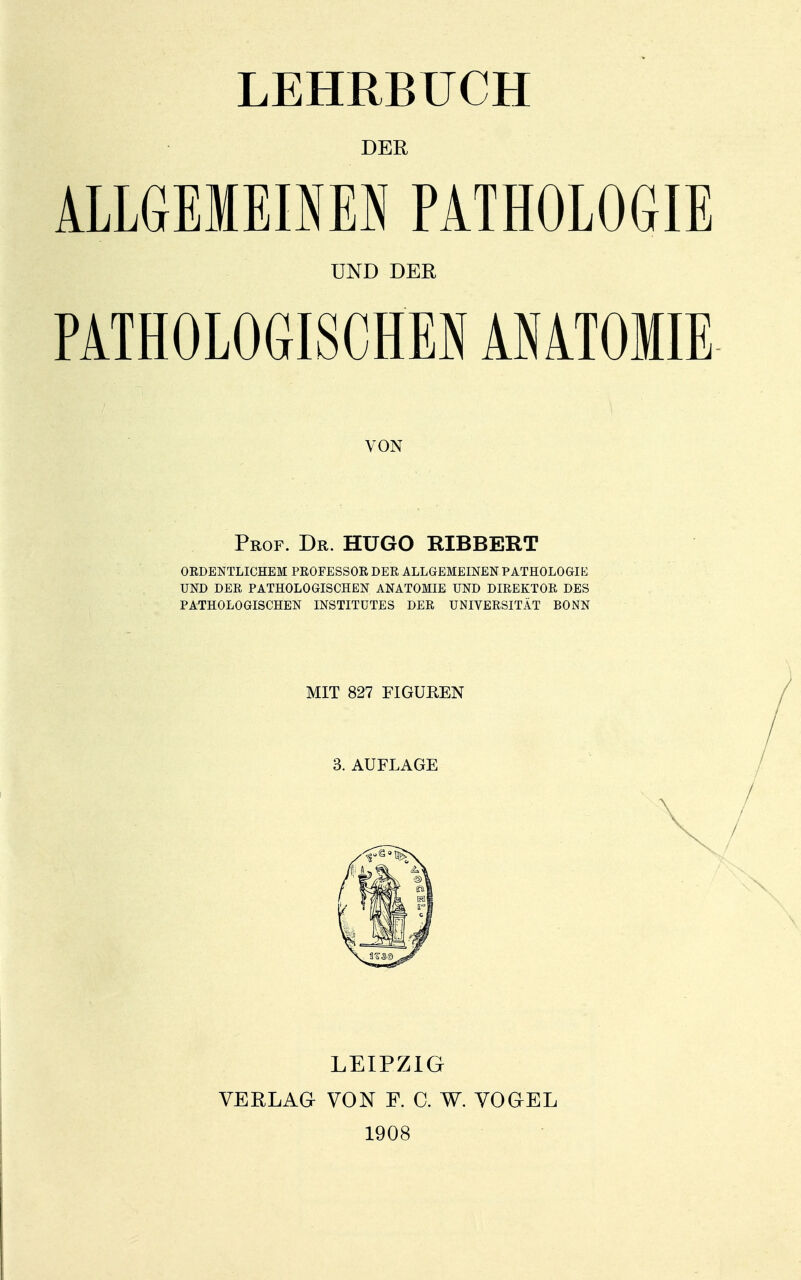 LEHRBUCH DER ALLGEMEOEI PATHOLOGIE UND DER PATHOLOGISCHEN ANATOMIE VON Prof. Dr. HUGO RIBBERT ORDENTLICHEM PROFESSOR DER ALLGEMEINEN PATHOLOGIE UND DER PATHOLOGISCHEN ANATOMIE UND DIREKTOR DES PATHOLOGISCHEN INSTITUTES DER UNIVERSITÄT BONN MIT 827 FIGUREN 3. AUFLAGE LEIPZIG VERLAG VON F. C. W. VOGEL 1908