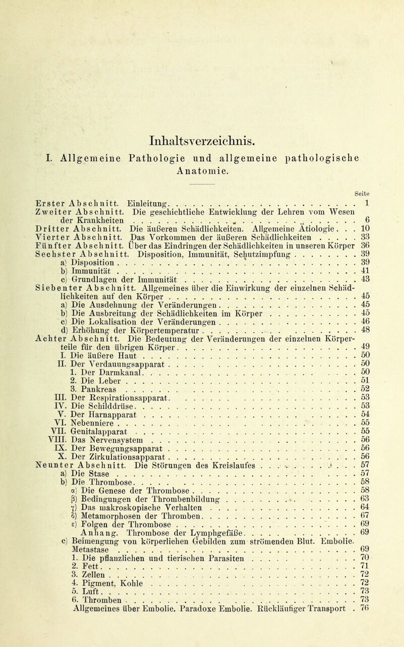 Inhaltsyerzeichnis. I. Allgemeine Pathologie und allgemeine pathologische Anatomie. Seite Erster Abschnitt. Einleitung 1 Zweiter Abschnitt. Die geschichtliche Entwicklung der Lehren vom Wesen der Krankheiten ^ 6 Dritter Abschnitt. Die äußeren Schädlichkeiten. Allgemeine Ätiologie. . . 10 Vierter Abschnitt. Das Vorkommen der äußeren Schädlichkeiten 33 Fünfter Abschnitt. Über das Eindringen der Schädlichkeiten in unseren Körper 36 Sechster Abschnitt. Disposition, Immunität, Schutzimpfung 39 a) Disposition ! 39 b) Immunität 41 c) Grundlagen der Immunität 43 Siebenter Abschnitt. Allgemeines über die Einwirkung der einzelnen Schäd- lichkeiten auf den Körper 45 a) Die Ausdehnung der Veränderungen 45 b) Die Ausbreitung der Schädlichkeiten im Körper 45 c) Die Lokalisation der Veränderungen . 46 d) Erhöhung der Körpertemperatur 48 Achter Abschnitt. Die Bedeutung der Veränderungen der einzelnen Körper- teile für den übrigen Körper 49 I. Die äußere Haut 50 II. Der Verdauungsapparat 50 1. Der Darmkanal 50 2. Die Leber 51 3. Pankreas 52 III. Der Respirationsapparat 53 IV. Die Schilddrüse 53 V. Der Harnapparat 54 VI. Nebenniere 55 VII. Genitalapparat 55 VIII. Das Nervensystem 56 IX. Der Bewegungsapparat 56 X. Der Zirkulationsapparat 56 Neunter Abschnitt. Die Störungen des Kreislaufes • ... 57 a) Die Stase 57 b) Die Thrombose 58 a) Die Genese der Thrombose 58 ß) Bedingungen der Thrombenbildung 63 Y) Das makroskopische Verhalten 64 t) Metamorphosen der Thromben 67 e) Folgen der Thrombose 69 Anhang. Thrombose der Lymphgefäße 69 c) Beimengung von körperlichen Gebilden zum strömenden Blut. Embolie. Metastase 69 1. Die pflanzlichen und tierischen Parasiten 70 2. Fett 71 3. Zellen 72 4. Pigment, Kohle 72 5. Luft 73 6. Thromben - 73 Allgemeines über Embolie. Paradoxe Embolie. Rückläufiger Transport . 76