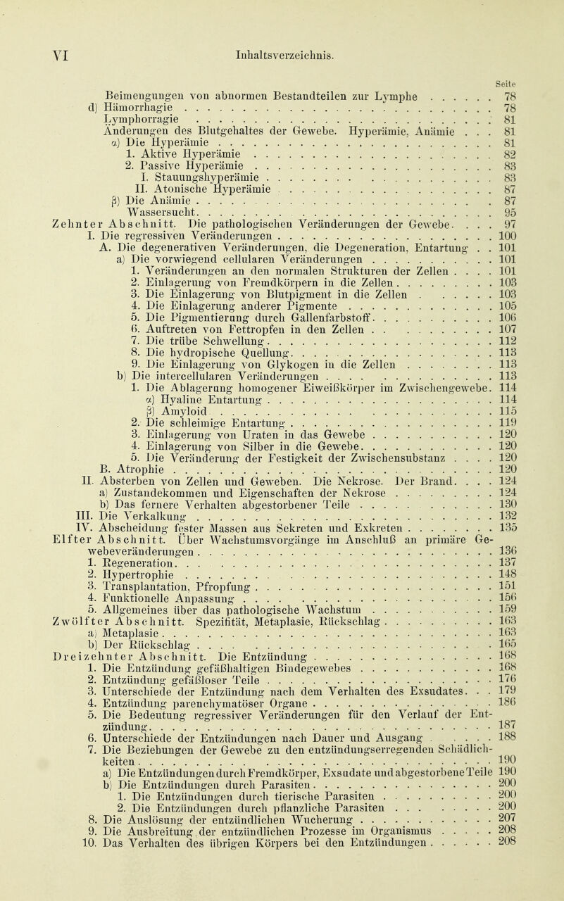 Seite Beimengungen von abnormen Bestandteilen zur L3^mphe 78 d) Hämorrhagie 78 Lymphorragie 81 Änderungen des Blutgehaltes der Gewebe. Hyperämie, Anämie ... 81 a) Die Hyperämie 81 1. Aktive Hyperämie 82 2. Passive Hyperämie 83 I. Stauungshyperämie 83 II. Atonische Hyperämie . 87 ß) Die Anämie 87 Wassersucht 95 Zehnter Abschnitt. Die pathologischen Veränderungen der Gewebe. ... 97 I. Die regressiven Veränderungen 100 A. Die degenerativen Veränderungen, die Degeneration, Entartung . . 101 a) Die vorwiegend cellularen Veränderungen 101 1. Veränderungen an den normalen Strukturen der Zellen .... 101 2. Einlagerung von Fremdkörpern in die Zellen 103 3. Die Einlagerung von Blutpigment in die Zellen 103 4. Die Einlagerung anderer Pigmente 105 5. Die Pigmentierang durch Gallenfarbstoff 106 6. Auftreten von Fettropfen in den Zellen 107 7. Die trübe Schwellung 112 8. Die hydropische Quellung 113 9. Die Einlagerung von Glykogen in die Zellen 113 b) Die intercellularen Veränderungen 113 1. Die Ablagerung homogener Eiweißkörper im Zwischengewebe. 114 a) Hyaline Entartung 114 ß) Amyloid 115 2. Die schleimige Entartung 119 3. Einlagerung von Uraten in das Gewebe 120 4. Einlagerung von Silber in die Gewebe 120 5. Die Veränderung der Festigkeit der Zwischensubstanz .... 120 B. Atrophie 120 II. Absterben von Zellen und Geweben. Die Nekrose. Der Brand. . . . 124 a) Zustandekommen und Eigenschaften der Nekrose 124 b) Das fernere Verhalten abgestorbener Teile 130 III. Die Verkalkung 132 IV. Abscheidung fester Massen aus Sekreten und Exkreten 135 Elfter Abschnitt. Über Wachstumsvorgänge im Anschluß an primäre Ge- webeveränderungen 130 1. Regeneration 137 2. Hypertrophie 148 3. Transplantation, Pfropfung 151 4. Funktionelle Anpassung 156 5. Allgemeines über das pathologische Wachstum 159 Zwölfter Abschnitt. Spezifität, Metaplasie, Rückschlag 163 a) Metaplasie 163 b) Der Rückschlag 165 Dreizehnter Abschnitt. Die Entzündung I6(S 1. Die Entzündung gefäßhaltigen Bindegewebes 168 2. Entzündung gefäßloser Teile 1^6 3. Unterschiede der Entzündung nach dem Verhalten des Exsudates. . . 179 4. Entzündung parenchymatöser Organe 186 5. Die Bedeutung regressiver Veränderungen für den Verlauf der Ent- zündung 187 6. Unterschiede der Entzündungen nach Dauer und Ausgang . .... 188 7. Die Beziehungen der Gewebe zu den entzündungserregenden Schädlich- keiten , ■ 190 a) Die Entzündungen durch Fremdkörper, Exsudate und abgestorbene Teile 190 b) Die Entzündungen durch Parasiten 200 1. Die Entzündungen durch tierische Parasiten 200 2. Die Entzündungen durch pflanzliche Parasiten 200 8. Die Auslösung der entzündlichen Wucherung 207 9. Die Ausbreitung der entzündlichen Prozesse im Organismus 208 10. Das Verhalten des übrigen Körpers bei den Entzündungen 208