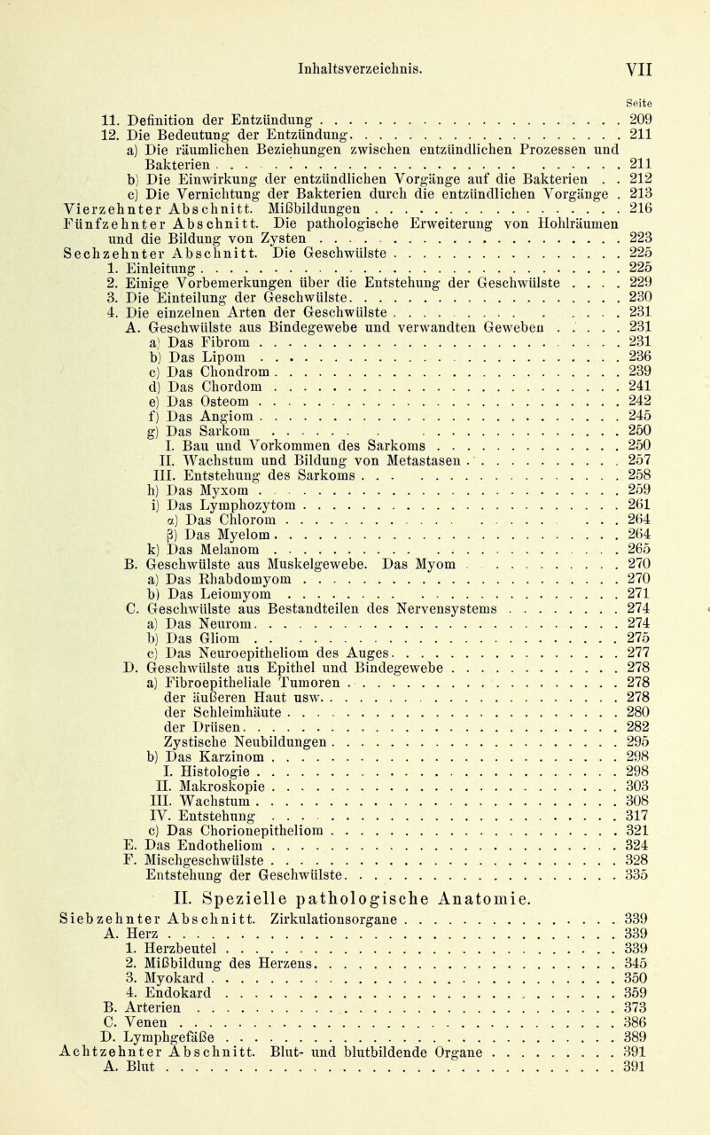 Seite 11. Definition der Entzündung 209 12. Die Bedeutung der Entzündung 211 a) Die räumlichen Beziehungen zwischen entzündlichen Prozessen und Bakterien '. 211 b) Die Einwirkung der entzündlichen Vorgänge auf die Bakterien . . 212 c) Die Vernichtung der Bakterien durch die entzündlichen Vorgänge . 213 Vierzehnter Abschnitt. Mißbildungen 216 Fünfzehnter Abschnitt. Die pathologische Erweiterung von Hohlräumen und die Bildung von Zysten 223 Sechzehnter Abschnitt. Die Geschwülste 225 1. Einleitung 225 2. Einige Vorbemerkungen über die Entstehung der Geschwülste .... 229 3. Die Einteilung der Geschwülste 230 4. Die einzelnen Arten der Geschwülste 231 A. Geschwülste aus Bindegewebe und verwandten Geweben ..... 231 a) Das Fibrom 231 b) Das Lipom 236 c) Das Chondrom 239 d) Das Chordom 241 e) Das Osteom 242 f) Das Angiom 245 g) Das Sarkom 250 I. Bau und Vorkommen des Sarkoms 250 II. Wachstum und Bildung von Metastasen 257 III. Entstehung des Sarkoms 258 h) Das Myxom 259 i) Das Lymphozytom 261 a) Das Chlorom 264 ß) Das Myelom 264 k) Das Melanom 265 B. Geschwülste aus Muskelgewebe. Das Myom 270 a) Das Rhabdomyom 270 b) Das Leiomyom 271 C. Geschwülste aus Bestandteilen des Nervensystems 274 a) Das Neurom 274 b) Das Gliom 275 c) Das Neuroepitheliom des Auges 277 D. Geschwülste aus Epithel und Bindegewebe 278 a) Fibroepitheliale Tumoren 278 der äußeren Haut usw 278 der Schleimhäute 280 der Drüsen 282 Zystische Neubildungen 295 b) Das Karzinom 298 I. Histologie 298 II. Makroskopie 303 III. Wachstum 308 IV. Entstehung 317 c) Das Chorionepitheliom 321 E. Das Endotheliom 324 F. Mischgeschwülste 328 Entstehung der Geschwülste 335 II. Spezielle pathologisclie Anatomie. Siebzehnter Abschnitt. Zirkulationsorgane 339 A. Herz 339 1. Herzbeutel 339 2. Mißbildung des Herzens. 345 3. Myokard 350 4. Endokard 359 B. Arterien 373 C. Venen 386 D. Lymphgefäße 389 Achtzehnter Abschnitt. Blut- und blutbildende Organe 391 A. Blut 391