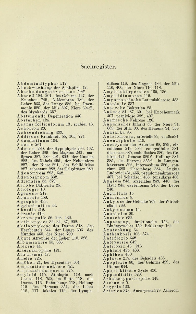 Sachregister. Abdominaltyphus 512. Ab Schwächung der Spaltpilze 42. Abscheidungsthrombose 59if. Absceß 184, 201, des Gehirns 427, der Knochen 749, A-Membran 189, der Leber 533, der Lunge 586, bei Pneu- monie 580, der Milz 397, Niere 694ff., des Myokards 357. Absteigende Degeneration 446. Absterben 124. Acarus foUiculorum 13, scabiei 13. Achorion 23. Achsendrehung 499. Addisons Krankheit 55, 105, 724. Adamantinom 194. A denie 261. Adenom 280, der Hypophysis 293, 432, der Leber 289, des Magens 280, ma- lignes 287, 289, 291, 302, der Mamma 282, des Nabels 495, der Nebenniere 287, der Niere 291, der Schilddrüse 287, sebaceum 282, der Talgdrüsen 282. Adenomyom 293, 642. Adenosarkom 332. Adrenalin 55, 379. Aerobe Bakterien 25. Ätiologie 10. Agenesie 217. Agnathie 458. Agraphie 433. Agglutination 44. Akardie 219. Akranie 419. Akromegalie 56, 293, 432. Aktinomyces 32, 34, 37, 202. Aktinomykose des Darms 518, des Herzbeutels 344, der Lunge 603, des Mundes 460, der Niere 700. Akute Atrophie der Leber 110, 528. Albuminurie 55, 686. Alexine 44. Alter s atrophie 121. Altruismus 47. Amelie 725. Amöben 21, bei Dysenterie 504. Amputationsnekrose 751. Amputationsneurom 275. Amyloid 115, Ätiologie, 118, nach Caries 118, 752, im Blute 118, des Darms 116, Entstehung 118, Heilung 119, des Herzens 354, der Leber 116, 117, lokales 112, der Lymph- drüsen 116, des Magens 486, der Milz 116, 400, der Niere 116, 118. Amyloidkörperchen 135, 136. Amyl oidtumoren 119. Amyotrophische Lateralsklerose 453. Anaplasie 337. Anaerobe Bakterien 25. Anämie 81, 87, 391, bei Knochenmark 407, perniziöse 392, 407. Anämische Nekrose 126. Anämischer Infarkt 53, der Niere 94, 682, der Milz 93, des Herzens 94, 355. Anasarka 95. Anastomosen, arterielle89, venöse84. Anenzephalie 419. Aneurysma der Arterien 68, 379, cir- soideum 249, 386, congenitales 381, dissecans 385, embolisches 380, des Ge- hirns 424, Genese 380 f., Heilung 384, 385, des Herzens 355f., in Lungen- kavernen 596, intermedium 386, spu- rium 380, Thrombose 384, Angina Ludovici 461,465, pseudomembranacea 467, bei Scharlach 468, tonsillaris 466. Angiom 245, arteriales 249, 440, der Haut 245, cavernosum 246, der Leber 246. Anguillula 15. Animismus 8. Ankylose der Gelenke 769, der Wirbel- säule 768. Ankylostoma 14. Anopheles 20. Anorchie 632. Anpassung, funktionelle 156, des Bindegewebes 159, Erklärung 162. Ansteckung 34. Anthrakosis 103, 574. Anteflexio 642. Anteversio 642. Antitoxin 43, 213. Aphasie 425, 433. Aphthen 460. Aplasie 217, des Schädels 435. Apoplexie 80, des Gehirns 429, des Uterus 644. Apoplektische Zjste 426. Appendicitis 520. Arbeitshypertrophie 148. Archaeus 7. Argyrie 120. Arterien 373, Aneurysma 379, Atherom