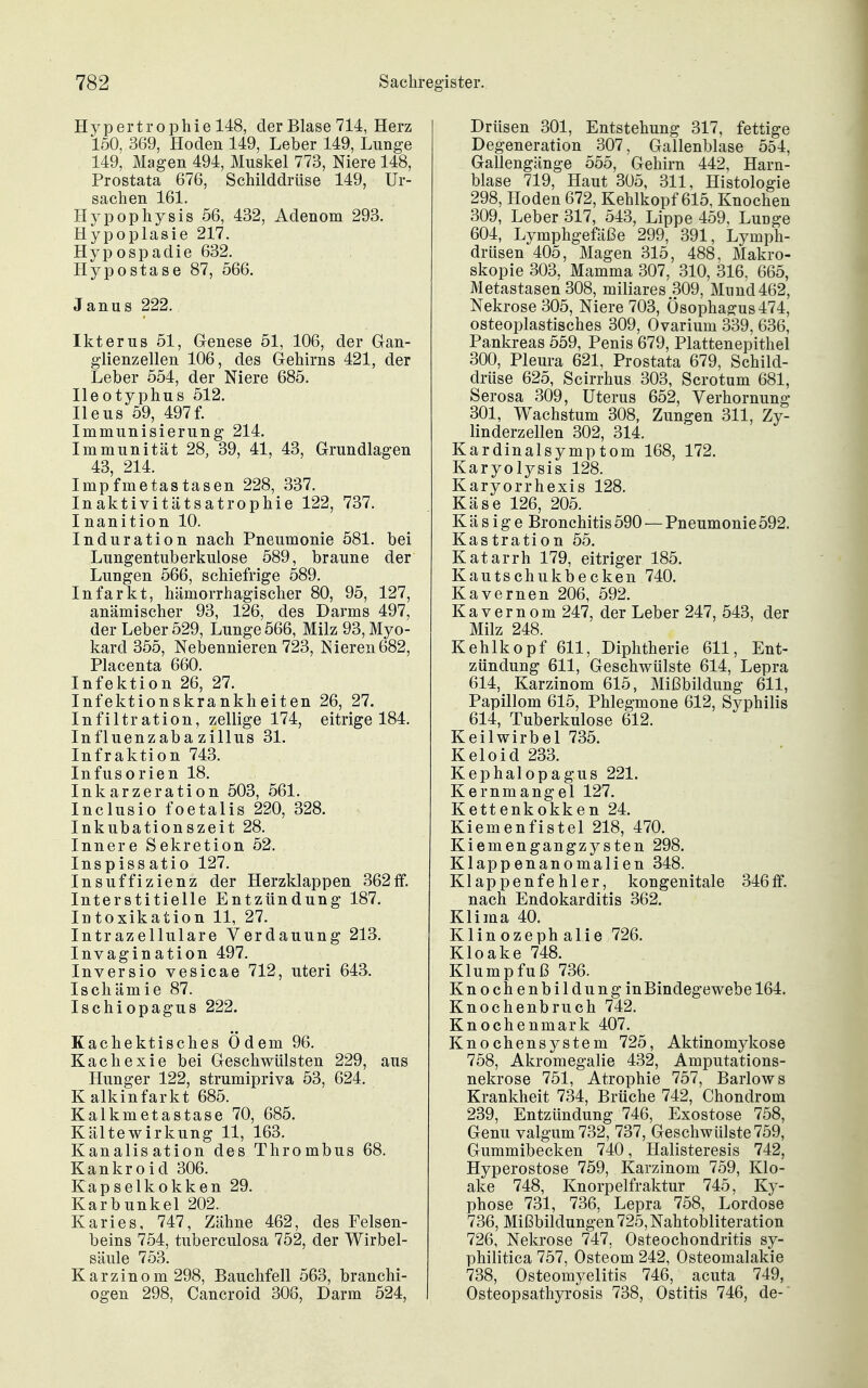 Hypertrophie 148, der Blase 714, Herz 150, 369, Hoden 149, Leber 149, Lunge 149, Magen 494, Muskel 773, Niere 148, Prostata 676, Schilddrüse 149, Ur- sachen 161. Hypophysis 56, 432, Adenom 293. Hypoplasie 217. Hypospadie 632. Hypostase 87, 566. Janas 222. Ikterus 51, Genese 51, 106, der Gan- glienzellen 106, des Gehirns 421, der Leber 554, der Niere 685. Ileotyphus 512. Ileus 59, 497f. Immunisierung 214. Immunität 28, 39, 41, 43, Grundlagen 43, 214. Impfmetastasen 228, 337. Inaktivitätsatrophie 122, 737. Inanition 10. Induration nach Pneumonie 581. bei Lungentuberkulose 589, braune der Lungen 566, schiefrige 589. Infarkt, hämorrhagischer 80, 95, 127, anämischer 93, 126, des Darms 497, der Leber 529, Lunge 566, Milz 93, Myo- kard 355, Nebennieren 723, Nieren682, Placenta 660. Infektion 26, 27. Infektionskrankheiten 26, 27. Infiltration, zellige 174, eitrige 184. Influenzabazillus 31. Infraktion 743. Infusorien 18. Inkarzeration 503, 561. Inclusio foetalis 220, 328. Inkubationszeit 28. Innere Sekretion 52. Inspissatio 127. Insuffizienz der Herzklappen 362ff. Interstitielle Entzündung 187. Intoxikation 11, 27. Intrazellulare Verdauung 213. Invagination 497. Inversio vesicae 712, uteri 643. Ischämie 87. Ischiopagus 222. Kachektisches Ödem 96. Kachexie bei Geschwülsten 229, ans Hunger 122, strumipriva 53, 624. Kalkinfarkt 685. Kalkmetastase 70, 685. Kältewirkung 11, 163. Kanalisation des Thrombus 68. Kankroid 306. Kapselkokken 29. Karbunkel 202. Karies, 747, Zähne 462, des Felsen- beins 754, tuberculosa 752, der Wirbel- säule 753. Karzinom 298, Bauchfell 563, branchi- ogen 298, Cancroid 308, Darm 524, Drüsen 301, Entstehung 317, fettige Degeneration 307, Gallenblase 554, Gallengänge 555, Gehirn 442, Harn- blase 719, Haut 305, 311, Histologie 298, Hoden 672, Kehlkopf 615, Knochen 309, Leber 317, 543, Lippe 459. Lunge 604, Lymphgefäl3e 299, 391, Lymph- drüsen 405, Magen 315, 488. Makro- skopie 303, Mamma 307, 310, 316, 665, Metastasen 308, miliares 309, Mnnd462, Nekrose 305, Niere 703, Ösophagus 474, osteoplastisches 309, Ovarium 339, 636, Pankreas 559, Penis 679, Plattenepithel 300, Pleura 621, Prostata 679, Schild- drüse 625, Scirrhus 303, Scrotum 681, Serosa 309, Uterus 652, Verhornung 301, Wachstum 308, Zungen 311, Zy- linderzellen 302, 314. Kardinalsymptom 168, 172. Karyolysis 128. Karyorrhexis 128. Käse 126, 205. Käsige Bronchitis 590 — Pneumonie 592. Kastration 55. Katarrh 179, eitriger 185. Kautschukbecken 740. Kavernen 206, 592. Kavernom 247, der Leber 247, 543, der Milz 248. Kehlkopf 611, Diphtherie 611, Ent- zündung 611, Geschwülste 614, Lepra 614, Karzinom 615, Mißbildung 611, Papillom 615, Phlegmone 612, Syphilis 614, Tuberkulose 612. Keilwirbel 735. Keloid 233. Kephalopagus 221. Kernmangel 127. Kettenkokken 24. Kiemenfistel 218, 470. Kiemengangzysten 298. Klappenanomalien 348. Klappenfehler, kongenitale 346ff. nach Endokarditis 362. Klima 40. Klinozephalie 726. Kloake 748. Klumpfuß 736. Knochenbildung in Bindegewebe 164. Knochenbruch 742. Knochenmark 407. Knochensystem 725, Aktinomykose 758, Akromegalie 432, Amputations- nekrose 751, Atrophie 757, Barlows Krankheit 734, Brüche 742, Chondrom 239, Entzündung 746, Exostose 758, Genu valgum732, 737, Geschwülste 759, Gummibecken 740, Halisteresis 742, Hyperostose 759, Karzinom 759, Klo- ake 748, Knorpelfraktur 745, Ky- phose 731, 736, Lepra 758, Lordose 736, Mißbildungen 725, Nahtobliteration 726, Nekrose 747, Osteochondritis sy- philitica 757, Osteom 242, Osteomalakie 738, Osteomyelitis 746, acuta 749, Osteopsathyrosis 738, Ostitis 746, de-