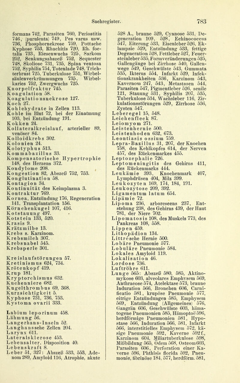 formans 742, Parasiten 760, Periostitis 746, (purulenta) 749, Pes varus usw. 736, Phosphornekrose 759, Pott sehe Kyphose 753, Rhachitis 720, Rh. foe- talis 733, Riesenwuchs 725, Sarkom 252, Senkungsabszeß 752, Sequester 748, Skoliose 731, 735, Spina ventosa 752, Syphilis, 754, Totenlade 748, Trich- terbrust 725, Tuberkulose 751, Wirbel- säulenverkrümmungen 735, Wirbel- karies 752, Zwergwuchs 725. Knorpelfraktur 745. Koagulation 58. Koagulatio nsnekrose 127. Koch 27. Kohlehydrate in Zellen 113. Kohle im Blut 72, bei der Einatmung 103, bei Entzündung 191. Kokken 24. Kollateralkreislauf, arterieller 89, venöser 84. Kolloidkrebs 302. Kolonien 24. Kolotyphus 513. Kommabazillus 33. Kompensatorische Hypertrophie 148, des Herzens 372. Kondylome 208. Kongestion 82, Abszeß 752, 753. Konglutination 58. Kontagion 34. Kontinuität des Keimplasma 3. Kontraktur 769. Kornea, Entzündung 176, Regeneration 141, Transplantation 156. Körnchenkugel 107, 416. Kotstauung 497. Kotstein 133, 520. Krasis 9. Krätzmilbe 13. Krebs s. Karzinom. Krebsmilch 307. Krebsnabel 545. Krebsperle 301. Kreislaufstörungen 57. Kretinismus 624, 734. Krötenkopf 419. Krup 181. Kryptorchismus 632, Kuchenniere 682. Kugelthrombus 69, 368. Kurzsichtigkeit 5. Kyphose 731, 736, 753. Kystoma ovarii 333. Labium leporinum 458. Lähmung 56. Langerhans-Inseln 52. Langhans sehe Zellen 204. Larynx 611. Lateralsklerose 453. Lebensalter, Disposition 40. Lebenskraft 8. Leber 51, 327: Abszeß 533, 553, Ade- nom 289, Amyloid 116, Atrophie, akute 528 A., braune 529, Cyanose 531, De- generation 109, 528, Echinococcus 547, Eiterung 533, Eisenleber 526, Ek- lampsie 529, Entzündung 533, fettige Degeneration 528, Fettleber 527, Feuer- steinleber 535, Formveränderungen 525, Gallengänge bei Zirrhose 540, Gallen- wege 549, Geschwülste 543, Gummata 535, Ikterus 554, Infarkt 529, Infek- tionskrankheiten 536, Karzinom 543, Kavernom 247, 543, Metastasen 544, Parasiten 547, Pigmentleber 526, senile 121, Stauung 531, Syphilis 207, 535, Tuberkulose 534, Wachsleber 116, Zir- kulationsstörungen 529, Zirrhose 536, Zysten 547. Leberegel 15, 548. Leichenfleck 87. Leiomyom 271. Leistenhernie 500. Leistenhoden 632, 673. Leontiasis ossium 759. Lepra-Bazillus 31, 207, der Knochen 758, des Kehlkopfes 614, der Nerven 457, des Rückenmarkes 455. Leptozephalie 726. Leptomeningitis des Gehirns 411, des Rückenmarks 444. Leukämie 393, Knochenmark 407, Lymphdrüsen 404, Milz 399. Leukozyten 169, 174, 184, 191. Leukozytose 209, 392. Ligamentum latum 654. Lipämie 72. Lipoma 236, arborescens 237, Ent- stehung 238, des Gehirns 439, der Haut 781, der Niere 702. Lipomatosis 108, des Muskels 773, des Pankreas 108, 558. Lippen 459. Lithopädion 134. Littresche Hernie 500. Lobäre Pneumonie 577, Lobuläre Pneumonie 584. Lokales Amyloid 119. Lokalisation 46. Lordose 736. Luftröhre 611. Lunge 565: Abszeß 580, 585, Aktino- mykose 603, alveolares Emphysem 569, Anthracose 574, Atelektase 573, braune Induration 566, Bronchen 606, Carni- ficatio 581, krupöse Pneumonie 577, eitrige Entzündungen 585, Emphysem 569, Entzündung (Allgemeines) 576, Gangrän 606, Geschwülste 603, häma- togene Pneumonien 585, Hämoptoe 596, herdförmige Pneumonien 581, Hypo- stase 566, Induration 566, 581, Infarkt 566, interstitielles Emphysem 572, kä- sige Pneumonie 592, Kaverne 592f., Karzinom 604, Miliartuberkulose 598, Mißbildung 565, Ödem 568, Osteom 603, Parasiten 606, Perforation einer Ka- verne 596, Phthisis florida 592, Pneu- monie, fibrinöse 184, 577, herdförm. 581,