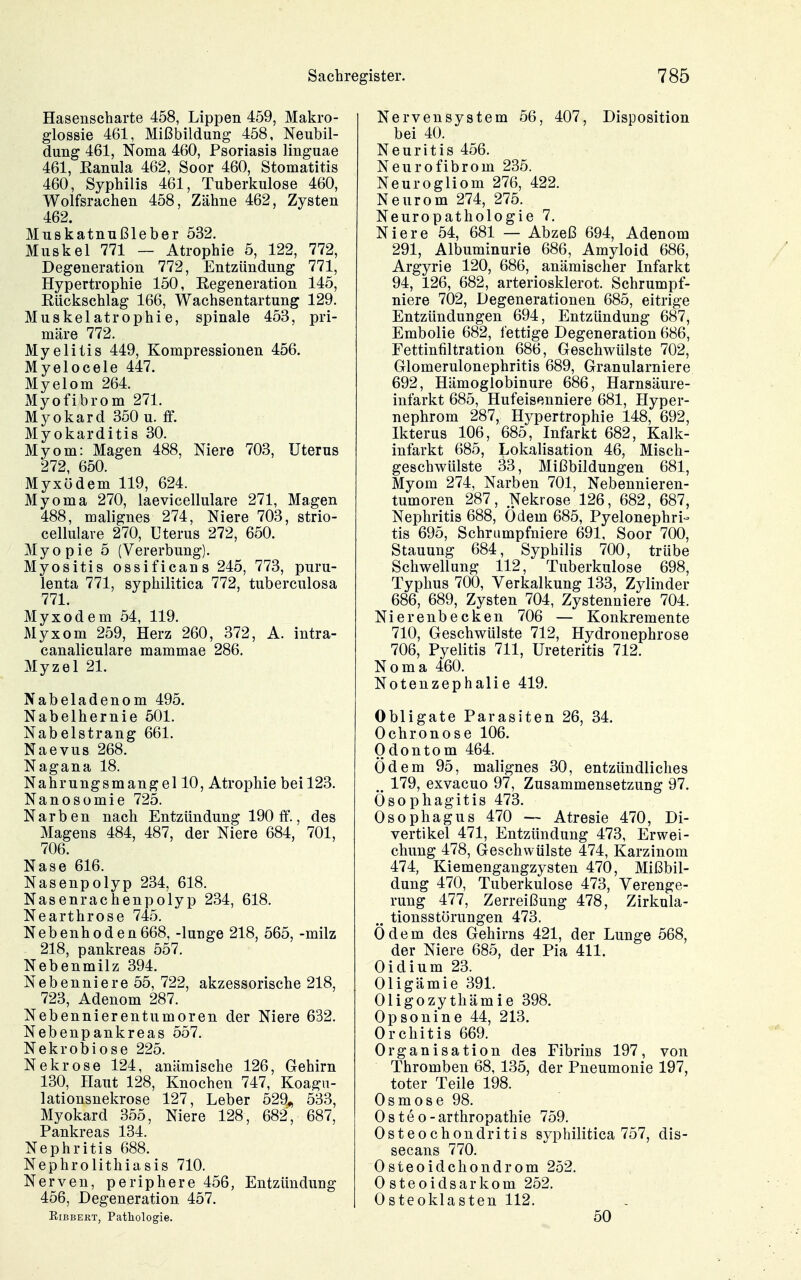 Hasenscharte 458, Lippen 459, Makro- glossie 461, Mißbildung 458, Neubil- dung 461, Noma 460, Psoriasis linguae 461, Kanula 462, Soor 460, Stomatitis 460, Syphilis 461, Tuberkulose 460, Wolfsrachen 458, Zähne 462, Zysten 462. Muskatnußleber 532. Muskel 771 — Atrophie 5, 122, 772, Degeneration 772, Entzündung 771, Hypertrophie 150, Eegeneration 145, Rückschlag 166, Wachsentartung 129. Muskelatrophie, spinale 453, pri- märe 772. Myelitis 449, Kompressionen 456. Myelocele 447. Myelom 264. Myofibrom 271. Myokard 350 u. ff. Myokarditis 30. Myom: Magen 488, Niere 703, Uterus 272, 650. Myxödem 119, 624. Myoma 270, laevicellulare 271, Magen 488, malignes 274, Niere 703, strio- cellulare 270, Uterus 272, 650. Myopie 5 (Vererbung). Myositis ossificans 245, 773, puru- lenta 771, syphilitica 772, tuberculosa 771. Myxödem 54, 119. Myxom 259, Herz 260, 372, A. intra- canaliculare mammae 286. Myzel 21. Nabeladenom 495. Nabelhernie 501. Nabelstrang 661. Naevus 268. Nagana 18. Nahrungsmangel 10, Atrophie bei 123. Nanosomie 725. Narben nach Entzündung 190 ff., des Magens 484, 487, der Niere 684, 701, 706. Nase 616. Nasenpolyp 234, 618. Nasenrachenpolyp 234, 618. Nearthrose 745. Nebenhoden668, -lunge 218, 565, -milz 218, Pankreas 557. Nebenmilz 394. Nebenniere 55, 722, akzessorische 218, 723, Adenom 287. Nebennierentumoren der Niere 632. Nebenpankreas 557. Nekrobiose 225. Nekrose 124, anämische 126, Gehirn 130, Haut 128, Knochen 747, Koagii- lationsnekrose 127, Leber 529^ 533, Myokard 355, Niere 128, 682, 687, Pankreas 134. Nephritis 688. Nephrolithiasis 710. Nerven, periphere 456, Entzündung 456, Degeneration 457. EiBBEKT, Pathologie. Nervensystem 56, 407, Disposition bei 40. Neuritis 456. Neurofibrom 235. Neurogliom 276, 422. Neurom 274, 275. Neuropathologie 7. Niere 54, 681 — Abzeß 694, Adenom 291, Albuminurie 686, Amyloid 686, Argyrie 120, 686, anämischer Infarkt 94, 126, 682, arteriosklerot. Schrumpf- niere 702, Degenerationen 685, eitrige Entzündungen 694, Entzündung 687, Embolie 682, fettige Degeneration 686, Fettinfiltration 686, Geschwülste 702, Glomerulonephritis 689, Granularniere 692, Hämoglobinure 686, Harnsäure- infarkt 685, Hufeisenniere 681, Hyper- nephrom 287, Hypertrophie 148, 692, Ikterus 106, 685, Infarkt 682, Kalk- infarkt 685, Lokalisation 46, Misch- geschwülste 33, Mißbildungen 681, Myom 274, Narben 701, Nebennieren- tumoren 287, Nekrose 126, 682, 687, Nephritis 688, Ödem 685, Pyelonephri- tis 695, Schrumpfniere 691, Soor 700, Stauung 684, Syphilis 700, trübe Schwellung 112, Tuberkulose 698, Typhus 700, Verkalkung 133, Zylinder 686, 689, Zysten 704, Zystenniere 704. Nierenbecken 706 — Konkremente 710, Geschwülste 712, Hydronephrose 706, Pyelitis 711, Ureteritis 712. Noma 460. Notenzephalie 419. Obligate Parasiten 26, 34. Ochronose 106. Odontom 464. Ödem 95, malignes 30, entzündliches 179, exvacuo 97, Zusammensetzung 97. Ösophagitis 473. Ösophagus 470 — Atresie 470, Di- vertikel 471, Entzündung 473, Erwei- chung 478, Geschwülste 474, Karzinom 474, Kiemengangzysten 470, Mißbil- dung 470, Tuberkulose 473, Verenge- rung 477, Zerreißung 478, Zirkula- tionsstorungen 473. Ödem des Gehirns 421, der Lunge 568, der Niere 685, der Pia 411. Oidium 23. Oligämie 391. Oligozythämie 398. Opsonine 44, 213. Orchitis 669. Organisation des Fibrins 197, von Thromben 68, 135, der Pneumonie 197, toter Teile 198. Osmose 98. Osteo-arthropathie 759. Osteochondritis syphilitica 757, dis- secans 770. Osteoidchondrom 252. 0 steoidsarkom 252. Osteoklasten 112. 50