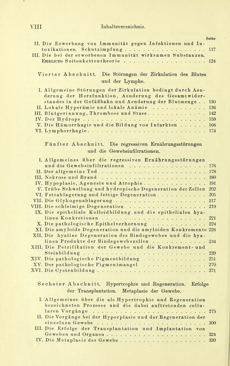 Seite II. Die Erwerbung von Immunität gegen Infektionen und In- toxikationen. Schutzimpfung 117 III. Die bei der erworbenen Immunität wirksamen Substanzen. Ehrlichs Seitenkettentheorie 124 Vierter Abschnitt. Die Störungen der Zirkulation des Blutes und der Lymphe. I. Allgemeine Störungen der Zirkulation bedingt durch Aen- derung der Herzfunktion, Aenderung des Gesamtwider- standes in der Gefäßbahn und Aenderung der Blutmenge . . 130 II. Lokale Hyperämie und lokale Anämie 136 III. Blutgerinnung, Thrombose und Stase . 142 IV. Der Hydrops 159 V. Die Hämorrhagie und die Bildung von Infarkten 166 VI. Lymphorrhagie 174 Fünfter Abschnitt. Die regressiven Ernährungsstörungen und die Gewebsinfiltrationen. I.Allgemeines über die regressiven Ernährungsstörungen und die Gewebainfiltrationen 176 IL Der allgemeine Tod • 178 III. Nekrose und Brand 180 IV. Hypoplasie, Agenesie und Atrophie 191 V. Trübe Schwellung und hydropische Degeneration der Zellen 202 VI. Fettablagerung und fettige Degeneration 205 VII. Die Glykogenablagerung 217 VIII. Dieschleimige Degeneration 219 IX. Die epitheliale Kolloid bild u n g und die epithelialen hya- linen Konkretionen 221 X. Die pathologische Epithelverhornung 224 XI. Die arayloide Degeneration und die amyloiden Konkremente 226 XII. Die hyaline Degeneration des Bindegewebes und die hya- linen Produkte der Bindegewebszellen 234 XIII. Die Petrifikation der Gewebe und die Konkrement- und Steinbildung 239 XIV. Die pathologische Pigmentbildung 251 XV. Der pathologische Pigmentmangel 270 XVI. Die Cystenbildung 271 Sechster Abschnitt. Hypertrophie und Regeneration. Erfolge der Transplantation. Metaplasie der Gewebe. 1. Allgemeines über die als Hypertrophie und Eegeneration bezeichneten Prozesse und die dabei auftretenden cellu- larenVorgänge 275 IL Die Vorgänge bei der Hyperplasie und der Regeneration der einzelnen Gewebe 300 III. Die Erfolge der Transplantation und Implantation von Geweben und Organen 324 IV. Die Metaplasie der Gewebe 330