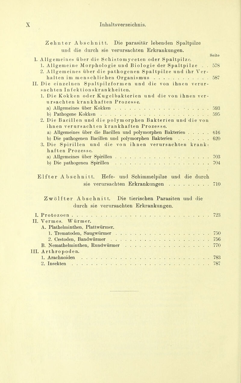 Zehnter Abschnitt. Die parasitär lebenden Spaltpilze und die durch sie verursachten Erkrankungen. Seite 1. Allgemeines über die Schistomyceten oder Spaltpilze. 1. Allgemeine Morphologie und Biologie der Spaltpilze . . 578 2. Allgemeines über die pathogenen Spaltpilze und ihr Ver- halten im menschlichen Organismus 587 II. Die einzelnen Spaltpilzformen und die von ihnen verur- sachten Infektionskrankheiten. 1. Die Kokken oder Kugelbakterien und die von ihnen ver- ursachten krankhaften Prozesse. a) Allgemeines über Kokken • 59S b) Pathogene Kokken 595 2. Die Bacillen und die polymorphen Bakterien und die von ihnen verursachten krankhaften Prozesse. a) Allgemeines über die Bacillen und polymorphen Bakterien 616 b) Die pathogenen Bacillen und polymorphen Bakterien 620 3. Die Spirillen und die von ihnen verursachten krank- haften Prozesse. a) Allgemeines über Spirillen • 703 b) Die pathogenen Spirillen 704 Elfter Abschnitt. Hefe- und Schimmelpilze und die durch sie verursachten Erkrankungen 710 Zwölfter Abschnitt. Die tierischen Parasiten und die durch sie verursachten Erkrankungen. 1. Protozoen 723 II. Vermes. Würmer. A. Plathelminthen, Plattwürraer. 1. Trematoden, Saugwürmer 750 2. Cestoden, Bandwürmer 756 B. Nemathelminthen, Rundwürmer 770 III. Arthropoden. 1. Arachnoiden 783 2. Insekten 787