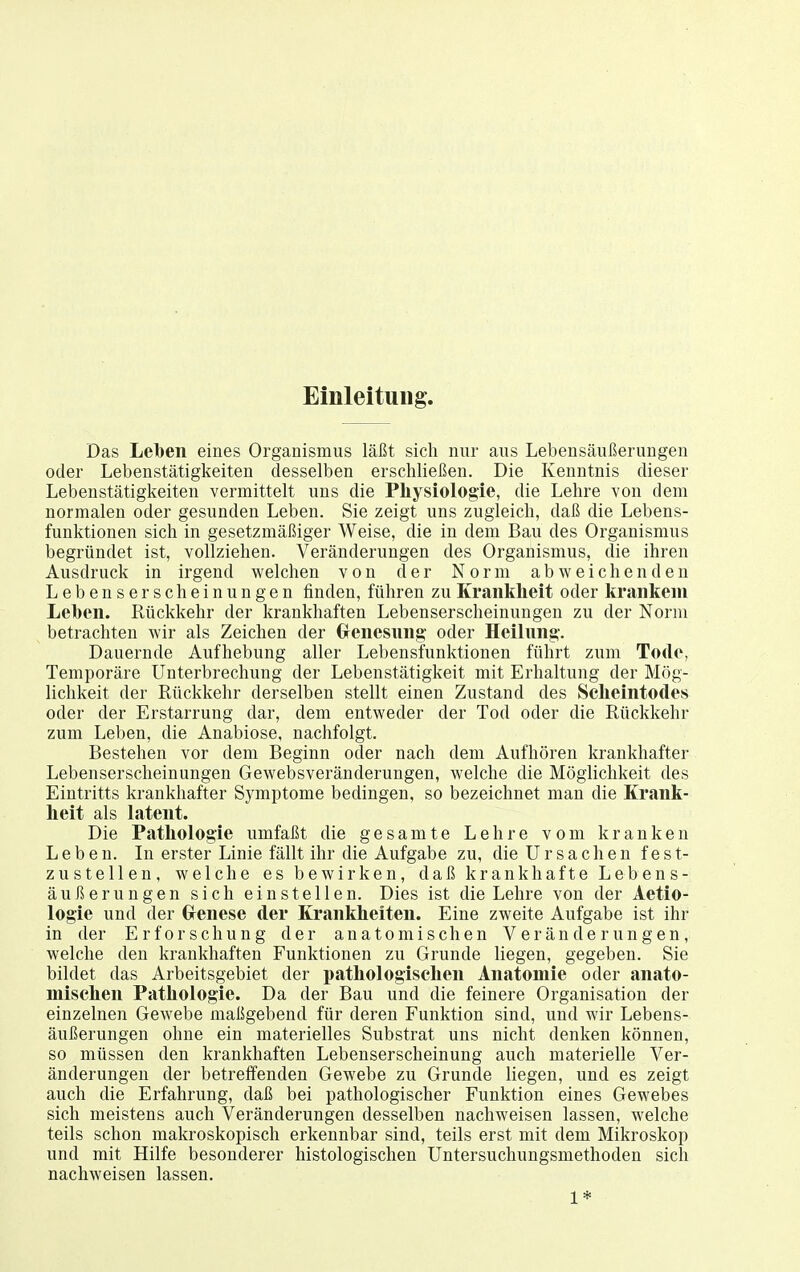 Einleitung. Das Leben eines Organismus läßt sich nur aus Lebensäußerungen oder Lebenstätigkeiten desselben erschließen. Die Kenntnis dieser Lebenstätigkeiten vermittelt uns die Physiologie, die Lehre von dem normalen oder gesunden Leben. Sie zeigt uns zugleich, daß die Lebens- funktionen sich in gesetzmäßiger Weise, die in dem Bau des Organismus begründet ist, vollziehen. Veränderungen des Organismus, die ihren Ausdruck in irgend welchen von der Norm abweichenden Lebenserscheinungen finden, führen zu Krankheit oder krankem Lehen. Rückkehr der krankhaften Lebenserscheinungen zu der Norm betrachten wir als Zeichen der Grenesnng oder Heilnng. Dauernde Aufhebung aller Lebensfunktionen führt zum Tode, Temporäre Unterbrechung der Lebenstätigkeit mit Erhaltung der Mög- lichkeit der Rückkehr derselben stellt einen Zustand des Scheintodes oder der Erstarrung dar, dem entweder der Tod oder die Rückkehr zum Leben, die Anabiose, nachfolgt. Bestehen vor dem Beginn oder nach dem Aufhören krankhafter Lebenserscheinungen Gewebsveränderungen, welche die Möglichkeit des Eintritts krankhafter Symptome bedingen, so bezeichnet man die Krank- heit als latent. Die Pathologie umfaßt die gesamte Lehre vom kranken Leben. In erster Linie fällt ihr die Aufgabe zu, die Ursachen fest- zustellen, welche es bewirken, daß krankhafte Lebens- äußerungen sich einstellen. Dies ist die Lehre von der Aetio- logie und der Grenese der Krankheiten. Eine zweite Aufgabe ist ihr in der Erforschung der anatomischen Veränderungen, welche den krankhaften Funktionen zu Grunde liegen, gegeben. Sie bildet das Arbeitsgebiet der pathologischen Anatomie oder anato- mischen Pathologie. Da der Bau und die feinere Organisation der einzelnen Gewebe maßgebend für deren Funktion sind, und wir Lebens- äußerungen ohne ein materielles Substrat uns nicht denken können, so müssen den krankhaften Lebenserscheinung auch materielle Ver- änderungen der betreffenden Gewebe zu Grunde liegen, und es zeigt auch die Erfahrung, daß bei pathologischer Funktion eines Gewebes sich meistens auch Veränderungen desselben nachweisen lassen, welche teils schon makroskopisch erkennbar sind, teils erst mit dem Mikroskop und mit Hilfe besonderer histologischen Untersuchungsmethoden sich nachweisen lassen. 1*
