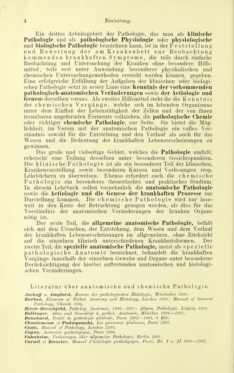 Ein drittes Arbeitsgebiet der Patliologie, das man als klinische Pathologie und als pathologische Physiologie oder physiologische und biologische Pathologie bezeichnen kann, ist in der Feststellung und Bewertung der am Krankenbett zur Beobachtung kommenden krankhaften Symptome, die teils durch einfache Beobachtung und Untersuchung der Krauken ohne besondere Hilfs- mittel, teils erst unter Anwendung besonderer physikalischen und chemischen Untersuchungsmethodeu erreicht werden können, gegeben. Eine erfolgreiche Erfüllung der Aufgaben der klinischen oder biologi- schen Pathologie setzt in erster Linie eine Kenntnis der Yorkommenden pathologisch-anatomischen Veränderungen sowie der Aetiologie und Crcnese derselben voraus. Als zweites Hilfsmittel steht ihr die K e n n t n i s der chemischen Vorgänge, welche sich im lebenden Organismus unter dem Einfluß der Lebenstätigkeit der Zellen und der von ihnen trennbaren ungeformten Fermente vollziehen, die pathologische Chemie oder richtiger chemische Pathologie, zur Seite. Sie bietet die Mög- lichkeit, im Verein mit der anatomischen Pathologie ein volles Ver- ständnis sowohl für die Entstehung und den Verlauf als auch für das Wesen und die Bedeutung der krankhaften Lebenserscheinungen zu gewinnen. Das große und vielseitige Gebiet, welches die Pathologie umfaßt, erheischt eine Teilung desselben unter besonderen Gesichtspunkten. Die klinische Pathologie ist als ein besonderer Teil der klinischen, Ki'ankenvorstellung sowie besonderen Kursen und Vorlesungen resp. Lehrbüchern zu überweisen. Ebenso erfordert auch die chemische Pathologie ein besonderes theoretisches und praktisches Studium. In diesem Lehrbuch sollen vornehmlich die anatomische Patliologie sowie die Aetiologie und die Oenese der krankhaften Prozesse zur Darstellung kommen. Die chemische Pathologie wird nur inso- weit in den Kreis der Betrachtung gezogen werden, als dies für das Verständnis der anatomischen Veränderungen der kranken Organe nötig ist. Der erste Teil, die allgemeine anatomische Pathologie, befaßt sich mit den Ursachen, der Entstehung, dem Wesen und dem Verlauf der krankhaften Lebenserscheinungen im allgemeinen, ohne Rücksicht auf die einzelnen klinisch unterschiedenen Krankheitsformeu. Der zweite Teil, die spezielle anatomische Pathologie, meist als spezielle pathologische Anatomie bezeichnet, behandelt die krankhaften Vorgänge innerhalb der einzelnen Gewebe und Organe unter besonderer Berücksichtigung der hierbei auftretenden anatomischen und histologi- schen Veränderungen. Literatur über anatomische und chemische Pathologie. Aschoff u. Gaylord, Kursus der pathologischen Histologie, Wiesbaden 1900. Barlow, Elements of Pathol. Anatomy and Histology, London 1903; Manual of General Pathology, Church 1904- BiTch-Hirschfeld, Patholog. Anatomie, 1896—1S97; Allgem. Pathologie, Leipzig 1892. Bollinger, Atlas und Grundriß d. pathol. Anatomie, München 1896—1897. Bouchard, Traite de paihologie generale, Paris 1895—1901, 6 Bde. Cliantemesse et Podwyssozici, Les processus generaux, Paris 1901. Coatz, Manual of Pathology, London 1895. Cogne, Anatomie pathologique, Paris 190S. Cohnheim, Vorlesungen über allgemeine Paihologie, Berlin 1882. Cornil et Banvier, Blanuel d'histologie jyathologique, Paris, Bd. I u. LI 1901—1902.