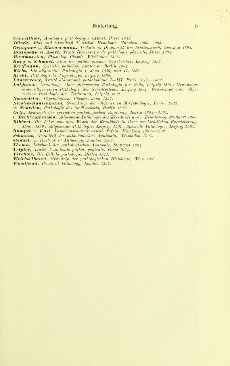 Cruveilhier, Anatomie pathologique (Atlas), Paris I842. Durch, Atlas tmd Grundriß d. pathol. Histologie, München 1900—190S. Graupner u. Zimmermann, Technik u. Diagnostik am Sektionstisch, Zwickau 1898. Hallopeau et Apert, Traite elementaire de pathologie generale, Paris 1904- Hammarsten, Physiolng. Chemie, Wiesbaden 1896. Karg u. Sclimorl, Atlas der pathologischen Gewebelehre, Leipzig 1893. Kaufmann, Spezielle patholog. Anatomie, Berlin 1904. Klebs, Die allgemeine Pathologie I, Jena 1886, und II, 1889. Krehl, Pathologische Physiologie, Leipzig 1898. Lancereatix, Traite d'anatomie pathologique I—III, Paris 1877—1889. lAlkjanow, Grundzüge einer allgemeinen Pathologie der Zelle, Leipzig 1891; Grundzüge einer allgemeinen Pathologie des Gefäßsystems, Leipzig 1894; Grundzüge einer allge- meinen Pathologie der Verdauung, Leipzig 1899. Neum,eister, Physiologische Chemie, Jena 1897. Nicolle-Vünschmann, Grundzüge der allgemeinen Blikrobiologie, Berlin 1903. V. Noorden, Pathologie des Stoffwechsels, Berlin 1893. Orth, Lehrbuch der speziellen pathologischen Anatomie, Berlin 1893—1903. V. Recklinghausen, Allgemeine Pathologie des Kreislaufs u. der Ernährung, Stuttgart 1883. Jtibbert, Die Lehre von dem Wesen der Krankheit in ihrer geschichtlichen Entwickelurig, Bonn 1899; Allgemeine Pathologie, Leipzig 1901; Spezielle Pathologie, Leipzig 1902. Rümpel u. Käst, Pathologisch-anatomische Tafeln, Hamburg 1892—1903. Schmaus, Grundriß der pathologischen Anatomie, Wiesbaden 1904. Stengel, A Textbook of Pathology, London 1903. Thoma, Lehrbuch der pathologischen Anatomie, Stuttgart I894. Tripier, Traite d'anatomie pathol. generale, Paris I9O4. Vii'chow, Die Cellularpathologie, Berlin 1871. Weichseihaum, Grundriß der pathologischen Histologie, Wien 1892. Woodhead, Practical Pathology, London 1892.