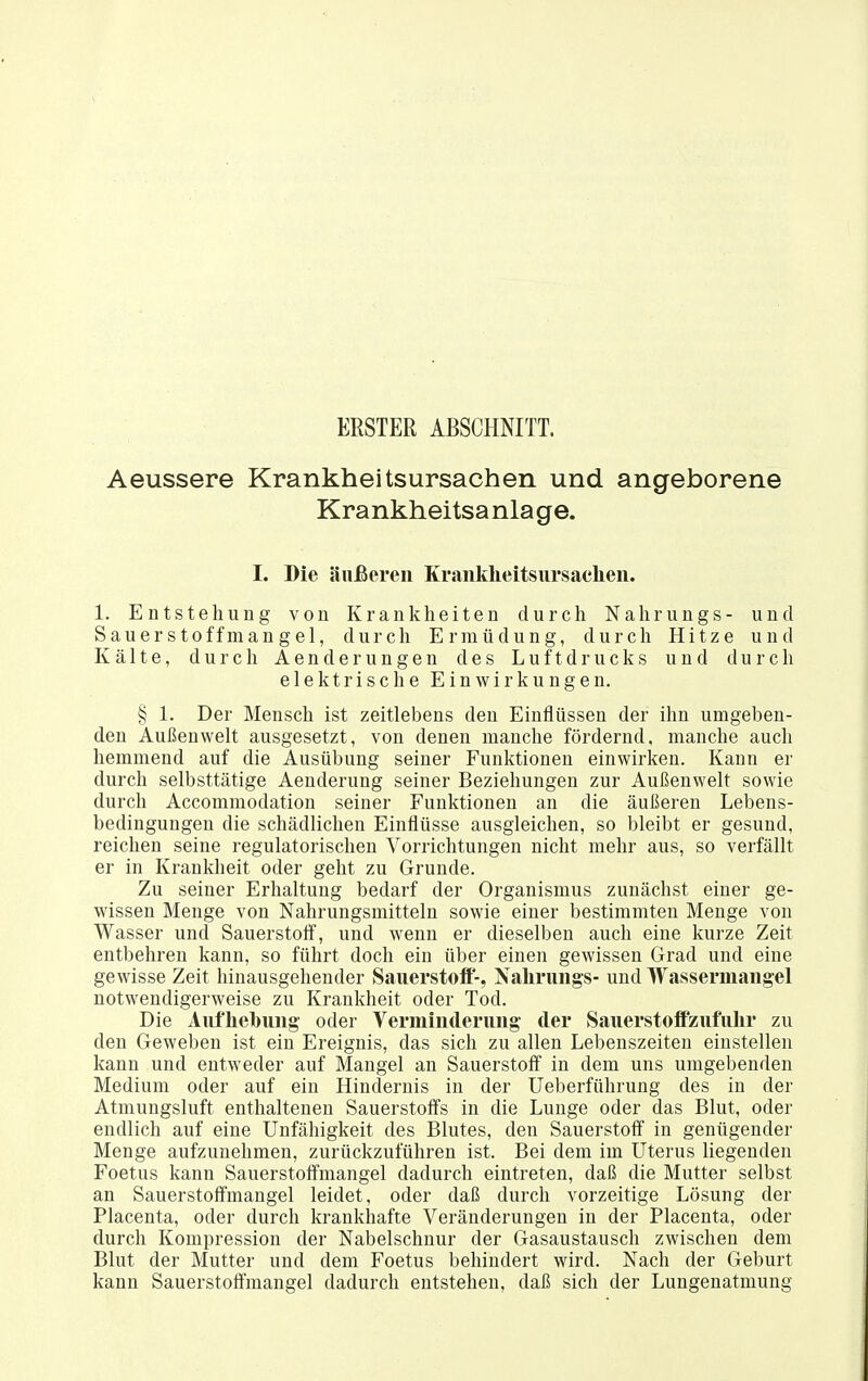 ERSTER ABSCHNITT. Aeussere Krankheitsursachen und angeborene Krankheitsa nla ge. I. Die äußeren Kranklieitsiirsacheii. 1. Entstehung von Krankheiten durch Nahrungs- und Sauerstoffmangel, durch Ermüdung, durch Hitze und Kälte, durch Aenderungen des Luftdrucks und durch elektrische Einwirkungen. § 1. Der Mensch ist zeitlebens den Einflüssen der ihn umgeben- den Außenwelt ausgesetzt, von denen manche fördernd, manche auch hemmend auf die Ausübung seiuer Funktionen einwirken. Kann er durch selbsttätige Aenderung seiner Beziehungen zur Außenwelt sowie durch Accommodation seiner Funktionen an die äußeren Lebens- bedingungen die schädlichen Einflüsse ausgleichen, so bleibt er gesund, reichen seine regulatorischen Vorrichtungen nicht mehr aus, so verfällt er in Krankheit oder geht zu Grunde. Zu seiner Erhaltung bedarf der Organismus zunächst einer ge- wissen Menge von Nahrungsmitteln sowie einer bestimmten Menge von Wasser und Sauerstolf, und wenn er dieselben auch eine kurze Zeit entbehren kann, so führt doch ein über einen gewissen Grad und eine gewisse Zeit hinausgehender Sauerstoff-, Nalirungs- und Wassermangel notwendigerweise zu Krankheit oder Tod. Die Aufhebung oder Verminderung der Sauerstoffzufulir zu den Geweben ist ein Ereignis, das sich zu allen Lebenszeiten einstellen kann und entweder auf Mangel an Sauerstoff in dem uns umgebenden Medium oder auf ein Hindernis in der Ueberführung des in der Atmuugsluft enthaltenen Sauerstoffs in die Lunge oder das Blut, oder endlich auf eine Unfähigkeit des Blutes, den Sauerstoff in genügender Menge aufzunehmen, zurückzuführen ist. Bei dem im Uterus liegenden Foetus kann Sauerstoffmangel dadurch eintreten, daß die Mutter selbst an Sauerstoffmangel leidet, oder daß durch vorzeitige Lösung der Placenta, oder durch krankhafte Veränderungen in der Placenta, oder durch Kompression der Nabelschnur der Gasaustausch zwischen dem Blut der Mutter und dem Foetus behindert wird. Nach der Geburt kann Sauerstoffmangel dadurch entstehen, daß sich der Lungenatmung