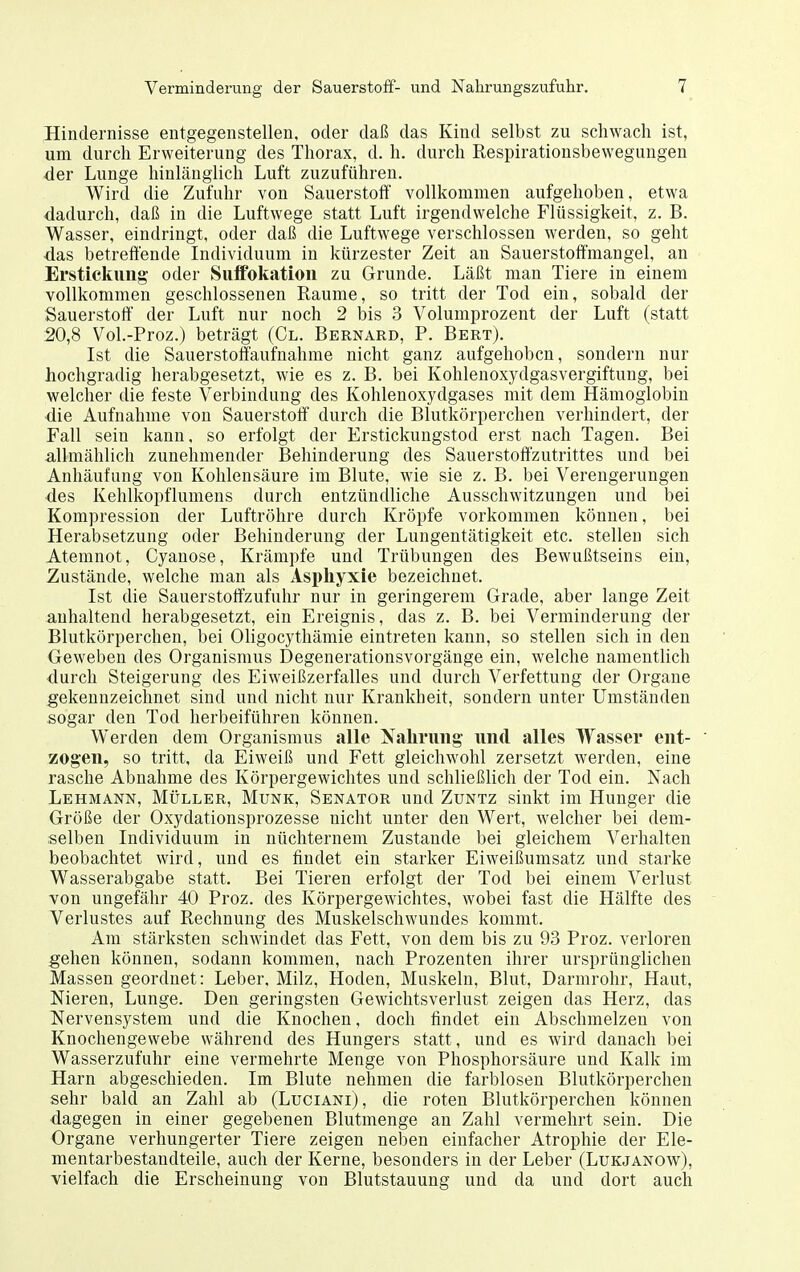 Hindernisse entgegenstellen, oder daß das Kiud selbst zu schwach ist, um durch Erweiterung des Thorax, d. h. durch Respirationsbewegungen ■der Lunge hinlänglich Luft zuzuführen. Wird die Zufuhr von Sauerstoff vollkommen aufgehoben, etwa dadurch, daß in die Luftwege statt Luft irgendwelche Flüssigkeit, z. B. Wasser, eindringt, oder daß die Luftwege verschlossen werden, so geht das betreffende Individuum in kürzester Zeit an Sauerstoffmangel, an Erstickung- oder SufPokatiou zu Grunde. Läßt man Tiere in einem vollkommen geschlossenen Räume, so tritt der Tod ein, sobald der Sauerstott der Luft nur noch 2 bis 3 Volumprozent der Luft (statt 20,8 Vol.-Proz.) beträgt (Gl. Bernard, P. Bert). Ist die Sauerstoffaufnahme nicht ganz aufgehoben, sondern nur hochgradig herabgesetzt, wie es z. B. bei Kohlenoxydgasvergiftung, bei welcher die feste Verbindung des Kohlenoxydgases mit dem Hämoglobin die Aufnahme von Sauerstoff durch die Blutkörperchen verhindert, der Fall sein kann, so erfolgt der Erstickungstod erst nach Tagen. Bei allmählich zunehmender Behinderung des Sauerstoft'zutrittes und bei Anhäufung von Kohlensäure im Blute, wie sie z. B. bei Verengerungen des Kehlkopflumeus durch entzündliche Ausschwitzungen und bei Kompression der Luftröhre durch Kröpfe vorkommen können, bei Herabsetzung oder Behinderung der Lungentätigkeit etc. stellen sich Atemnot, Gyanose, Krämpfe und Trübungen des Bewußtseins ein. Zustände, welche man als Asphyxie bezeichnet. Ist die Sauerstoffzufuhr nur in geringerem Grade, aber lange Zeit anhaltend herabgesetzt, ein Ereignis, das z. B. bei Verminderung der Blutkörperchen, bei Oligocythämie eintreten kann, so stellen sich in den Geweben des Organismus Degenerationsvorgänge ein, welche namentlich durch Steigerung des Eiweißzerfalles und durch Verfettung der Organe gekennzeichnet sind und nicht nur Krankheit, sondern unter Umständen sogar den Tod herbeiführen können. Werden dem Organismus alle Nalinmg und alles Wasser ent- ' zogen, so tritt, da Eiweiß und Fett gleichwohl zersetzt werden, eine rasche Abnahme des Körpergewichtes und schließlich der Tod ein. Nach Lehmann, Müller, Münk, Senator und Zuntz sinkt im Hunger die Größe der Oxydationsprozesse nicht unter den Wert, welcher bei dem- selben Individuum in nüchternem Zustande bei gleichem Verhalten beobachtet wird, und es findet ein starker Eiweißumsatz und starke Wasserabgabe statt. Bei Tieren erfolgt der Tod bei einem Verlust von ungefähr 40 Proz. des Körpergewichtes, wobei fast die Hälfte des Verlustes auf Rechnung des Muskelschwundes kommt. Am stärksten schwindet das Fett, von dem bis zu 93 Proz. verloren gehen können, sodann kommen, nach Prozenten ihrer ursprünglichen Massen geordnet: Leber, Milz, Hoden, Muskeln, Blut, Darmrohr, Haut, Nieren, Lunge. Den geringsten Gewichtsverlust zeigen das Herz, das Nervensystem und die Knochen, doch findet ein Abschmelzen von Knochengewebe während des Hungers statt, und es wird danach bei Wasserzufuhr eine vermehrte Menge von Phosphorsäure und Kalk im Harn abgeschieden. Im Blute nehmen die farblosen Blutkörperchen sehr bald an Zahl ab (Luciani), die roten Blutkörperchen können dagegen in einer gegebenen Blutmenge au Zahl vermehrt sein. Die Organe verhungerter Tiere zeigen neben einfacher Atrophie der Ele- mentarbestandteile, auch der Kerne, besonders in der Leber (Lukjanow), vielfach die Erscheinung von Blutstauung und da und dort auch