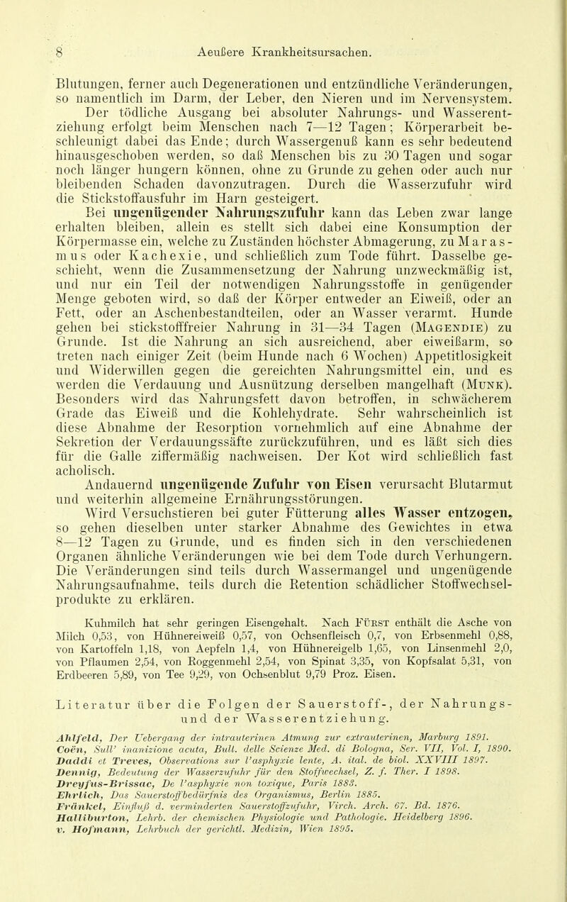 Blutimgen, ferner auch Degenerationen und entzündliche Veränderungen^ so namentlicli im Darm, der Leber, den Nieren und im Nervensystem. Der tödliche Ausgang bei absoluter Nahrungs- und Wasserent- ziehung erfolgt beim Menschen nach 7—12 Tagen; Körperarbeit be- schleunigt dabei das Ende; durch Wassergeuuß kann es sehr bedeutend hinausgeschoben werden, so daß Menschen bis zu 30 Tagen und sogar noch länger hungern können, ohne zu Grunde zu gehen oder auch nur bleibenden Schaden davonzutragen. Durch die Wasserzufuhr wird die Stickstoffausfuhr im Harn gesteigert. Bei ungenügender Nahrungszufuhr kann das Leben zwar lange erhalten bleiben, allein es stellt sich dabei eine Konsumption der Körpermasse ein, welche zu Zuständen höchster Abmagerung, zu M ar a s - mus oder Kachexie, und schließlich zum Tode führt. Dasselbe ge- schieht, wenn die Zusammensetzung der Nahrung unzweckmäßig ist, und nur ein Teil der notwendigen Nahrungsstoffe in genügender Menge geboten wird, so daß der Körper entweder an Eiweiß, oder an Fett, oder an Aschenbestandteilen, oder an Wasser verarmt. Hunde gehen bei stickstofffreier Nahrung in 31—34 Tagen (Magendie) zu Grunde. Ist die Nahrung an sich ausreichend, aber eiweißarm, so treten nach einiger Zeit (beim Hunde nach 6 Wochen) Appetitlosigkeit und Widerwillen gegen die gereichten Nahrungsmittel ein, und es werden die Verdauung und Ausnützung derselben mangelhaft (Münk). Besonders wird das Nahrungsfett davon betroffen, in schwächerem Grade das Eiweiß und die Kohlehydrate. Sehr wahrscheinlich ist diese Abnahme der Resorption vornehmlich auf eine Abnahme der Sekretion der Verdauungssäfte zurückzuführen, und es läßt sich dies für die Galle ziffermäßig nachweisen. Der Kot wird schließlich fast acholisch. Andauernd iingenttgende Zufulir ron Eisen verursacht Blutarmut und weiterhin allgemeine Ernährungsstörungen. Wird Versuchstieren bei guter Fütterung alles Wasser entzogen^ so gehen dieselben unter starker Abnahme des Gewichtes in etwa 8—12 Tagen zu Grunde, und es finden sich in den verschiedenen Organen ähnliche Veränderungen wie bei dem Tode durch Verhungern. Die Veränderungen sind teils durch Wassermangel und ungenügende Nahrungsaufnahme, teils durch die Retention schädlicher Stoffwechsel- produkte zu erklären. Kuhmilch hat sehr geringen Eisengehalt. Nach FijRST enthält die Asche von Milch 0,53, von Hühnereiweiß 0,57, von Ochsenfleisch 0,7, von Erbsenmehl 0,88, von Kartoffeln 1,18, von Aepfeln 1,4, von Hühnereigelb 1,65, von Linsenmehl 2,0, von Pflaumen 2,54, von Eoggenmehl 2,54, von Spinat 3,35, von Kopfsalat 5,81, von Erdbeeren 5,89, von Tee 9,29, von Ochsenblut 9,79 Proz. Eisen. Literatur über die Folgen der Sauerstoff-, der Nahrungs- und der Wasserentziehung. Alilfeld, Der Uehergang der intranterinen Atmung zur extrauterinen, Marburg 1891. Coen, Sull' inanizione acuta, Bull, delle Scienze Med. di Bologna, Ser. VII, Vol. I, 1S90. Daddi et Treves, Observations sur l'asphyxie lente, A. ital. de biol. XXVIII 1897. Dennig, Bedeutung der Wasserzufuhr für den Stoffwechsel, Z. f. Ther. I 1898. Vreyfus-Brissac, De l'asphyxie non toxique, Paris 1883. Ehrlich, Das Sauerstoffbedürfnis des Organismus, Berlin 1885. Fränkel, Einfluß d. verminderten Sauerstoffzufuhr, Virch. Arch. 67. Bd. 1876. Halliburton, Lehrb. der chemischen Physiologie und Pathologie. Heidelberg 1896. V. Hofmann, Lehrbuch der gerichtl. 3Iedizin, Wien 1895.
