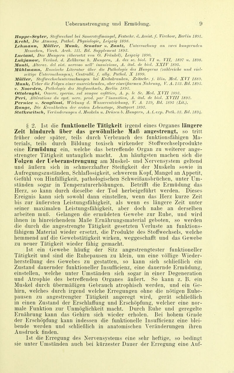 Hoppe-Seyler, Stoffwechsel hei Sauerstoffmangel, Festschr. d. Assist, f. Virchow, Berlin 1891. Krelil, Die Atmung, Pathol. Physiologie, Leipzig 1898. Lehmann, Miiller, Münk, Senator u. Zuntz, Untersuchimg an zwei hungernden Menschen, Virch. Arch. 131. Bd. Supplement 1893. Liiciani, Das Hungern (übersetzt von 0. Frankel), Leipzig 1890. Lukjanoxv, Veränd. d. Zellkerne b. Hungern, A. des sc. biol. VI m. VII, 1897 u. 1898. Monti, Alteraz. del sist. nervoso neW inanizione, A. ital. de biol. XXIV 1895. Miihlmann, Bussische Literatur über die Pathologie des Hungerns (zahlreiche und viel- seitige Untersuchungen), Centralbl. f. allg. Pathol. X 1899. Müller, Stoffwechseluntersuchungen bei Krebskranken, Zeitschr. J. klin. 3Ied. XVI 1889. Münk, Ueber die Folgen einer ausreichenden, aber eiweijkirmen Nahrung, V. A. 1S2. Bd. 1893. V. Noorden, Pathologie des Stoffwechsels, Berlin 1893. Ottolenghi, Osserv. sperim. sul sangue asßttico, A. p. le Sc. Med. XVII 1893. Peri, Alterations da .syst. nerv. prod. par l'inanition, A. ital. de biol. XVIII 1892. Pernice u. Scagliosi, Wirkung d. Wasserentziehung, V. A, 139, Bd. 1895 (Lit.). Runge, Die Krankheiten der ersten Lebenstage, Stuttgart 1893. Statkewitsch, Veränderungen d. Muskebi u. Drüsen b. Hungern, A. f. exp. Path. 33. Bd. 1894- § 2. Ist die funktionelle Tätigkeit irgend eines Organes längere Zeit liindiireli über das gewölinliclie Maß angestrengt, so tritt früher oder später, teils durch Verbrauch des funktionsfähigen Ma- terials, teils durch Bildung toxisch wirkender Stoffwechselprodukte eine Ermüdung ein, welche das betreffende Organ zu weiterer ange- strengter Tätigkeit untauglich macht. Am häufigsten machen sich die Folgen der Ueberanstrengung am Muskel- und Nervensystem geltend und äußern sich in schmerzhafter Steifigkeit der Muskeln sowie in Aufregungszuständen, Schlaflosigkeit, schwerem Kopf, Mangel an Appetit, Gefühl von Hinfälligkeit, pathologischen Schweißausbrüchen, unter Um- ständen sogar in Temperaturerhöhungen. Betrifft die Ermüdung das Herz, so kann durch dieselbe der Tod herbeigeführt werden. Dieses Ereignis kann sich sowohl dann einstellen, wenn das Herz kurze Zeit bis zur äußersten Leistungsfähigkeit, als wenn es längere Zeit unter seiner maximalen Leistungsfähigkeit, aber doch nahe an derselben arbeiten muß. Gelangen die ermüdeten Gewebe zur Ruhe, und wird ihnen in hinreichendem Maße Ernährungsmaterial geboten, so werden die durch die angestrengte Tätigkeit gesetzten Verluste an funktions- fähigem Material wieder ersetzt, die Produkte des Stoffwechsels, welche hemmend auf die Gewebstätigkeit wirken, weggeschafft und das Gewebe zu neuer Tätigkeit wieder fähig gemacht. Ist ein Gewebe häufig der Sitz angestrengtester funktioneller Tätigkeit und sind die Ruhepausen zu klein, um eine völlige Wieder- herstellung des Gewebes zu gestatten, so kann sich schließlich ein Zustand dauernder funktioneller Insufficienz, eine dauernde Ermüdung, einstellen, welche unter Umständen sich sogar in einer Degeneration und Atrophie des betreffenden Organes äußert. So kann z. B. ein Muskel durch übermäßigen Gebrauch atrophisch werden, und ein Ge- hirn, welches durch irgend welche Erregungen ohne die nötigen Ruhe- pausen zu angestrengter Tätigkeit angeregt wird, gerät schließlich in einen Zustand der Erschlaffung und Erschöpfung, welcher eine nor- male Funktion zur Unmöglichkeit macht. Durch Ruhe und geregelte Ernährung kann das Gehirn sich wieder erholen. Bei hohem Grade der Erschöpfung kann indessen die funktionelle Insufficienz eine blei- bende werden und schließlich in anatomischen Veränderungen ihren Ausdruck finden. Ist die Erregung des Nervensystems eine sehr heftige, so bedingt sie unter Umständen auch bei kürzester Dauer der Erregung eine Auf-