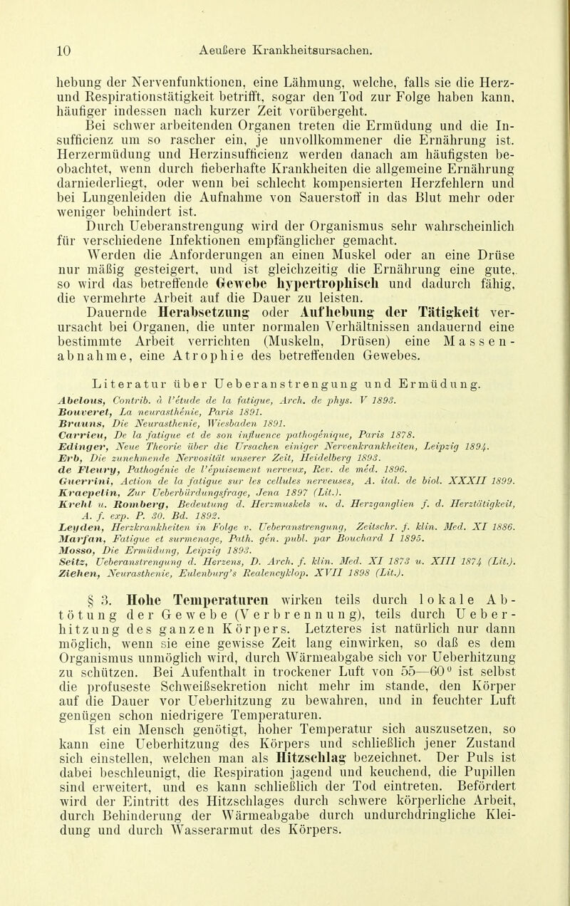 liebung der Nervenfunktiouen, eine Lähmung, welche, falls sie die Herz- und Respirationstätigkeit betrifft, sogar den Tod zur Folge haben kann, häufiger indessen nach kurzer Zeit vorübergeht. Bei schwer arbeitenden Organen treten die Ermüdung und die In- sufficienz um so rascher ein, je unvollkommener die Ernährung ist. Herzermüdung und Herzinsufficienz werden danach am häufigsten be- obachtet, wenn durch fieberhafte Krankheiten die allgemeine Ernährung darniederliegt, oder wenn bei schlecht kompensierten Herzfehlern und bei Lungenleiden die Aufnahme von Sauerstoff in das Blut mehr oder weniger behindert ist. Durch Ueberanstrengung wird der Organismus sehr wahrscheinlich für verschiedene Infektionen empfänglicher gemacht. Werden die Anforderungen an einen Muskel oder an eine Drüse nur mäßig gesteigert, und ist gleichzeitig die Ernährung eine gute,, so wird das betreÖ'ende Gewebe hypertrophisch und dadurch fähig, die vermehrte Arbeit auf die Dauer zu leisten. Dauernde Herahsetzimg oder Aufhebung der Tätigkeit ver- ursacht bei Organen, die unter normalen Verhältnissen andauernd eine bestimmte Arbeit verrichten (Muskeln, Drüsen) eine Massen- abnähme, eine Atrophie des betreffenden Gewebes. Literatur über Ueberanstrengung und Ermüdung. Abelous, Contrib. ä l'eiude de la fatigue, Arch. de phys. V 1893. Bouveret, La neurasthenie, Paris 1891. Brauns, Die Neurasthenie, Wiesbaden 1891. Carrieu, De la fatigue et de son influence pathogenique, Paris 1878. Etlinger, Neue Theorie über die Ursachen einiger Nervenkrankheiten, Leipzig 1894. Erb, Die zunehmende Nervosität unserer Zeit, Heidelberg 1893. de Fleury, Pathogenie de l'epuisement nerveu.x, Rev. de med. 1896. Oiter^vini, Action de la fatigue sur les cellules nerveuses, A. ital. de biol. XXXLL 1899. Kvaepelin, Zur Ueberbürdungsfrage, Jena 1897 (Lit.J. Kvehl u. Romberg, Bedeutung d. Herzmuskels u. d. Herzganglien f. d. Herztätigkeit, Ä. f. exp. P. 30. Bd. 1892. Leyden, Herzkrankheiten in Folge v. Ueberanstrengung, Zeitschr. f. Hin. Med. XI 1886. Marfan, Fatigue et surmenage, Path. gen. publ. par Bouchard I 1895. Mosso, Die Ermüdung, Leipzig 1898. Seitz, Ueberanstrengung d. Herzens, D. Arch. f. Hin. 3Ied. XI 1878 u. XIII 1874 (Lit.). Ziehen, Neurasthenie, Eulenburg's Realencyklop. XVII 1898 (Lit.). § 3. Hohe Temperaturen wirken teils durch lokale A b - tötung der Gewebe (Verbrennung), teils durch U e b e r - hitzung des ganzen Körpers. Letzteres ist natürlich nur dann möglich, wenn sie eine gewisse Zeit lang einwirken, so daß es dem Organismus unmöglich wird, durch Wärmeabgabe sich vor Ueberhitzung zu schützen. Bei Aufenthalt in trockener Luft von 55—60 ist selbst die profuseste Schweißsekretion nicht mehr im stände, den Körper auf die Dauer vor Ueberhitzung zu bewahren, und in feuchter Luft genügen schon niedrigere Temperaturen. Ist ein Mensch genötigt, hoher Temperatur sich auszusetzen, so kann eine Ueberhitzung des Körpers und schließlich jener Zustand sich einstellen, welchen man als Hitzsclilag bezeichnet. Der Puls ist dabei beschleunigt, die Respiration jagend und keuchend, die Pupillen sind erweitert, und es kann schließlich der Tod eintreten. Befördert wird der Eintritt des Hitzschlages durch schwere körperliche Arbeit, durch Behinderung der Wärmeabgabe durch undurchdringliche Klei- dung und durch Wasserarmut des Körpers.