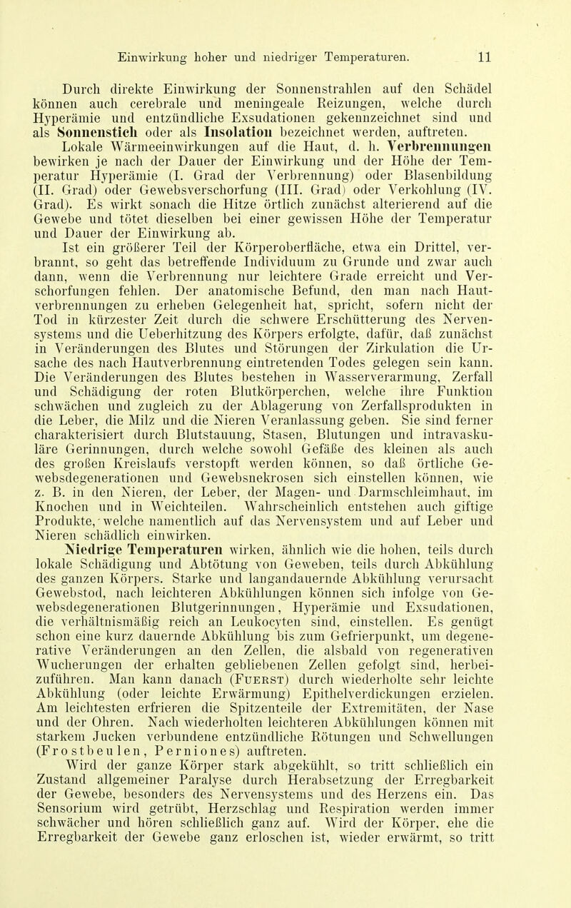 Durch direkte Einwirkung der Sonnenstrahlen auf den Schädel können auch cerebrale und meningeale Reizungen, welche durch Hyperämie und entzündliche Exsudationen gekennzeichnet sind und als Soiinensticli oder als Insolation bezeichnet werden, auftreten. Lokale Wärmeeinwirkungen auf die Haut, d. h. Verbremiuiig'en bewirken je nach der Dauer der Einwirkung und der Höhe der Tem- peratur Hyperämie (I. Grad der Verbrennung) oder Blasenbildung (II. Grad) oder Gewebsverschorfung (III. Grad) oder Verkohlung (IV. Grad). Es wirkt sonach die Hitze örtlich zunächst alterierend auf die Gewebe und tötet dieselben bei einer gewissen Höhe der Temperatur und Dauer der Einwirkung ab. Ist ein größerer Teil der Körperoberfläche, etwa ein Drittel, ver- brannt, so geht das betreifende Individuum zu Grunde und zwar auch dann, wenn die Verbrennung nur leichtere Grade erreicht und Ver- schorfungen fehlen. Der anatomische Befund, den man nach Haut- verbrennuugen zu erheben Gelegenheit hat, spricht, sofern nicht der Tod in kürzester Zeit durch die schwere Erschütterung des Nerven- systems und die Ueberhitzung des Köi'pers erfolgte, dafür, daß zunächst in Veränderungen des Blutes und Störungen der Zirkulation die Ur- sache des nach Hautverbrennung eintretenden Todes gelegen sein kann. Die Veränderungen des Blutes bestehen in Wasserverarmung, Zerfall und Schädigung der roten Blutkörperchen, welche ihre Funktion schwächen und zugleich zu der Ablagerung von Zerfallsprodukten in die Leber, die Milz und die Nieren Veranlassung geben. Sie sind ferner charakterisiert durch Blutstauung, Stasen, Blutungen und intravasku- läre Gerinnungen, durch welche sowohl Gefäße des kleinen als auch des großen Kreislaufs verstopft werden können, so daß örtliche Ge- websdegenerationen und Gewebsnekrosen sich einstellen können, wie z. B. in den Nieren, der Leber, der Magen- und Darmschleimhaut, im Knoclien und in Weichteilen. Wahrscheinlich entstehen auch giftige Produkte,'welche namentlich auf das Nervensystem und auf Leber und Nieren schädlich einwirken. Niedrige Temperaturen wirken, ähnlich wie die hohen, teils durch lokale Schädigung und Abtötung von Geweben, teils durch Abkühlung des ganzen Körpers. Starke und langandauernde Abkühlung verursacht Gewebstod, nach leichteren Abkühlungen können sich infolge von Ge- websdegenerationen Blutgerinnungen, Hyperämie und Exsudationen, die verhältnismäßig reich an Leukocyten sind, einstellen. Es genügt schon eine kurz dauernde Abkühlung bis zum Gefrierpunkt, um degene- rative Veränderungen an den Zellen, die alsbald von regenerativen Wucherungen der erhalten gebliebenen Zellen gefolgt sind, herbei- zuführen. Man kann danach (Fuerst) durch wiederholte sehr leichte Abkühlung (oder leichte Erwärmung) Epithelverdickungen erzielen. Am leichtesten erfrieren die Spitzenteile der Extremitäten, der Nase und der Ohren. Nach wiederholten leichteren Abkühlungen können mit starkem Jucken verbundene entzündliche Rötungen und Schwellungen (Frostbeulen, Perniones) auftreten. Wird der ganze Körper stark abgekühlt, so tritt schließlich ein Zustand allgemeiner Paralyse durch Herabsetzung der Erregbarkeit der Gewebe, besonders des Nervensystems und des Herzens ein. Das Sensorium wird getrübt, Herzschlag und Respiration werden immer schwächer und hören schließlich ganz auf. Wird der Körper, ehe die Erregbarkeit der Gewebe ganz erloschen ist, wieder erwärmt, so tritt