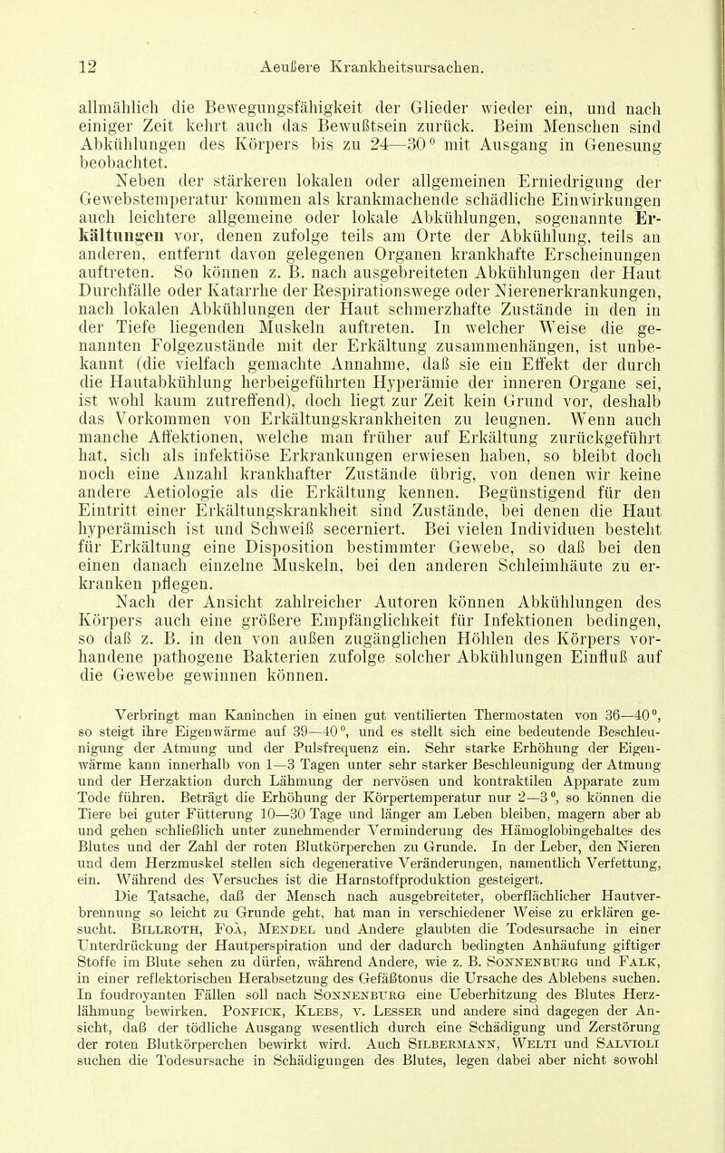 allmählich die Bewegungsfähigkeit der Glieder wieder ein, und nach einiger Zeit kehrt auch das Bewußtsein zurück. Beim Menschen sind Abkühlungen des Körpers bis zu 24—30° mit Ausgang in Genesung beobachtet. Neben der stärkeren lokalen oder allgemeinen Erniedrigung der Gewebstemperatur kommen als krankmachende schädliche Einwirkungen auch leichtere allgemeine oder lokale Abkühlungen, sogenannte Er- kältuiigeii vor, denen zufolge teils am Orte der Abkühlung, teils an anderen, entfernt davon gelegenen Organen krankhafte Erscheinungen auftreten. So können z. B. nach ausgebreiteten Abkühlungen der Haut Durchfälle oder Katarrhe der Respirationswege oder Nierenerkrankungen, nach lokalen Abkühlungen der Haut schmerzhafte Zustände in den in der Tiefe liegenden Muskeln auftreten. In welcher Weise die ge- nannten Folgezustände mit der Erkältung zusammenhängen, ist unbe- kannt (die vielfach gemachte Annahme, daß sie ein Effekt der durch die Hautabkühlung herbeigeführten Hyperämie der inneren Organe sei, ist wohl kaum zutreffend), doch liegt zur Zeit kein Grund vor, deshalb das Vorkommen von Erkältungskrankheiten zu leugnen. Wenn auch manche Affektionen, welche man früher auf Erkältung zurückgeführt hat, sich als infektiöse Erkrankungen erwiesen haben, so bleibt doch noch eine Anzahl krankhafter Zustände übrig, von denen wir keine andere Aetiologie als die Erkältung kennen. Begünstigend für den Eintritt einer Erkältungskrankheit sind Zustände, bei denen die Haut hyperämisch ist und Schweiß secerniert. Bei vielen Individuen besteht für Erkältung eine Disposition bestimmter Gewebe, so daß bei den einen danach einzelne Muskeln, bei den anderen Schleimhäute zu er- kranken pflegen. Nach der Ansicht zahlreicher Autoren können Abkühlungen des Körpers auch eine größere Empfänglichkeit für Infektionen bedingen, so daß z. B. in den von außen zugänglichen Höhlen des Körpers vor- handene pathogene Bakterien zufolge solcher Abkühlungen Einfluß auf die Gewebe gewinnen können. Verbringt man Kaninchen in einen gut ventilierten Thermostaten von 36—40°, so steigt ihre Eigenwärme auf 39—40, und es stellt sich eine bedeutende Beschleu- nigung der Atmung und der Pulsfrequenz ein. Sehr starke Erhöhung der Eigen- wärme kann innerhalb von 1—3 Tagen unter sehr starker Beschleunigung der Atmung und der Herzaktion durch Lähmung der nervösen und kontraktilen Apparate zum Tode führen. Beträgt die Erhöhung der Körpertemperatur nur 2—3, so können die Tiere bei guter Fütterung 10—30 Tage und länger am Leben bleiben, magern aber ab und gehen schließlich unter zunehmender Verminderung des Hämoglobingehaltes des Blutes und der Zahl der roten Blutkörperchen zu Grunde. In der Leber, den Nieren und dem Herzmuskel stellen sich degenerative Veränderungen, namentlich Verfettung, ein. Während des Versuches ist die Harnstoffproduktion gesteigert. Die Tatsache, daß der Mensch nach ausgebreiteter, oberflächlicher Hautver- brennung so leicht zu Grunde geht, hat man in verschiedener Weise zu erklären ge- sucht. Billroth, Fol, Mexdel und Andere glaubten die Todesursache in einer Unterdrückung der Hautperspiration und der dadurch bedingten Anhäufung giftiger Stoffe im Blute sehen zu dürfen, während Andere, wie z. B. Sonnenbtjrg und Falk, in einer reflektorischen Herabsetzung des Gefäßtonus die Ursache des Ablebens suchen. In foudroyanten Fällen soll nach Sonnenbukg eine Ueberhitzung des Blutes Herz- lähmung bewirken. Ponfick, Klees, v. Lesser und andere sind dagegen der An- sicht, daß der tödliche Ausgang wesentlich durch eine Schädigung und Zerstörung der roten Blutkörperchen bewirkt wird. Auch Silbermann, Welti und Salvioli suchen die Todesursache in Schädigungen des Blutes, legen dabei aber nicht sowohl