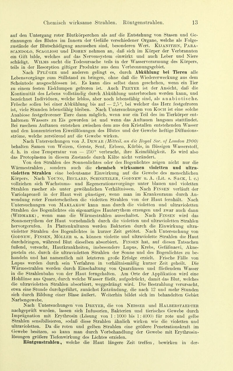auf den Untergang roter Blutkörperchen als auf die Entstehung von Stasen und Ge- rinnungen des Blutes im Innern der Gefäße verschiedener Organe, welche als Folge- zustände der ßlutschädigung anzusehen sind, besonderen Wert. Kijakitzin, Para- SCANDOLO, ScAGLiosi Und DoHßN nehmen an, daß sich im Körper der Verbrannten ein Gift bilde, welches auf das Nervensystem einwirkt und auch Leber und Niere schädigt. WiLMS sucht die Todesursache teils in der Wasserverarmung des Körpers, teils in der Eesorptiou giftiger Produkte aus dem Verbrennungsgebiet. Nach Pflüger und anderen gelingt es, durch Abkühlung- bei Tiereu alle Lebensvorgänge zum Stillstand zu bringen, ohne daß die Wiedererweckung aus dem Scheintode ausgeschlossen ist. Es kann dies selbst dann geschehen, wenn ein Tier zu einem festen Eisklumpen gefroren ist. Auch Preyer ist der Ansicht, daß die Kontinuität des Lebens vollständig durch Abkühlung unterbrochen werden kann, und bezeichnet Individuen, welche leblos, aber noch lebensfähig sind, als anabiotische. Frösche sollen bei einer Abkühlung bis auf — 2,5 °, bei welcher das Herz festgefroren ist, viele Stunden lebensfähig bleiben. Nach Untersuchungen von Koch ist eine solche Anabiose festgefrorener Tiere dann möglich, wenn nur ein Teil des im Tierkörper ent- haltenen Wassers zu Eis geworden ist und wenn das Auftauen langsam stattfindet. Bei raschem Auftauen entstehen zwischen dem aus den Kristallen entstehenden Wasser und den konzentrierten Eiweißlösungen des Blutes und der Gewebe heftige Diffusions- ströme, welche zerstörend auf die Gewebe wirken. Nach Untersuchungen von J. Dewar (Mitteil, an die Royal Soc. of London 1900) behalten Samen von Weizen, Gerste, Senf, Erbsen, Kürbis, in flüssigen Wasserstoff, d. h. in eine Temperatur von — 250 verbracht, ihre Keimfähigkeit. Es wird also das Protoplasma in diesem Zustande durch Kälte nicht verändert. Von den Strahlen des Sonnenlichtes oder des Bogenlichtes zeigen nicht nur die Wärmestrahlen, sondern auch die chemisch wirksamen violetten und ultra- violetten Strahlen eine bedeutsame Einwirkung auf die Gewebe des menschlichen Körpers. Nach Young, Beclard, Schnetzler, Godnew u. A. (Lit. s. Sack, I. c.) vollziehen sich Wachstums- und Eegenerationsvorgänge unter blauen und violetten Strahlen rascher als unter gewöhnlichen Verhältnissen. Nach Fijs'SEN verläuft der Variolaprozeß in der Haut weit günstiger, wenn man im Krankenraum durch An- wendung roter Fensterscheiben die violetten Strahlen von der Haut fernhält. Nach Untersuchungen von Maklakow kann man durch die violetten und ultravioletten Strahlen des Bogenlichtes ein eigenartiges Hauterythem erzeugen und zwar auch dann (WiDMARK), wenn man die Wärmestrahlen ausschaltet. Nach Einsen wird das Sonnenerythem der Haut vornehmlich durch die violetten und ultravioletten Strahlen hervorgerufen. In Plattenkulturen werden Bakterien durch die Einwirkung ultra- violetter Strahlen des Bogenlichtes in kurzer Zeit getötet. Nach Untersuchung von Godnew, Einsen, Möller u. a. können violette und ultraviolette Strahlen die Haut durchdringen, während Blut dieselben absorbiert. Einsen hat, auf diesen Tatsachen fußend, versucht, Hautkrankheiten, insbesondere Lupus, Krebs, Gefäßnaevi, Akne- pusteln etc. durch die ultravioletten Strahlen der Sonne und des Bogenlichtes zu be- handeln und hat namentlich mit letzteren große Erfolge erzielt. Erische Fälle von Lupus werden durch sein Verfahren in verhältnismäßig kurzer Zeit geheilt. Die Wärmestrahlen werden durch Einschaltung von Quarzlinsen und fließendem Wasser in die Strahlenbahn von der Haut ferngehalten. Am Orte der Applikation wird eine Hohllinse aus Quarz, durch welche Wasser fließt, aufgedrückt, damit das Blut, welches die ultravioletten Strahlen absorbiert, weggedrängt wird. Die Bestrahlung verursacht, etwa eine Stunde durchgeführt, zunächst Entzündung, die nach 12 und mehr Stunden sich durch Bildung einer Blase äußert. Weiterhin bildet sich im behandelten Gebiet Narbengewebe. Nach Untersuchungen von Dreyer, die von Neisser und Halberstaedter nachgeprüft wurden, lassen sich Infusorien, Bakterien und tierisches Gewebe durch Imprägnation mit Erythrosin (Lösung von 1 :1000 bis 1:4000) für rote und gelbe Strahlen sensibilisieren, sodaß diese Strahlen ähnlich wirken wie die violetten und ultravioletten. Da die roten und gelben Strahlen eine größere Penetrationskraft im Gewebe besitzen, so kann man durch Vorbehandlung der Gewebe mit Erythrosin- lösungen größere Tiefenwirkung des Lichtes erzielen. Röntgenstrahlen, welche die Haut längere Zeit treffen, bewirken in der-