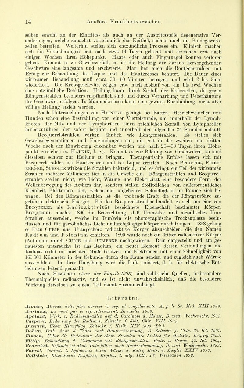 selben sowohl an der Eintritts- als auch an der Austrittsstelle degenerative Ver- änderungen, welche zunächst vornehmlich das Epithel, sodann auch die Bindegewebs- zellen betreffen. Weiterhin stellen sich entzündliche Prozesse ein. Klinisch machen sich die Veränderungen erst nach etwa 14 Tagen geltend und erreichen erst nach einigen Wochen ihren Höhepunkt. Haare oder auch Fingernägel können verloren gehen. Kommt es zu Gewebszerfall, so ist die Heilung der daraus hervorgehenden Geschwüre eine langsame und erschwerte. Man hat auch die Eöntgenstrahlen mit Erfolg zur Behandlung des Lupus und des Hautkrebses benutzt. Die Dauer einer wirksamen Behandlung muß etwa 30—60 Minuten betragen und wird 2 bis 3mal wiederholt. Die Krebsgeschwüre zeigen erst nach Ablauf von ein bis zwei Wochen eine entzündliche Reaktion. Heilung kann durch Zerfall der Krebszellen, die gegen Eöntgenstrahlen besonders empfindlich sind, und durch Vernarbung und Ueberhäutung des Geschwürs erfolgen. In Mammakrebsen kann eine gewisse Rückbildung, nicht aber völlige Heilung erzielt werden. Nach Untersuchungen von Heineke genügt bei Ratten, Meerschweinchen und Hunden schon eine Bestrahlung von einer Viertelstunde, um innerhalb der Lymph- knoten, der Milz und der Lymphdrüsen einen reichlichen Zerfall von Lymphzellen herbeizuführen, der sofort beginnt und innerhalb der folgenden 24: Stunden abläuft. Becquerelstrahleii wirken ähnhch wie Röntgenstrahlen. Es stellen sich Gewebsdegenerationen und Entzündungen ein, die erst in der zweiten und dritten Woche nach der Einwirkung erkennbar werden und nach 20—30 Tagen ihren Höhe- punkt erreichen (s. Halkin, 1. c). Kommt es zur Bildung von Geschwüren, so sind dieselben schwer zur Heilung zu bringen. Therapeutische Erfolge lassen sich mit Becquerelstrahlen bei Hautkrebsen und bei Lupus erzielen. Nach Pfeiffee, Feied- BEEGEE, ScHOLTZ wirken die Strahlen baktericid, und es dringt ein Teil der wirksamen Strahlen mehrere Millimeter tief in die Gewebe ein. Röntgenstrahlen und Becquerel- strahlen stellen nicht, wie Licht, Wärme und Elektrizität eine besondere Form der Wellenbewegung des Aethers dar, sondern stellen Stoffteilchen von außerordentlicher Kleinheit, Elektronen, dar, welche mit ungeheurer Schnelligkeit im Räume sich be- wegen. Bei den Röntgenstrahlen ist die treibende Kraft die der Röntgenröhre zu- geführte elektrische Energie. Bei den Becquerelstrahlen handelt es sich um eine von Becqueeel als Radioaktivität bezeichnete Eigenschaft bestimmter Körper. Becqüeeel machte 1896 die Beobachtung, daß Uransalze und metaUisches Uran Strahlen aussenden, welche im Dunkeln die photographische Trockenplatte beein- flussen und für gewöhnliches Licht undurchgängige Körper durchdringen. 1898 gelang es Frau Cueie aus Uranpecherz radioaktive Körper abzuscheiden, die den Namen Radium und Polonium erhielten. 1899 wurde noch ein dritter radioaktiver Körper (Actinium) durch Cueie und Debieeste nachgewiesen. Rein dargestellt und am ge- nauesten untersucht ist das Radium, ein neues Element, dessen Verbindungen die Radioaktivität im höchsten Maße besitzen und Elektronen mit einer Schnelligkeit von 160000 Kilometer in der Sekunde durch den Raum senden und zugleich auch Wärme ausstrahlen. In ihrer Umgebung wird die Luft ionisiert, d. h. für elektrische Ent- ladungen leitend gemacht. Nach Himstedt (Ann. der Physik 1903) sind zahlreiche Quellen, insbesondere Thermalquellen radioaktiv, und es ist nicht unwahrscheinlich, daß die besondere Wirkung derselben zu einem Teil damit zusammenhängt. L i t e r a t u !•. Alonzo, Älteraz. delle fibre nervöse in seg. al congelamento, A. p. le Sc. Med. XIII1889. AnsiauX) La mort par le refroidissement, Bruxelles 1889. Apolant, Wirk. v. Eadiumstrahlen auf d. Carcinom d. Bläuse, D. med. Wochenschr. 1904- Caspari, Bedeutung des Radiums, Zeitschr. f. diät. Chir. VIII I904. Bittrich, lieber Hitzschlag, Zeitschr. f. Heilk. XIV 1893 (Lit.). Dohm, Path. Anat. d. Todes nach Hautverbrennung, D. Zeitschr. f. Chir. 60. Bd. 1901. Finsen, Ueber die Bedeutung der ehem. Strahlen des Lichtes für Medizin, Leipzig 1899. Fittig, Behandlung d. Carcinome mit Röntgenstrahlen, Beitr. v. Bmns 42. Bd. 1904. Fraenkel, Befunde bei akut. Todesfällen nach Hautverbrennung, D. med. Wochenschr. 1889. Fuevst, Veränd. d. Epidermis durch Wärme u. Kälte, Beitr. v. Ziegler XXIV 1898. Gottstein, Klimatische Einflüsse, Ergebn. d. allg. Path. IV, Wiesbaden 1899.