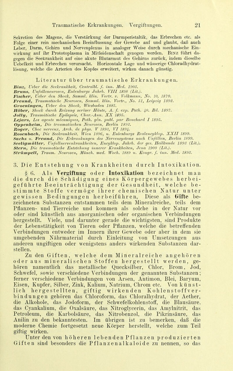 Sekretion des Magens, die Verstärkung der Darmperistaltik, das Erbrechen etc. als Folge einer rein mechanischen Beeinflussung der Gewebe auf und glaubt, daß auch Leber, Darm, Gehirn und Nervenplexus in analoger Weise durch mechanische Ein- wirkung auf ihr Prototoplasma in Mitleidenschaft gezogen werden. Binz führt da- gegen die Seekrankheit auf eine akute Blutarmut des Gehirns zurück, indem dieselbe Uebelkeit und Erbrechen verursacht. Horizontale Lage und wässerige Chloradhydrat- lösung, welche die Arterien des Kopfes erweitert, wirken danach günstig. Literatur über traumatische Erkrankungen. Binz, Ueber die Seekrankheit, Centralbl. f. inn. Med. 1903. Sruns, Unfallsneurosen, Eulenburgs Jahrb. VIII 1898 (Lit.). Fischer, Ueber den Shock, Samml. klin. Vortr. v. Volkmann, No. 10, 1870. Freund, Traumatische Neiiroseii, Samml. klin. Vortr., No. 51, Leipzig 1892. Groeningen, Ueber den Shock, Wiesbaden 1885. Höher, Shock durch Reizung seröser Häute, A. f. exp. Path. 1^0. Bd. 1897. Jolly, Traumatische Epilepsie, Char.-Ann. XX 1895. Lejars, Les agents mecaniques, Path. gen. 2>iibl. par Bouchard I 1895. Oppenheim, Die traumatischen Xeurosen, Berlin 1892. Hoger, Choc nerveux, Arch. de phys. V 1893, VI 1894. Rosenbach, Die Seekrankheit, Wien 1896, u. Eulenburgs Eealencyklop. XXII 1899. Sachs u. Freund, Die Erkrankungen des Nervensystems nach Unfällen, Berlin 1S99. Seeligniiiller, Unfallnervenkrankheiten, Encyklop. Jahrb. der ges. Heilkunde 1893 (Lit.). Stern, Die traumatische Entstehung innerer Krankheiten, Jena 1900 (Lit.). Strümpell, Traum. Neurosen, Münch, med. Wach. 1889 «. Ko7igr. f. inn. Med. 1893. 3. Die Entstehung von Krankheiten durch Intoxikation. § 6. Als Vergiftung- oder Intoxikation bezeichnet man die durch die Schädigung eines Körpergewebes herbei- geführte Beeinträchtigung der Gesundheit, welche be- stimmte Stoffe vermöge ihrer chemischen Natur unter gewissen Bedingungen herbeiführen, Diese als Oifte be- zeichneten Substanzen entstammen teils dem Mineralreiche, teils dem Pflanzen- und Tieri-eiche und kommen als solche in der Natur vor oder sind künstlich aus anorganischen oder organischen Verbindungen hergestellt. Viele, und darunter gerade die wichtigsten, sind Produkte der Lebenstätigkeit von Tiereu oder Pflanzen, welche die betreffenden Verbindungen entweder im Innern ihrer Gewebe oder aber in dem sie umgebenden Nährmaterial durch Einleitung von Umsetzungen aus anderen ungiftigen oder wenigstens anders wirkenden Substanzen dar- stellen. Zu den Giften, welche dem Mineralreiche angehören oder aus mineralischen Stoffen hergestellt werden, ge- hören namentlich das metallische Quecksilber, Chlor, Brom, Jod, Schwefel, sowie verschiedene Verbindungen der genannten Substanzen; ferner verschiedene Verbindungen von Arsen, Antimon, Blei, Baryum, Eisen, Kupfer, Silber, Zink, Kalium, Natrium, Chrom etc. Von künst- lich hergestellten, giftig wirkenden Kohlenstoff v er- bindungen gehören das Chloroform, das Chloralhydrat, der Aether, die Alkohole, das Jodoform, der Schwefelkohlenstoff', die Blausäure, das Cyankalium, die Oxalsäure, das Nitroglycerin, das Amylnitrit, das Petroleum, die Karbolsäure, das Nitrobenzol, die Pikrinsäure, das Anilin zu den bekanntesten. Im übrigen ist zu bemerken, daß die moderne Chemie fortgesetzt neue Körper herstellt, welche zum Teil giftig wirken. Unter den von höheren lebenden Pflanzen produzierten Giften sind besonders die Pflanzenalkaloide zu nennen, so das