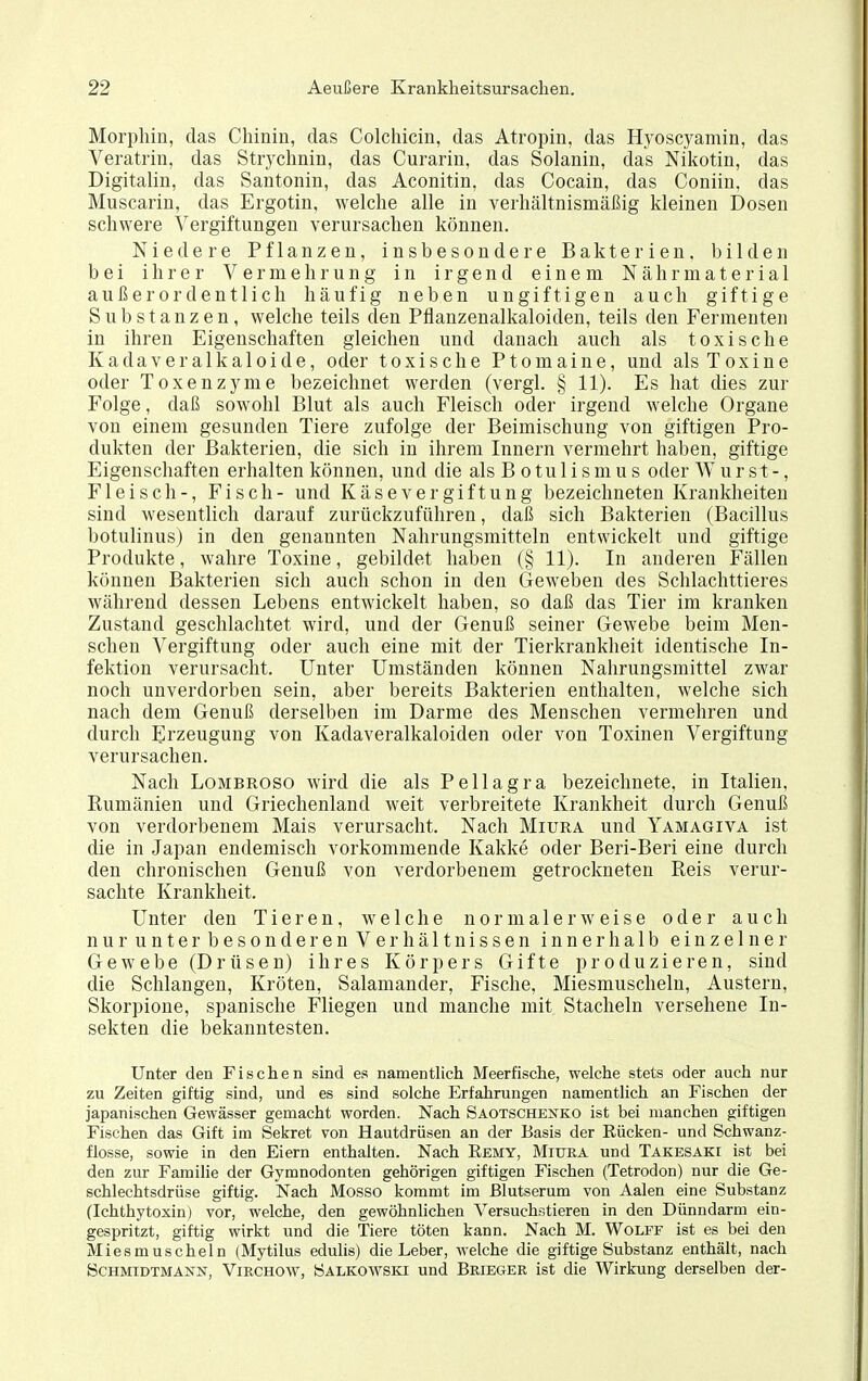 Morphin, das Chinin, das Colchicin, das Atropin, das Hyoscyamin, das Veratrin, das Strychnin, das Curarin, das Solanin, das Nikotin, das Digitalin, das Santonin, das Aconitin, das Cocain, das Coniin, das Muscarin, das Ergotin, welche alle in verhältnismäßig kleinen Dosen schwere Vergiftungen verursachen können. Niedere Pflanzen, insbesondere Bakterien, l^ilden bei ihrer Vermehrung in irgend einem Nährmateria 1 außerordentlich häufig neben ungiftigen auch giftige Substanzen, welche teils den Pflanzenalkaloiden, teils den Fermenten in ihren Eigenschaften gleichen und danach auch als toxische Kadaveralkaloide, oder toxische Ptomaine, und als Toxine oder Toxenzyme bezeichnet werden (vergl. § 11). Es hat dies zur Folge, daß sowohl Blut als auch Fleisch oder irgend welche Organe von einem gesunden Tiere zufolge der Beimischung von giftigen Pro- dukten der Bakterien, die sich in ihrem Innern vermehrt haben, giftige Eigenschaften erhalten können, und die als B o tu 1 i s m u s oder Wurst-, Fleisch-, Fisch- und Käsevergiftung bezeichneten Krankheiten sind wesentlich darauf zurückzuführen, daß sich Bakterien (Bacillus botulinus) in den genannten Nahrungsmitteln entwickelt und giftige Produkte, wahre Toxine, gebildet haben (§ 11). In anderen Fällen können Bakterien sich auch schon in den Geweben des Schlachttieres während dessen Lebens entwickelt haben, so daß das Tier im kranken Zustand geschlachtet wird, und der Genuß seiner Gewebe beim Men- schen Vergiftung oder auch eine mit der Tierkrankheit identische In- fektion verursacht. Unter Umständen können Nahrungsmittel zwar noch unverdorben sein, aber bereits Bakterien enthalten, welche sich nach dem Genuß derselben im Darme des Menschen vermehren und durch Erzeugung von Kadaveralkaloiden oder von Toxinen Vergiftung verursachen. Nach LoMBROSO wird die als Pellagra bezeichnete, in Italien, Rumänien und Griechenland weit verbreitete Krankheit durch Genuß von verdorbenem Mais verursacht. Nach Miura und Yamagiva ist die in Japan endemisch vorkommende Kakke oder Beri-Beri eine durch den chronischen Genuß von verdorbenem getrockneten Reis verur- sachte Krankheit. Unter den Tieren, welche normalerweise oder auch nurunter besonderenVerhältnissen innerhalb einzelner Gewebe (Drüsen) ihres Körpers Gifte produzieren, sind die Schlangen, Kröten, Salamander, Fische, Miesmuscheln, Austern, Skorpione, spanische Fliegen und manche mit Stacheln versehene In- sekten die bekanntesten. Unter den Fischen sind es namentlich Meerfische, welche stets oder auch nur zu Zeiten giftig sind, und es sind solche Erfahrungen namentlich an Fischen der japanischen Gewässer gemacht worden. Nach Saotscheh^ko ist bei manchen giftigen Fischen das Gift im Sekret von Hautdrüsen an der Basis der Eücken- und Schwanz- flosse, sowie in den Eiern enthalten. Nach Eemy, Miura und Takesaki ist bei den zur Familie der Gymnodonten gehörigen giftigen Fischen (Tetrodon) nur die Ge- schlechtsdrüse giftig. Nach Messe kommt im Blutserum von Aalen eine Substanz (Ichthytoxin) vor, welche, den gewöhnlichen Versuchstieren in den Dünndarm ein- gespritzt, giftig wirkt und die Tiere töten kann. Nach M. Wolff ist es bei den Miesmuscheln (Mytilus edulis) die Leber, welche die giftige Substanz enthält, nach ÖCHMIDTMANN, ViRCHOW, Salkowski uud Brieger ist die Wirkung derselben der-