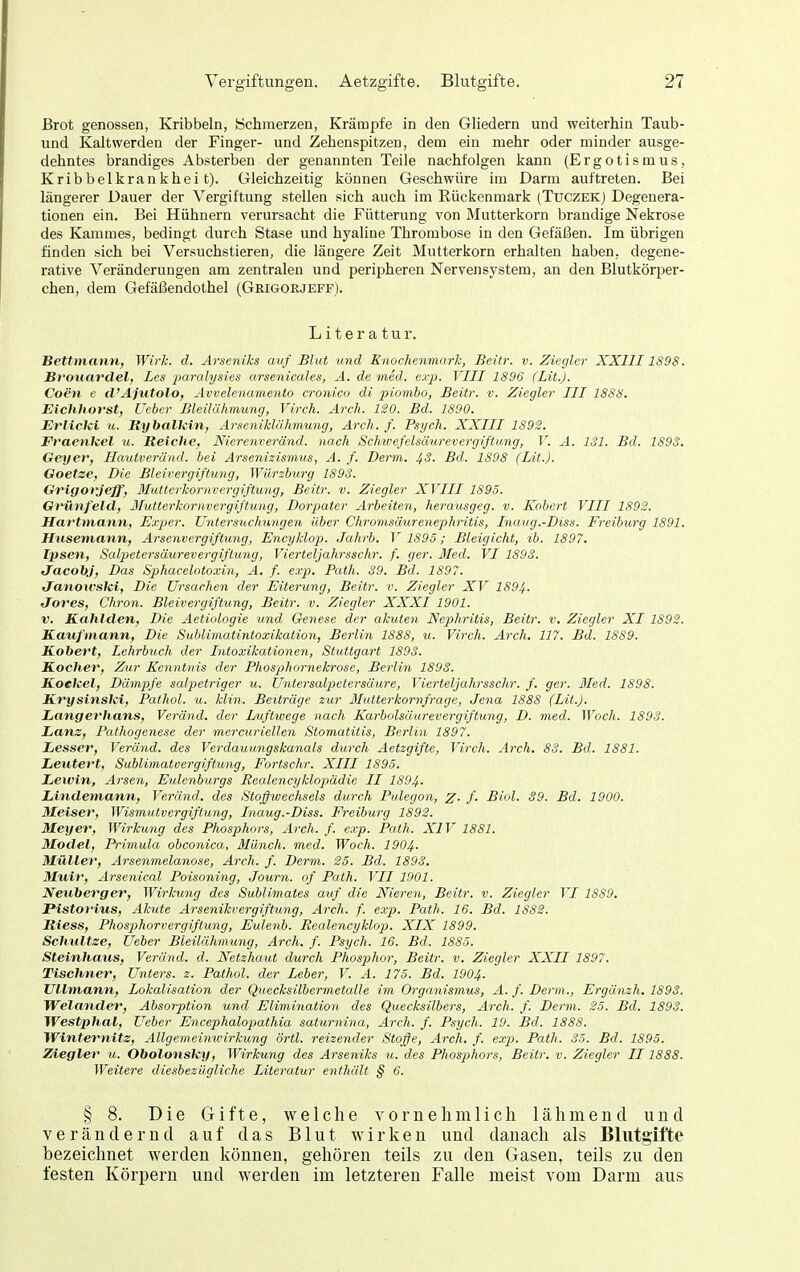 Brot genossen, Kribbeln, Schmerzen, Krämpfe in den Gliedern und weiterhin Taub- und Kaltwerden der Finger- und Zehenspitzen, dem ein mehr oder minder ausge- dehntes brandiges Absterben der genannten Teile nachfolgen kann (Ergotismus, Kribbelkrankheit). Gleichzeitig können Geschwüre im Darm auftreten. Bei längerer Dauer der Vergiftung stellen sich auch im Rückenmark (Tuczek) Degenera- tionen ein. Bei Hühnern verursacht die Fütterung von Mutterkorn brandige Nekrose des Kammes, bedingt durch Stase und hyaline Thrombose in den Gefäßen. Im übrigen finden sich bei Versuchstieren, die längere Zeit Mutterkorn erhalten haben,, degene- rative Veränderungen am zentralen und peripheren Nervensystem, an den Blutkörper- chen, dem Gefäßendothel (Grigorjeff). Literatur. Bettmann, Wirk. d. Arseniks avf Blut und Enochenmark, Beitr. v. Ziegler XXIII1898. Broitardelf Les parcdysies arsenicales, A. de med. e.ip. VIII 1896 (Lit.J. Coen e d'Ajutolo, Avvelenamento cronico di piombo, Beitr. v. Ziegler III 1888. Eichhorst, Ueber Bleilähmung, Virch. Arch. ISO. Bd. 1890. ErlicUi u. Rybalkin, Arseniklähmung, Arch. f. Psych. XXIII 1S92. Fraenkel u. Reiche, Nierenveränd. nach Schwejelsliurevergiftung, V. A. 131. Bd. 1893. Geyer, Hautveründ. bei Arsenizismus, A. f. Denn. JfS. Bd. 1898 (Lit.). Goetse, Die Bleivergiftung, Würzburg 1893. Grigorjeff, llutterkornvergiftung, Beitr. v. Ziegler XVIII 1895. Grünfeld, ßlutterkornvergiflung, Dorpater Arbeiten, herausgeg. v. Kohcrt VIII 1892. Hartmann, Exper. Untersuchungen Uber Chromsäurenephritis, Biaug.-Diss. Freiburg 1891. Huseniann, Arsenvergiftimg, Encyklop. Jahrb. V 1895; Bleigicht, ib. 1897. T'psen, Salpetersäurevergiftung, Vierteljahrsschr. f. ger. Med. VI 1893. tlacobj. Das Sphacelotoxin, A. f. exp. Path. 39. Bd. 1897. Janowski, Die Ursachen der Eiterung, Beitr. v. Ziegler XV 1894. Jores, Chron. Bleivergiftung, Beitr. v. Ziegler XXXI 1901. V. Kahlden, Die Aetiologie und Genese der akuten Nephritis, Beitr. v. Ziegler XI 1892. Kaufmann, Die Sublimatintoxikation, Berlin 1888, u. Virch. Arch. 117. Bd. 1889. Kobert, Lehrbuch der Intoxikationen, Stuttgart 1893. Kocher, Zur Kenntnis der Phosphornekrose, Berlin 1893. Koekel, Dämpfe saljietriger u. Untersalp>etersäure, Vierteljahrsschr. f. ger. 3Ied. 1898. ILrysinski, Pathol. u. klin. Beiträge zur ßlutterkornfrage, Jena 1888 (Lit.J. Langerhans, Veränd. der Luftwege nach Karbolsäurevergiftung, D. med. Woch. 1893. Lanz, Pathogenese der mercuriellen Stomatitis, Berlin 1897. Lesser, Veränd. des Verdauungskanals durch Aetzgifte, Virch. Arch. 83. Bd. 1881. Leutert, Sublimatvergiftung, Fortschr. XIII 1895. Leivin, Arsen, Eulenburgs Realencyklopädie II 1894. Lindeniann, Veränd. des Stoßwechsels durch Pulegon, z- /• Biol. 39. Bd. 1900. Meiser, Wismutvergiflung, Inaug.-Diss. Freiburg 1892. Meyer, Wirkung des Phosphors, Arch. f. exp. Path. XIV 1881. Model, Primula obconica, Münch, med. Woch. 1904- Müller, Arsenmelanose, Arch. f. Denn. 25. Bd. 1893. Muir, Arsenical Poisoning, Journ. of Path. VII 1901. Neuberger, Wirkung des Sublimates auf die Nieren, Beitr. v. Ziegler VI 1889. Plstorius, Akute Arsenikvergiftung, Arch. f. exp. Path. 16. Bd. 1882. Riess, Phosphorvergiftung, Eulenb. Realencyklop). XIX 1899. Schnitze, Ueber Bleilähmung, Arch. f. Psych. 16. Bd. 1883. Steinhaus, Veränd. d. Netzhaut durch Phosphor, Beitr. v. Ziegler XXII 1897. Tischner, Unters, z. Pathol. der Leber, V. A. 175. Bd. 1904. TJllmann, Lokalisation der Quecksilbermetalle im Organismus, A. f. Denn., Ergänzh. 1893. Welander, Absorption und Elimination des Quecksilbers, Arch. f. Demi. 25. Bd. 1893. Westphal, Ueber EncephalojJathia saturnina, Arch. f. Psych. 19. Bd. 1888. Winternitz, Allgemeinwirkung örtl. reizender Stoffe, Arch. f. exp. Path. 35. Bd. 1895. Ziegler u. Obolonsky, Wirkung des Arseniks u. des Phosp)hors, Beitr. v. Ziegler II 1888. Weitere diesbezügliche Literatur enthält § 6. § 8. Die Gifte, welche vornehmlich lähmend und verändernd auf das Blut wirken und danach als Blutgifte bezeichnet werden können, gehören teils zu den Gasen, teils zu den festen Körpern und werden im letzteren Falle meist vom Darm aus