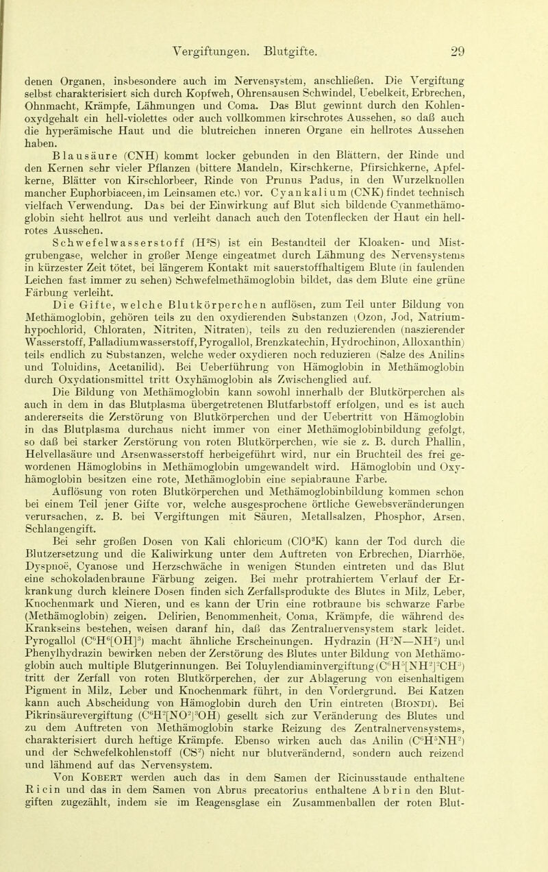 denen Organen, insbesondere auch im Nervensystem, anschließen. Die Vergiftung selbst charakterisiert sich durch Kopfweh, Ohrensausen Schwindel, Uebelkeit, Erbrechen, Ohnmacht, Krämpfe, Lähmungen und Coma. Das Blut gewinnt durch den Kohlen- oxydgehalt ein hell-violettes oder auch vollkommen kirschrotes Aussehen, so daß auch die hyperämische Haut und die blutreichen inneren Organe ein hellrotes Aussehen haben. Blausäure (CNH) kommt locker gebunden in den Blättern, der Kinde und den Kernen sehr vieler Pflanzen (bittere Mandeln, Kirschkerne, Pfirsichkerne, Apfel- kerne, Blätter von Kirschlorbeer, Rinde von Prunus Padus, in den Wurzelknollen mancher Euphorbiaceen,im Leinsamen etc.) vor. Cyankalium (CNK)findet technisch vielfach Verwendung. Das bei der Einwirkung auf Blut sich bildende Cyanmethämo- globin sieht hellrot aus und verleiht danach auch den Totenflecken der Haut ein hell- rotes Aussehen. Schwefelwasserstoff fH^S) ist ein Bestandteil der Kloaken- und Mist- grubengase, welcher in großer Menge eingeatmet durch Lähmung des Nervensystems in kürzester Zeit tötet, bei längerem Kontakt mit sauerstoffhaltigem Blute (in faulenden Leichen fast immer zu sehen) Öchwefelmethämoglobin bildet, das dem Blute eine grüne Färbung verleiht. Die Gifte, welche Blutkörperchen auflösen, zum Teil unter Bildung von Methämoglobin, gehören teils zu den oxydierenden Substanzen (Ozon, Jod, Natrium- hypochlorid, Chloraten, Nitriten, Nitraten), teils zu den reduzierenden (naszierender Wasserstoff, Palladiumwasserstoff,Pyrogallol, Brenzkatechin, Hydrochinon, Allosanthin) teils endlich zu Substanzen, welche weder oxydieren noch reduzieren (Salze des Anilins und Toluidins, Acetanilid). Bei Uebertührung von Hämoglobin in Methämoglobin durch Oxydationsmittel tritt Oxyhämoglobin als Zwischenglied auf. Die Bildung von Methämoglobin kann sowohl innerhalb der Blutkörperchen als auch in dem in das Blutplasma übergetretenen Blutfarbstoff erfolgen, und es ist auch andererseits die Zerstörung von Blutkörperchen und der Uebertritt von Hämoglobin in das Blutplasma durchaus nicht immer von einer Methämoglobinbildung gefolgt, so daß bei starker Zerstörung von roten Blutkörperchen, wie sie z. B. durch Phallin, Helvellasäure und Arsenwasserstoff herbeigeführt wird, nur ein Bruchteil des frei ge- wordenen Hämoglobins in Methämoglobin umgewandelt wird. Hämoglobin und Oxy- hämoglobin besitzen eine rote, Methämoglobin eine sepiabraune Farbe. Auflösung von roten Blutkörperchen und Methämoglobinbildung kommen schon bei einem Teil jener Gifte vor, welche ausgesprochene örtliche Gewebsveränderungen verursachen, z. B. bei Vergiftungen mit Säuren, Metallsalzen, Phosphor, Arsen, Schlangengift. Bei sehr großen Dosen von Kali chloricum (CIO^K) kann der Tod durch die Blutzersetzung und die Kaliwirkung unter dem Auftreten von Erbrechen, Diarrhöe, Dyspnoe, Cyanose imd Herzschwäche in wenigen Stunden eintreten und das Blut eine schokoladenbraune Färbung zeigen. Bei mehr protrahiertem Verlauf der Er- krankung durch kleinere Dosen finden sich Zerfallsprodukte des Blutes in Milz, Leber, Knochenmark und Nieren, und es kann der Urin eine rotbraune bis schwarze Farbe (Methämoglobin) zeigen. Delirien, Benommenheit, Coma, KrämjDfe, die während des Krankseins bestehen, weisen darauf hin, daß das Zentralnervensystem stark leidet. Pyrogallol (G''H'^[OH]'') macht ähnhche Erscheinungen. Hydrazin (H'N—NH-J und Phenylhydrazin bewirken neben der Zerstörung des Blutes unter Bildung von Methämo- globin auch multiple Blutgerinnungen. Bei Toluylendiaminvergiftung(C*'H''[NH-J-CH^) tritt der Zerfall von roten Blutkörperchen, der zur Ablagerung von eisenhaltigem Pigment in Milz, Leber und Knochenmark führt, in den Vordergrund. Bei Katzen kann auch Abscheidung von Hämoglobin durch den Urin eintreten (Biojj^di). Bei Pikrinsäurevergiftung (C'*H-[NO-J-^OH) gesellt sich zur Veränderung des Blutes und zu dem Auftreten von Methämoglobin starke Reizung des Zentralnervensystems, charakterisiert durch heftige Krämpfe. Ebenso wirken auch das Anilin (C^H^NH'-) und der Schwefelkohlenstoff (CS') nicht nur blutverändernd, sondern auch reizend und lähmend auf das Nervensystem. Von KoBEET werden auch das in dem Samen der Ricinusstaude enthaltene Ricin und das in dem Samen von Abrus precatorius enthaltene Abrin den Blut- giften zugezählt, indem sie im Reagensglase ein Zusammenballen der roten Blut-