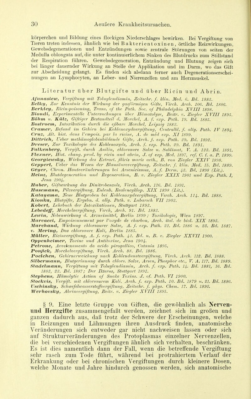 körperchen und Bildung eines flockigen Niederschlages bewirken. Bei Vergiftung von Tieren treten indessen, ähnlich wie bei Bakterientoxinen, örtliche Reizwirkungen, Gewebsdegenerationen und Entzündungen sowie zentrale Störungen von selten der MeduUa oblongata auf, die unter kontinuierhchem Sinken des Blutdrucks zum Stillstand der Eespiration führen. Gewebsdegeneration, Entzündung und Blutung zeigen sich bei länger dauernder Wirkung an Stelle der Applikation und im Darm, wo das Gift zur Abscheidung gelangt. Es finden sich alsdann ferner auch Degenerationserschei- nungen an Lymphocyten, an Leber- und Nierenzellen und am Herzmuskel. Literatur über Blut gifte und über Ricin und Abrin. Afanasiew, Vergiftung mit Tohiylendiamin, Zeitschr. f. Hin. Med. 6. Bd. 1883. Belky, Zur Kenntnis der Wirkung der gasförmigen Gifte, Virch. Arc/t. 106. Bd. 1886. Berkley, Ricin-poisoning, Trans, of the Path. Soc. of Philadelphia XVIII 1898. Bionxli, Experimentelle Untersuchungen über Hämatolyse, Beitr. v. Ziegler XVIII 1895. Böhm u. Külz, Giftiger Bestandteil d. Morchel, A. f. exp. Path. 19. Bd. 1885. Bostroeni, Intoxikation durch die eßbare Morchel, Leipzig 1882. Cramet^ Befund im Gehirn bei Kohlenoxydvergiftung, Centralbl. f. allg. Path. IV 1894. Cruz, Alt. hist. dans l'cmpois. par la ricine, A. de med exp. XI 1899. Btttrich, Ueber methämoglobinbildende Gifte, Arr.h. f. exp. Path. 29. Bd. 1892. Bi'esev, Zur Toxikologie des Kohlenoxyds, Arch. f. exp. Path. 29. Bd. 1891. Falkenberg, Vergift. durch Anilin, chlorsaxire Salze u. Sublimat, V. A. 123. Bd. 1891. Flexner, Hist. chang. prod. by ricin and abrin, J. of exp. Med. 1897, ref. C. f. a. P. 1899. Georgiewsky, Wirkung des Extract. filicis maris aeth., B. von Ziegler XXIV 1898. Geppert, Ueber das Wesen der Blausäurevergiftung, Zeitschr. f. Hin. 3Ied. 15. Bd. 1889. Geyer, Chron. Hautveründerungen bei Arsenicismus, A. f. Demi. 4.3. Bd. 1898 (Lit.). Heinz, Blutdegeneration tmd Regeneration, B. v. Ziegler XXIX 1901 und Exp. Path. I, Jena 1904. Huber, Giftwirkung des Dinitrobenzols, Virch. Arch. 126. Bd. 1S91. Huseniann, Pilzvergiftung, Eulenb. Realencyklop. XIX 1898 (Lit.). Katayanta, Neue Blutproben bei Kohlenoxydvergiftung, Virch. Arch. II4. Bd. 1888. Kionka, Blutgifte, Ergebn. d. allg. Path. v. Lubarsch VII 1902. Kobert, Lehrbuch der Intoxikationen, Stuttgart 1893. Lebedeff, Morchelvergiftung, Virch, Arch. 91. Bd. 1883. Leivin, Nebenwirkung d. Arzneimittel, Berlin 1899; Toxikologie, Wien 1897. Marcacci, Empoisonnement par l'oxyde de charbon, Arch. ital. de biol. XIX 1893. Marcliand, Wirkung chlorsaurer Salze, A. f. exp. Path. 22. Bd. 1886 u. 23. Bd. 1887. V. Mering, Das chlorsaure Kali, Berlin 1885. Müller, Ricinvergiftung, A. f. exp. Path. 42. Bd. u. B. v. Ziegler XXVII 1900. Oppenheimer, Toxine und Antito.vine, Jena 1904. Petvone, Avvelenamento da acido pirogallico, Catania 1895. Potifick, Morchelvergiftung, Virch. Arch. 88. Bd. 1886. Poelchen, Gehirnerweichung nach Kohlendunstvergiftung, Virch. Arch. IIS. Bd. 1888. Silbermann, Blutgerinnung durch chlors. Salze, Arsen, Phosphor etc., V. A. 117. Bd. 1889. Stadelmann, Vergiftung mit Toluylendiamin, Arch. f. exp. Path. 14. Bd. 1881, 16. Bd. 1883, 23. Bd. 1887; Der Ikterus, Stuttgart 1891. Stephens, Hämolytic Action of Sriake To.nns. J. of. Path. VI 1900. Stockvis, Vergift. mit chlorsaurem Kali, Arch. f. exp. Path. 10. Bd. 1879 u. 21. Bd. 1886. ITschinsky, Schwefelwasserstoffvergiftung, Zeitschr. f. phys. Chem. 17. Bd. 1892. Werhovsky, Abrinvergiftung, Beitr. v. Ziegler XVIII 1895. § 9. Eine letzte Gruppe von Giften, die gewöhnlich als Nerven- iind Herzg'ifte zusammengefaßt werden, zeichnet sich im großen und ganzen dadurch aus, daß trotz der Schwere der Erscheinungen, welche in Reizungen und Lähmungen ihren Ausdruck linden, anatomische Veränderungen sich entweder gar nicht nachweisen lassen oder sich auf Strukturveränderungen des Protoplasmas einzelner Nervenzellen, die bei verschiedenen Vergiftungen ähnlich sich verhalten, beschränken. Es ist dies namentlich dann der Fall, wenn die betreffende Vergiftung sehr rasch zum Tode führt, während bei protrahiertem Verlauf der Erkrankung oder bei chronischen Vergiftungen durch kleinere Dosen, welche Monate und Jahre hindurch genossen werden, sich anatomische