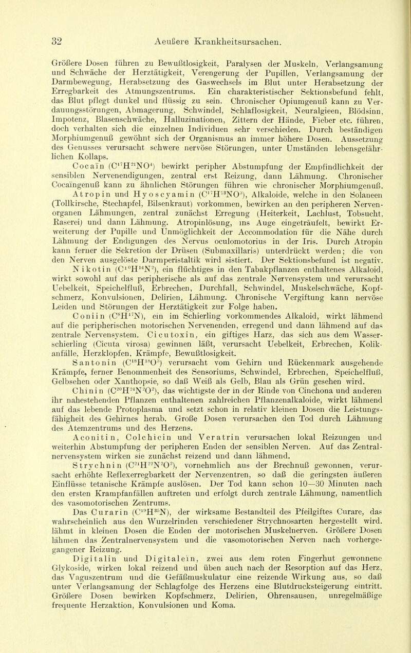 Größere Dosen führen zu Bewußtlosigkeit, Paralysen der Muskeln, Verlangsamung und Schwäche der Herztätigkeit, Verengerung der Pupillen, Verlangsamung der Darmbewegung, Herabsetzung des Gaswechsels im Blut uuter Herabsetzung der Erregbarkeit des Atmungszentrums. Ein charakteristischer Sektionsbefund fehlt, das Blut pflegt dunkel und flüssig zu sein. Chronischer Opiumgenuß kann zu Ver- dauungsstörungen, Abmagerung, Schwindel, Schlaflosigkeit, Neuralgieen, Blödsinn, Impotenz, Blasenschwäche, Halluzinationen, Zittern der Hände, Fieber etc. führen, doch verhalten sich die einzelneu Individuen sehr verschieden. Durch beständigen Morphiumgenuß gewöhnt sich der Organismus an immer höhere Dosen. Aussetzung des Genusses verursacht schwere nervöse Störungen, unter Umständen lebensgefähr liehen Kollaps. Cocain (CH'^'NO^) bewirkt periiaher Abstumpfung der Empfindhchkeit der sensiblen Nervenendigungen, zentral erst Reizung, dann Lähmung. Chronischer Cocaingenuß kann zu ähnlichen Störungen führen wie chronischer Morphiumgenuß. Atropin und Hyoscyamin (C'H-'NO''), Alkaloide, welche in den Solaneen (Tollkirsche, Stechapfel, Bilsenkraut) vorkommen, bewirken an den peripheren Nerven- organen Lähmungen, zentral zunächst Erregung (Heiterkeit, Lachlust, Tobsucht, Easereij und dann Lähmung. Atropinlösung, ms Auge eingeträufelt, bewirkt Er- weiterung der Pupille und Unmöglichkeit der Accommodation für die Nähe durch Lähmung der Endigungen des Nervus oculomotorius in der Iris. Durch Atropin kann ferner die Sekretion der Drüsen (Submaxillaris) unterdrückt werden; die von den Nerven ausgelöste Darmperistaltik wird sistiert. Der Sektionsbefund ist negativ. Nikotin (C'''H'''N-), ein flüchtiges in den Tabakpflanzen enthaltenes Alkaloid, wirkt sowohl auf das peripherische als auf das zentrale Nervensystem und verursacht Uebelkeit, Speichelfluß, Erbrechen, Durchfall, Schwindel, Muskelschwäche, Kopf- schmerz, Konvulsionen, Delirien, Lähmung. Chronische Vergiftung kann nervöse Leiden und Störungen der Herztätigkeit zur Folge haben. Coniin (C®H''N), ein im Schierling vorkommendes Alkaloid, wirkt lähmend auf die peripherischen motorischen Nervenenden, erregend und dann lähmend auf das zentrale Nervensystem. Cicutoxin, ein giftiges Harz, das sich aus dem Wasser- schierling (Cicuta virosa) gewinnen läßt, verursacht Uebelkeit, Erbrechen, Kolik- anfälle, Herzklopfen, Krämpfe, Bewußtlosigkeit. Santonin (C'^H'^0') verursacht vom Gehirn und Eückenmark ausgehende Krämpfe, ferner Benommenheit des Sensoriums, Schwindel, Erbrechen, Speichelfluß, Gelbsehen oder Xanthopsie, so daß Weiß als Gelb, Blau als Grün gesehen wird. Chinin (C^^H'^N'-O^), das wichtigste der in der Rinde von Cinchona und anderen ihr nahestehenden Pflanzen enthaltenen zahlreichen Pflanzenalkaloide, wirkt lähmend auf das lebende Protoplasma und setzt schon in relativ kleinen Dosen die Leistungs- fähigheit des Gehirnes herab. Große Dosen verursachen den Tod durch Lähmung des Atemzentrums und des Herzens. Aconitin, Colchicin und Veratrin verursachen lokal Reizungen und weiterhin Abstumpfung der peripheren Enden der sensiblen Nerven. Auf das Zentral- nervensystem wirken sie zunächst reizend und dann lähmend. Strychnin (C'-'H-'N-O'), vornehmlich aus der Brechnuß gewonnen, verur- sacht erhöhte Reflexerregbarkett der Nervenzentren, so daß die geringsten äußeren Einflüsse tetanische Krämpfe auslösen. Der Tod kann schon 10—30 Minuten nach den ersten Krampfan fällen auftreten und erfolgt durch zentrale Lähmung, namentlich des vasomotorischen Zentrums. Das Curarin (C'-'H^^^N), der wirksame Bestandteil des Pfeilgiftes Curare, das wahrscheinlich aus den Wurzelrinden verschiedener Strychnosarten hergestellt wird, lähmt in kleinen Dosen die Enden der motorischen Muskelnerven. Größere Dosen lähmen das Zentralnervensystem und die vasomotorischen Nerven nach vorherge- gangener Reizung. Digi talin und Digital ein, zwei aus dem roten Fingerhut gewonnene Glykoside, wirken lokal reizend und üben auch nach der Resorption auf das Herz, das Vaguszentrum und die Gefäßmuskulatur eine reizende Wirkung aus, so daß unter Verlangsamung der Schlagfolge des Herzens eine Blutdrucksteigerung eintritt. Größere Dosen bewirken Kopfschmerz, Delirien, Ohrensausen, unregelmäßige frequente Herzaktion, Konvulsionen und Koma.