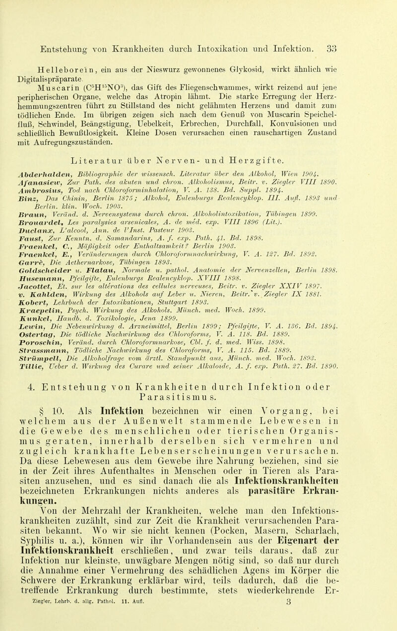 Helleborein, ein aus der Nieswurz gewonnenes Glykosid, wirkt ähnhch wie Digitalispräparate. Muscarin (C*H'°NO), das Gift des Fliegenschwammes, wirkt reizend aui jene peripherischen Organe, welche das Atropin lähmt. Die starke Erregung der Herz- hemmungszentren führt zu Stillstand des nicht gelähmten Herzens und damit zum tödlichen Ende. Im übrigen zeigen sich nach dem Genuß von Muscarin Speichel- fluß, Schwindel, Beängstigung, Uebelkeit, Erbrechen, Durchfall, Konvulsionen und schließlich Bewußtlosigkeit. Kleine Dosen verursachen einen rauschartigen Zustand mit Aufregungszuständen. Literatur über Nerven- und Herz gifte. Abderhalden, Bibliographie der wissensch. Literatur über den Alkohol, Wien 1904. Afanasiew, Zur Path. des akuten und chron. Alkoholismus, Beitr. v. Ziegler VIII 1890. Ambrosius, Tod nach Chloroforminhalation, V. A. 138. Bd. Suppl. 1894- Hins, Das Chinin, Berlin 1875; Alkohol, Eulenburgs üealencyklop. III. Aufl. 1S93 und- Berlin, klin. Woch. 1903. Braun, Veränd. d. NerveiiSystems durch chron. Alkoholintoxikation, Tübingen 1899. Broiiardel, Les paralysies arsenicales, A. de med. exp. VIII 1896 (Lit.). Duclanx, L'alcool, Ann. de l'Inst. Pasteur 1903. Faust, Zur Kenntn. d. Samandarins, A. f. exp. Path. 41- Bd. 1898. JFvaenkel, C, Mäßigkeit oder Enthaltsamkeit? Berlin 1903. Fraenleel, E., Veränderungen durch Chloroformnachwirhung, V. A. 127. Bd. 1892. darre, Die Aethernarkose, Tübingen 1893. Goldschelder u. Flatau, Normale u. pathol. Anatomie der Nervenzellen, Berlin 1S98. Huseniann, Pfeilgifte, Eulenburgs Realencyklop. XVIII 1898. JacoUet, Et. sur les alterations des cellules nervcuses, Beitr. v. Ziegler XXIV 1897. V. Kahlden, Wirkuyig des Alkohols auf Leber u. Nieren, Beitr.'v. Ziegler IX 1881. Kobert, Lehrbuch der Intoxikationen, Stuttgart 1893. Kraejielin, Psych. Wirkung des Alkohols, Münch, med. Woch. 1899. Ktmkel, Handb. d. Toxikologie, Jena 1899. Lewin, Die Nebenwirkung d. Arzneimittel, Berlin 1899; Pfeilgifte, V. A. 136. Bd. 1894- Ostertag, Die tödliche Nachunrkung des Chloroforms, V. A. 118. Bd. 1889. Poroschin, Veränd. durch Chloroformnarkose, Cbl. f. d. med. Wiss. 1898. Strassmann, Tödliche Nachioirkung des Chloroforms, V. A. 115. Bd. 1889. Strümpell, Die Alkoholfrage vom ärztl. Standjyu.nkt aus, Münch, med. Woch. 1893. TilHe, lieber d. Wirkiing des Curare und seiner Alkaloide, A. f. e.rp. Path. 27. Bd. 1890. 4. Entstellung von Krankheiten durch Infektion oder P a r a s i t i s m u s. § 10. Als Iiifektloii bezeichnen wir einen Vorgang, bei welchem aus der Außenwelt stammende Lebewesen in die Gewebe des menschlichen oder tierischen Organis- mus g e r a t e n, innerhalb derselben sich vermehren und zugleich krankhafte Lebenserscheinungen verursachen. Da diese Lebewesen aus dem Gewebe ihre Nahrung beziehen, sind sie in der Zeit ihres Aufenthaltes in Menschen oder in Tieren als Para- siten anzusehen, und es sind danach die als IiifektioiiskraiikUeiteii bezeichneten Erkrankungen nichts anderes als parasitäre Erkran- kungen. Von der Mehrzahl der Krankheiten, welche man den Infektions- krankheiten zuzählt, sind zur Zeit die Krankheit verursachenden Para- .siten bekannt. Wo wir sie nicht kennen (Pocken, Masern, Scharlach, Syphilis u. a.), können wir ihr Vorhandensein aus der Eigenart der Infektionskrankheit erschließen, und zwar teils daraus, daß zur Infektion nur kleinste, unwägbare Mengen nötig sind, so daß nur durch die Annahme einer Vermehrung des schädlichen Agens im Körper die Schwere der Erkrankung erklärbar wird, teils dadurch, daß die be- treffende Erkrankung durch bestimmte, stets wiederkehrende Er- Ziegler. Lchrb. d. all?. Pathnl. 11. Aufl. 3