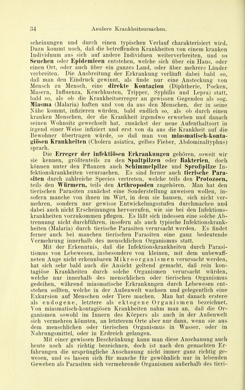 scheinungen und durch einen typischen Verlauf charakterisiert wird. Dazu kommt noch, daß die betreffenden Krankheiten von einem kranken Individuum aus sich auf andere Individuen weiterverbreiten, und so Seuclien oder Epidemieen entstehen, welche sich über ein Haus, oder einen Ort, oder auch über ein ganzes Land, oder über mehrere Länder verbreiten. Die Ausbreitung der Erkrankung verläuft dabei bald so,, daß man den Eindruck gewinnt, als finde nur eine Ansteckung von Mensch zu Mensch, eine direkte Koiitagioii (Diphtherie, Pocken,. Masern, Influenza, Keuchhusten, Tripper, Syphilis und Lepra) statt, bald so, als ob die Krankheitserreger an gewissen Gegenden als sog. Miasma (Malaria) haften und von da aus den Menschen, der in seine Nähe kommt, infizieren würden, bald endlich so, als ob durch einen kranken Menschen, der die Krankheit irgendwo erworben und danach seinen Wohnsitz gewechselt hat, zunächst der neue Aufenthaltsort in irgend einer Weise infiziert und erst von da aus die Krankheit auf die- Bewohner übertragen würde, so daß man von miasmatiscli-konta- giösen Kranklieiten (Cholera asiatica, gelbes Fieber, Abdominaltyphus) sprach. Die Erreger der infektiösen Erkrankungen gehören, soweit wir sie kennen, größtenteils zu den Spaltpilzen oder Bakterien, doch können unter den Pflanzen auch Seliimmelpilze und Sproßpilze In- fektionskrankheiten verursachen. Es sind ferner auch tierische Para- siten durch zahlreiche Speeles vertreten, welche teils den Protozoen^ teils den Würmern, teils den Arthropoden zugehören. Man hat den tierischen Parasiten zunächst eine Sonderstellung anweisen wollen, in- sofern manche von ihnen im Wirt, in dem sie hausen, sich nicht ver- mehren, sondern nur gewisse Entwickeluugsstufen durchmachen und dabei auch nicht Erscheinungen hervorrufen, wie sie bei den Infektions- krankheiten vorzukommen pflegen. Es läßt sich indessen eine solche Ab- trennung nicht durchführen, insofern als auch typische Infektionskrank- heiten (Malaria) durch tierische Parasiten verursacht werden. Es findet ferner auch bei manchen tierischen Parasiten eine ganz bedeutende Vermehrung innerhalb des menschlichen Organismus statt. Mit der Erkenntnis, daß die Infektionskrankheiten durch Parasi- tismus von Lebewesen, insbesondere von kleinen, mit dem unbewaff- neten Auge nicht erkennbaren Mikroorganismen verursacht werden,, hat sich sehr bald auch die Ansicht geltend gemacht, daß rein kon- tagiöse Krankheiten durch solche Organismen verursacht würden,, welche nur innerhalb des menschlichen oder tierischen Organismus gedeihen, während miasmatische Erkrankungen durch Lebewesen ent- stehen sollten, welche in der Außenwelt wachsen und gelegentlich eine Exkursion auf Menschen oder Tiere machen. Man hat danach erstere als endogene, letztere als ektogene Organismen bezeichnet. Von miasmatisch-kontagiösen Krankheiten nahm man an, daß die Or- ganismen sowohl im Innern des Körpers als auch in der Außenwelt sich vermehren könnten, an letzterem Orte aber nur dann, wenn sie aus dem menschlichen oder tierischen Organismus in Wasser, oder in Nahrungsmittel, oder in Erdreich gelangen. Mit einer gewissen Beschränkung kann man diese Anschauung auch heute noch als richtig bezeichnen, doch ist nach den gemachten Er- fahrungen die ursprüngliche Anschauung nicht immer ganz richtig ge- wesen, und es lassen sich für manche für gewöhnlich nur in lebenden Geweben als Parasiten sich vermehrende Organismen außerhalb des tieri-
