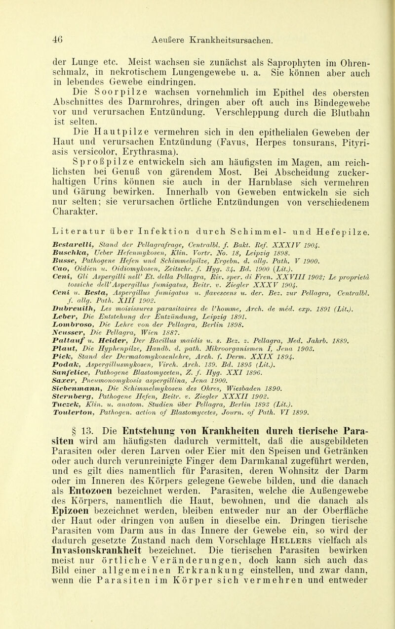 der Lunge etc. Meist wachsen sie zunächst als Saprophyten im Ohren- schmalz, in nekrotischem Lungengewebe u. a. Sie können aber auch in lebendes Gewebe eindringen. Die Soorpilze wachsen vornehmlich im Epithel des obersten Abschnittes des Darmrohres, dringen aber oft auch ins Bindegewebe vor und verursachen Entzündung. Verschleppung durch die Blutbahn ist selten. Die Hautpilze vermehren sich in den epithelialen Geweben der Haut und verursachen Entzündung (Favus, Herpes tonsurans, Pityri- asis versicolor, Erythrasma). S p r 0 ß p i 1 z e entwickeln sich am häufigsten im Magen, am reich- lichsten bei Genuß von gärendem Most. Bei Abscheidung zucker- haltigen Urins können sie auch in der Harnblase sich vermehren und Gärung bewirken. Innerhalb von Geweben entwickeln sie sich nur selten; sie verursachen örtliche Entzündungen von verschiedenem Charakter. Literatur über Infektion durch Schimmel- und Hefepilze. Bestarelli, Stand der Pellagrafrage, Cevtmlbl. f. Bakt. Ref. XXXIV 1904. Buschka, Weber Hefenmykosen, Elm. Vortr. No. 18, Leipzig 1898. Busse, Pathogene Hefen und Schimmelpilze, Ergebn. d. allg. Path. V 1900. Cao, Oidien n. Oidiomykosen, Zeitschr. f. Hyg. S4., Bd. 1900 {Lü.J. Cent, Gli Aspergilli neW Et. della Pellagra, Riv. sper. di Fren. XXVIII1902; Le proprietä tossiche dell'Aspergillus fumigatus, Beitr. v. Ziegler XXXV I904. Ceni u. Besta, Aspergillus fumigatus u. flavescens u. der. Bez. zur Pellagra, Centralbl. f. allg. Path. XIII 1902. Dubreuilh, Les moisissures parasitaires de l'homme, Arch. de med. exp. 1891 (Lit.). Leber, Die Entstehung der Entzündung, Leipzig 1891. JLombroso, Die Lehre von der Pellagra, Berlin 1898. Neusser, Die Pellagra, Wien 1S87. Paltauf u. Heider, Der Bacillus maidis u. s. Bez. z. Pellagra, 3fed. Jahrb. 1889. Plaut, Die Hyphenpilze, Handb. d. path. Mikroorganismen I, Jena 1908. Pick, Stand der Dermatomykosenlehre, Arch. f. Derm. XXIX 1894. Poddk, Aspergillusmykosen, Virch. Arch. 139. Bd. 1895 (Lit.j. Sanfelice, Pathogene Blastomyceten, Z. f. Hyg. XXI 1896. Saxer, Pnenmonomykosis aspergillina, Jena 1900. Siebenmann, Die Schimmelmykosen des Ohres, Wiesbaden 1890. Sternberg, Pathogene Hefen, Beitr. v. Ziegler XXXII 1902. Tticzek, Klin. u. anatom. Studien über Pellagra, Berlin 1893 (Lit.). Toulertofi, Pathogen, action of Blastomycetes, Journ. of Path. VI 1899. § 13. Die Entstellung- von Krankheiten diireli tierische Para- siten wird am häufigsten dadurch vermittelt, daß die ausgebildeten Parasiten oder deren Larven oder Eier mit den Speisen und Getränken oder auch durch verunreinigte Finger dem Darmkanal zugeführt werden, und es gilt dies namentlich für Parasiten, deren Wohnsitz der Darm oder im Inneren des Körpers gelegene Gewebe bilden, und die danach als Entozoen bezeichnet werden. Parasiten, welche die Außengewebe des Körpers, namentlich die Haut, bewohnen, und die danach als Epizoen bezeichnet werden, bleiben entweder nur an der Oberfläche der Haut oder dringen von außen in dieselbe ein. Dringen tierische Parasiten vom Darm aus in das Innere der Gewebe ein, so wird der dadurch gesetzte Zustand nach dem Vorschlage Hellers vielfach als Invasionskrankheit bezeichnet. Die tierischen Parasiten bewirken meist nur örtliche Veränderungen, doch kann sich auch das Bild einer allgemeinen Erkrankung einstellen, und zwar dann, wenn die Parasiten im Körper sich vermehren und entweder