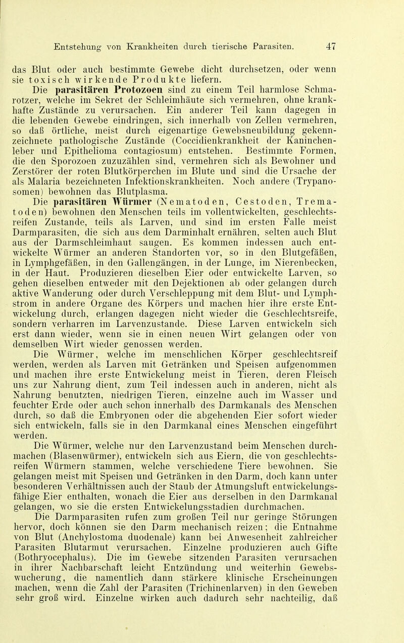das Blut oder auch bestimmte Gewebe dicht durchsetzen, oder wenn sie toxisch wirkende Produkte liefern. Die parasitären Protozoen sind zu einem Teil harmlose Schma- rotzer, welche im Sekret der Schleimhäute sich vermehren, ohne krank- hafte Zustände zu verursachen. Ein anderer Teil kann dagegen in die lebenden Gewebe eindringen, sich innerhalb von Zellen vermehren, so daß örtliche, meist durch eigenartige Gewebsneubildung gekenn- zeichnete pathologische Zustände (Coccidienkrankheit der Kaninchen- leber und Epithelioma contagiosum) entstehen. Bestimmte Formen, die den Sporozoen zuzuzählen sind, vermehren sich als Bewohner und Zerstörer der roten Blutkörperchen im Blute und sind die Ursache der als Malaria bezeichneten Infektionskrankheiten. Noch andere (Trypano- somen) bewohnen das Blutplasma. Die parasitären Würmer (Nematoden, Cestoden, Trema- toden) bewohnen den Menschen teils im vollentwickelten, geschlechts- reifen Zustande, teils als Larven, und sind im ersten Falle meist Darmparasiten, die sich aus dem Darminhalt ernähren, selten auch Blut aus der Darmschleimhaut saugen. Es kommen indessen auch ent- wickelte Würmer an anderen Standorten vor, so in den Blutgefäßen, in Lymphgefäßen, in den Gallengängen, in der Lunge, im Nierenbecken, in der Haut. Produzieren dieselben Eier oder entwickelte Larven, so gehen dieselben entweder mit den Dejektionen ab oder gelangen durch aktive Wanderung oder durch Verschleppung mit dem Blut- und Lymph- strom in andere Organe des Körpers und machen hier ihre erste Ent- wickelung durch, erlangen dagegen nicht wieder die Geschlechtsreife, sondern verharren im Larvenzustande. Diese Larven entwickeln sich erst dann wieder, w^enn sie in einen neuen Wirt gelangen oder von demselben Wirt wieder genossen werden. Die Würmer, welche im menschlichen Körper geschlechtsreif werden, werden als Larven mit Getränken und Speisen aufgenommen und machen ihre erste EntAvickelung meist in Tieren, deren Fleisch uns zur Nahrung dient, zum Teil indessen auch in anderen, nicht als Nahrung benutzten, niedrigen Tieren, einzelne auch im Wasser und feuchter Erde oder auch schon innerhalb des Darmkanals des Menschen durch, so daß die Embryonen oder die abgehenden Eier sofort wieder sich entwickeln, falls sie in den Darmkanal eines Menschen eingeführt werden. Die Würmer, welche nur den Larvenzustand beim Menschen durch- machen (Blasenwürmer), entwickeln sich aus Eiern, die von geschlechts- reifen Würmern stammen, welche verschiedene Tiere bewohnen. Sie gelangen meist mit Speisen und Getränken in den Darm, doch kann unter besonderen Verhältnissen auch der Staub der Atmungsluft entwickelungs- fähige Eier enthalten, wonach die Eier aus derselben in den Darmkanal gelangen, wo sie die ersten Entwickelungsstadien durchmachen. Die Darmparasiten rufen zum großen Teil nur geringe Störungen hervor, doch können sie den Darm mechanisch reizen; die Entnahme von Blut (Anchylostoma duodenale) kann bei Anwesenheit zahlreicher Parasiten Blutarmut verursachen. Einzelne produzieren auch Gifte (Bothryocephalus). Die im Gewebe sitzenden Parasiten verursachen in ihrer Nachbarschaft leicht Entzündung und weiterhin Gewebs- wucherung, die namentlich dann stärkere klinische Erscheinungen machen, wenn die Zahl der Parasiten (Trichinenlarven) in den Geweben sehr groß wird. Einzelne wirken auch dadurch sehr nachteilig, daß