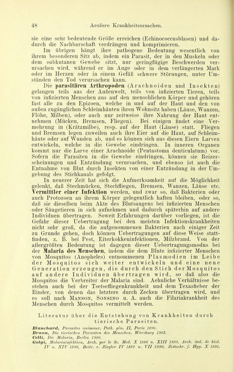 sie eine sehr bedeutende Größe erreichen (Echinococcusblasen) und da- durch die Nachbarschaft verdrängen und komprimieren. Im übrigen hängt ihre pathogene Bedeutung wesentlich von ihrem besonderen Sitz ab, indem ein Parasit, der in den Muslceln oder dem subkutanen Gewebe sitzt, nur geringfügige Beschwerden ver- ursachen wird, während er im Auge oder in dem verlängerten Mark oder im Herzen oder in einem Gefäß schwere Störungen, unter Um- ständen den Tod verursachen kann. Die parasitären Artliropodeii (Arächnoiden und Insekten) gelangen teils aus der Außenwelt, teils von infizierten Tieren, teils von infizierten Menschen aus auf den menschlichen Körper und gehören fast alle zu den Epizoen, welche in und auf der Haut und den von außen zugänglichen Schleimhäuten ihren Wohnsitz haben (Läuse, Wanzen, Flöhe, Milben), oder auch nur zeitweise ihre Nahrung der Haut ent- nehmen (Mücken, Bremsen, Fliegen). Bei einigen findet eine Ver- mehi'ung in (Krätzmilbe), resp. auf der Haut (Läuse) statt. Fliegen und Bremsen legen zuweilen auch ihre Eier auf die Haut, auf Schleim- häute oder auf Wunden ab, und es können sich aus diesen Eiern Larven entwickeln, welche in die Gewebe eindringen. In inneren Organen kommt nur die Larve einer Arachnoide (Pentastoma denticulatum) vor. Sofern die Parasiten in • die Gewebe eindringen, können sie Reizer- scheinungen und Entzündung verursachen, und ebenso ist auch die Entnahme von Blut durch Insekten von einer Entzündung in der Um- gebung des Stichkanals gefolgt. In neuerer Zeit hat sich die Aufmerksamkeit auf die Möglichkeit gelenkt, daß Stechmücken, Stechfliegen, Bremsen, Wanzen, Läuse etc. Vermittler einer Infektion werden, und zwar so, daß Bakterien oder auch Protozoen an ihrem Körper gelegentlich haften bleiben, oder so, daß sie dieselben beim Akte des Blutsaugens bei infizierten Menschen oder Säugetieren in sich aufnehmen und dadurch späterhin auf andere Individuen übertragen. Soweit Erfahrungen darüber vorliegen, ist die Gefahr dieser Uebertragung bei den meisten Infektionskrankheiten nicht sehr groß, da die aufgenommenen Bakterien nach einiger Zeit zu Grunde gehen, doch können Uebertragungen auf diese Weise statt- finden, z. B. bei Pest, Eiterkokkeninfektionen, Milzbrand. Von der allergrößten Bedeutung ist dagegen dieser Uebertragungsmodus bei der Malaria des Menschen, indem die dem Blute infizierter Menschen von Mosquitos (Anopheles) entnommenen Plasmodien im Leibe der Mosquitos sich weiter entwickeln und eine neue Generation erzeugen, die durch den Stich derMosquitos auf andere Individuen übertragen wird, so daß also die Mosquitos die Verbreiter der Malaria sind. Aehnliclie Verhältnisse be- stehen auch bei der Tsetsefliegenkrankheit und dem Texasfieber der Rinder, von denen das letztere durch Zecken übertragen wird, und es soll nach Manson, Sonsino u. A. auch die Filariakrankheit des Menschen durch Mosquitos vermittelt werden. Literatur über die Entstehung von Krankheiten durch tierische Parasiten. Blanchard, Parasües avimaux, Path. gen. II, Paris 1896. Braun, Die tierischen Parasiten des Menschen, Würzburg 1903. CelU, Die Malaria, Berlin 1900. Golgi, Malariainfektion, Arch. per le Sc. Med. X 1886 u. XIII 1889, Arch. ital. de biol. IV u. XIV 1890, Beitr. v. Ziegler IV 1889 u. VII 1890, Zeitsehr. f. Hyg. X 1891.