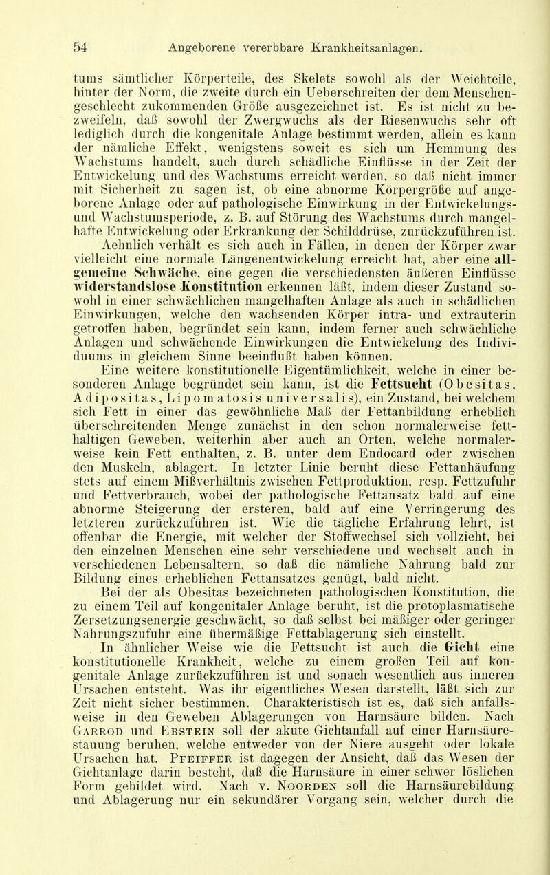 tums sämtlicher Körperteile, des Skelets sowohl als der Weichteile, hinter der Norm, die zweite durch ein Ueberschreiten der dem Menschen- geschlecht zukommenden Größe ausgezeichnet ist. Es ist nicht zu be- zweifeln, daß sowohl der Zwergwuchs als der Riesenwuchs sehr oft lediglich durch die kongenitale Anlage bestimmt werden, allein es kann der nämliche Effekt, wenigstens soweit es sich um Hemmung des Wachstums handelt, auch durch schädliche Einflüsse in der Zeit der Entwickelung und des Wachstums erreicht werden, so daß nicht immer mit Sicherheit zu sagen ist, ob eine abnorme Körpergröße auf ange- borene Anlage oder auf pathologische Einwirkung in der Entwickelungs- und Wachstumsperiode, z. B. auf Störung des Wachstums durch mangel- hafte Entwickelung oder Erkrankung der Schilddrüse, zurückzuführen ist. Aehnlich verhält es sich auch in Fällen, in denen der Körper zwar vielleicht eine normale Längenentwickelung erreicht hat, aber eine all- gemeiiie Schwäche, eine gegen die verschiedensten äußeren Einflüsse widerstandslose Koustitutioii erkennen läßt, indem dieser Zustand so- wohl in einer schwächlichen mangelhaften Anlage als auch in schädlichen Einwirkungen, welche den wachsenden Körper intra- und extrauterin getrolfen haben, begründet sein kann, indem ferner auch schwächliche Anlagen und schwächende Einwirkungen die Entwickelung des Indivi- duums in gleichem Sinne beeinflußt haben können. Eine weitere konstitutionelle Eigentümlichkeit, welche in einer be- sonderen Anlage begründet sein kann, ist die Fettsucht (Obesitas, Adipositas,Lipomatosis universalis), ein Zustand, bei welchem sich Fett in einer das gewöhnliche Maß der Fettanbildung erheblich überschreitenden Menge zunächst in den schon normalerweise fett- haltigen Geweben, weiterhin aber auch an Orten, welche normaler- weise kein Fett enthalten, z. B. unter dem Endocard oder zwischen den Muskeln, ablagert. In letzter Linie beruht diese Fettanhäufung stets auf einem Mißverhältnis zwischen Fettproduktion, resp. Fettzufuhr und Fettverbrauch, wobei der pathologische Fettansatz bald auf eine abnorme Steigerung der ersteren, bald auf eine Verringerung des letzteren zurückzuführen ist. Wie die tägliche Erfahrung lehrt, ist oft'enbar die Energie, mit welcher der Stoffwechsel sich vollzieht, bei den einzelnen Menschen eine sehr verschiedene und wechselt auch in verschiedenen Lebensaltern, so daß die nämliche Nahrung bald zur Bildung eines erheblichen Fettansatzes genügt, bald nicht. Bei der als Obesitas bezeichneten pathologischen Konstitution, die zu einem Teil auf kongenitaler Anlage beruht, ist die protoplasmatische Zersetzungsenergie geschwächt, so daß selbst bei mäßiger oder geringer Nahrungszufuhr eine übermäßige Fettablagerung sich einstellt. In ähnlicher Weise wie die Fettsucht ist auch die Gricht eine konstitutionelle Krankheit, welche zu einem großen Teil auf kon- genitale Anlage zurückzuführen ist und sonach wesentlich aus inneren Ursachen entsteht. Was ihr eigentliches Wesen darstellt, läßt sich zur Zeit nicht sicher bestimmen. Charakteristisch ist es, daß sich anfalls- weise in den Geweben Ablagerungen von Harnsäure bilden. Nach Garrod und Ebstein soll der akute Gichtanfall auf einer Harnsäure- stauung beruhen, welche entweder von der Niere ausgeht oder lokale Ursachen hat. Pfeiffer ist dagegen der Ansicht, daß das Wesen der Gichtanlage darin besteht, daß die Harnsäure in einer schwer löslichen Form gebildet wird. Nach v. Noorden soll die Harnsäurebildung und Ablagerung nur ein sekundärer Vorgang sein, welcher durch die