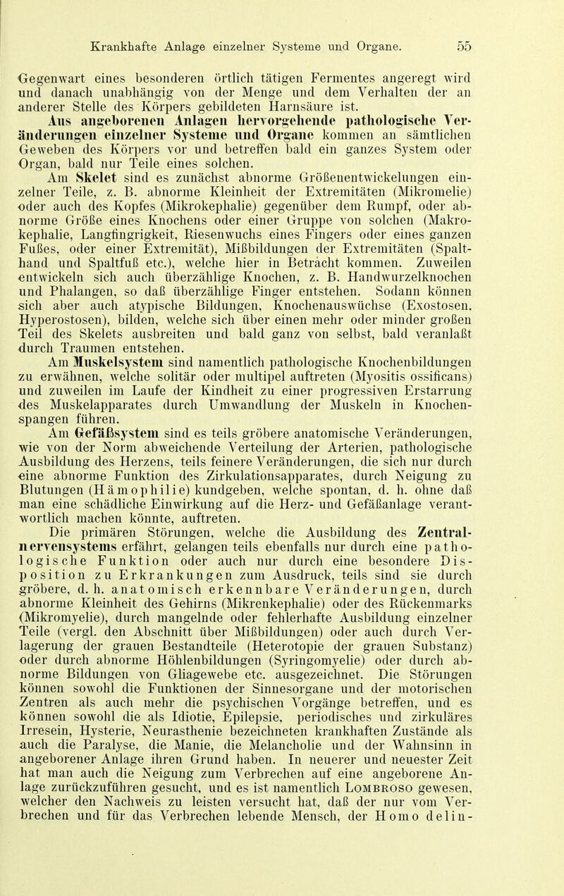 ■Gegenwart eines besonderen örtlich tätigen Fermentes angeregt wird und danach unabhängig von der Menge und dem Verhalten der an anderer Stelle des Körpers gebildeten Harnsäure ist. Aus aiigeboreiicii Anlagen hervorgehende pathologische Yer- äntlerungen einzelner Systeme und Organe kommen an sämtlichen Geweben des Körpers vor und betreffen bald ein ganzes System oder Organ, bald nur Teile eines solchen. Am Skelet sind es zunächst abnorme Größenentwickelungen ein- zelner Teile, z. B. abnorme Kleinheit der Extremitäten (Mikromelie) oder auch des Kopfes (Mikrokephalie) gegenüber dem Rumpf, oder ab- norme Größe eines Knochens oder einer Gruppe von solchen (Makro- kephalie, Langfingrigkeit, Riesenwuchs eines Fingers oder eines ganzen Fußes, oder einer Extremität), Mißbildungen der Extremitäten (Spalt- hand und Spaltfuß etc.), welche hier in Beträcht kommen. Zuweilen -entwickeln sich auch überzählige Knochen, z. B. Handwurzelknochen und Phalangen, so daß überzählige Finger entstehen. Sodann können sich aber auch atypische Bildungen, Knochenauswüchse (Exostosen. Hyperostosen), bilden, welche sich über einen mehr oder minder großen Teil des Skelets ausbreiten und bald ganz von selbst, bald veranlaßt durch Traumen entstehen. Am Muskelsystem sind namentlich pathologische Knochenbildungen zu erwähnen, welche solitär oder multipel auftreten (Myositis ossificans) und zuweilen im Laufe der Kindheit zu einer progressiven Erstarrung des Muskelapparates durch Umwandlung der Muskeln in Knochen- spangen führen. Am Oefäßsysteui sind es teils gröbere anatomische Veränderungen, wie von der Norm abweichende Verteilung der Arterien, pathologische Ausbildung des Herzens, teils feinere Veränderungen, die sich nur durch «ine abnorme Funktion des Zirkulationsapparates, durch Neigung zu Blutungen (Hämophilie) kundgeben, welche spontan, d. h. ohne daß man eine schädliche Einwirkung auf die Herz- und Gefäßanlage verant- wortlich machen könnte, auftreten. Die primären Störungen, welche die Ausbildung des Zentral- n ervensystems erfährt, gelangen teils ebenfalls nur durch eine p a t h o- logische Funktion oder auch nur durch eine besondere Dis- position zu Erkrankungen zum Ausdruck, teils sind sie durch gröbere, d. h. anatomisch erkennbare Veränderungen, durch abnorme Kleinheit des Gehirns (Mikrenkephalie) oder des Rückenmarks (Mikromyelie), durch mangelnde oder fehlerhafte Ausbildung einzelner Teile (vergl. den Abschnitt über Mißbildungen) oder auch durch Ver- lagerung der grauen Bestandteile (Heterotopie der grauen Substanz) oder durch abnorme Höhlenbildungen (Syringomyelie) oder durch ab- norme Bildungen von Gliagewebe etc. ausgezeichnet. Die Störungen können sowohl die Funktionen der Sinnesorgane und der motorischen Zentren als auch mehr die psychischen Vorgänge betreffen, und es können sowohl die als Idiotie, Epilepsie, periodisches und zirkuläres Irresein, Hysterie, Neurasthenie bezeichneten krankhaften Zustände als auch die Paralyse, die Manie, die Melancholie und der Wahnsinn in angeborener Anlage ihren Grund haben. In neuerer und neuester Zeit hat man auch die Neigung zum Verbrechen auf eine angeborene An- lage zurückzuführen gesucht, und es ist namentlich Lombroso gewesen, welcher den Nachweis zu leisten versucht hat, daß der nur vom Ver- brechen und für das Verbrechen lebende Mensch, der Homo delin-