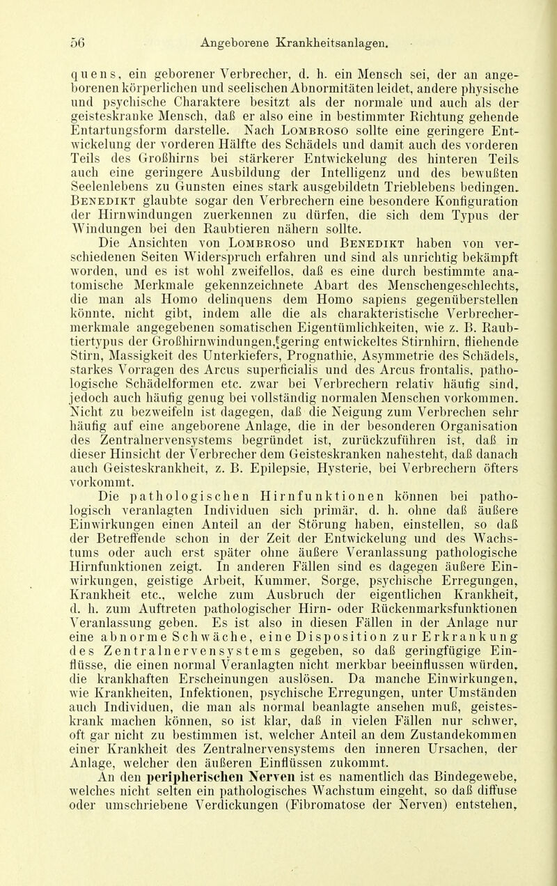 qiiens, ein geborener Verbrecher, d. h. ein Mensch sei, der an ange- borenen körperlichen und seelischen Abnormitäten leidet, andere physische und psychische Charaktere besitzt als der normale und auch als der geisteskranke Mensch, daß er also eine in bestimmter Richtung gehende Entartungsform darstelle. Nach Lombroso sollte eine geringere Ent- wickelung der vorderen Hälfte des Schädels und damit auch des vorderen Teils des Großhirns bei stärkerer Entwickelung des hinteren Teils auch eine geringere Ausbildung der Intelligenz und des bewußten Seelenlebens zu Gunsten eines stark ausgebildetn Trieblebens bedingen. Benedikt glaubte sogar den Verbrechern eine besondere Konfiguration der Hirnwindungen zuerkennen zu dürfen, die sich dem Typus der Windungen bei den Raubtieren nähern sollte. Die Ansichten von Lombroso und Benedikt haben von ver- schiedenen Seiten Widerspruch erfahren und sind als unrichtig bekämpft worden, und es ist wohl zweifellos, daß es eine durch bestimmte ana- tomische Merkmale gekennzeichnete Abart des Menschengeschlechts, die man als Homo delinquens dem Homo sapiens gegenüberstellen könnte, nicht gibt, indem alle die als charakteristische Verbrecher- merkmale angegebeneu somatischen Eigentümlichkeiten, wie z. B. Raub- tiertypus der Großhirnwindungen,|gering entwickeltes Stirnhirn, fliehende Stirn, Massigkeit des Unterkiefers, Prognathie, Asymmetrie des Schädels, starkes Vorragen des Arcus superficialis und des Arcus frontalis, patho- logische Schädelformen etc. zwar bei Verbrechern relativ häufig sind, jedoch auch häufig genug bei vollständig normalen Menschen vorkommen. Nicht zu bezweifeln ist dagegen, daß die Neigung zum Verbrechen sehr häufig auf eine angeborene Anlage, die in der besonderen Organisation des Zentralnervensystems begründet ist, zurückzuführen ist, daß in dieser Hinsicht der Verbrecher dem Geisteskranken nahesteht, daß danach auch Geisteskrankheit, z. B. Epilepsie, Hysterie, bei Verbrechern öfters vorkommt. Die pathologischen Hirnfunktionen können bei patho- logisch veranlagten Individuen sich primär, d. h. ohne daß äußere Einwirkungen einen Anteil an der Störung haben, einstellen, so daß der Betreffende schon in der Zeit der Entwickelung und des Wachs- tums oder auch erst später ohne äußere Veranlassung pathologische Hirnfunktionen zeigt. In anderen Fällen sind es dagegen äußere Ein- wirkungen, geistige Arbeit, Kummer, Sorge, psychische Erregungen, Krankheit etc., welche zum Ausbruch der eigentlichen Krankheit, d. h. zum Auftreten pathologischer Hirn- oder Rückenmarksfunktionen Veranlassung geben. Es ist also in diesen Fällen in der Anlage nur eine abnorme Schwäche, eine Disposition zur Erkrankung des Zentralnervensystems gegeben, so daß geringfügige Ein- flüsse, die einen normal Veranlagten nicht merkbar beeinflussen würden, die krankhaften Erscheinungen auslösen. Da manche Einwirkungen, wie Krankheiten, Infektionen, psychische Erregungen, unter Umständen auch Individuen, die man als normal beanlagte ansehen muß, geistes- krank machen können, so ist klar, daß in vielen Fällen nur schwer, oft gar nicht zu bestimmen ist. welcher Anteil an dem Zustandekommen einer Krankheit des Zentralnervensystems den inneren Ursachen, der Anlage, welcher den äußeren Einflüssen zukommt. An den peripherisclien Nerven ist es namentlich das Bindegewebe, welches nicht selten ein pathologisches Wachstum eingeht, so daß diffuse oder umschriebene Verdickungen (Fibromatose der Nerven) entstehen.