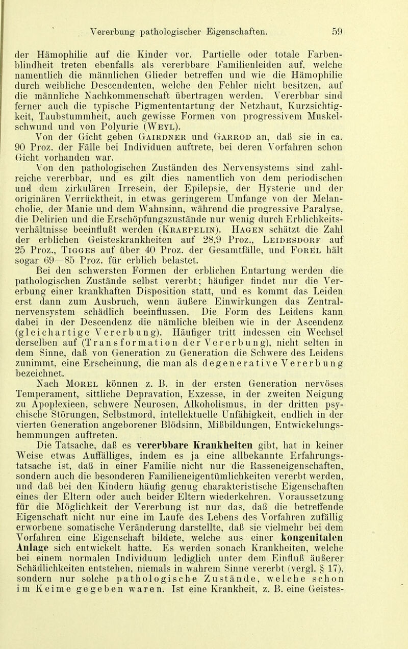 der Hämophilie auf die Kinder vor. Partielle oder totale Farben- blindheit treten ebenfalls als vererbbare Familienleiden auf, welche namentlich die männlichen Glieder betrelTen und wie die Hämophilie durch weibliche Descendenten, welche den Fehler nicht besitzen, auf die männliche Nachkommenschaft übertragen werden. Vererbbar sind ferner auch die typische Pigmententartung der Netzhaut, Kurzsichtig- keit, Taubstummheit, auch gewisse Formen von progressivem Muskel- schwund und von Polyurie (Weyl). Von der Gicht geben Gairdner und Garrod an, daß sie in ca. 90 Proz. der Fälle bei Individuen auftrete, bei deren Vorfahren schon Gicht vorhanden war. Von den pathologischen Zuständen des Nervensystems sind zahl- reiche vererbbar, und es gilt dies namentlich von dem periodischen und dem zirkulären Irresein, der Epilepsie, der Hysterie und der originären Verrücktheit, in etwas geringerem Umfange von der Melan- cholie, der Manie und dem Wahnsinn, während die progressive Paralyse, die Delirien und die Erschöpfungszustände nur wenig durch Erblichkeits- verhältnisse beeinflußt werden (Kraepelin). Hagen schätzt die Zahl der erblichen Geisteskrankheiten auf 28,9 Proz., Leidesdorf auf 25 Proz., Tigges auf über 40 Proz. der Gesamtfälle, und Forel hält sogar 69—85 Proz. für erblich belastet. Bei den schwersten Formen der erblichen Entartung werden die pathologischen Zustände selbst vererbt; häufiger findet nur die Ver- erbung einer krankhaften Disposition statt, und es kommt das Leiden erst dann zum Ausbruch, wenn äußere Einwirkungen das Zentral- nervensystem schädlich beeinflussen. Die Form des Leidens kann dabei in der Descendenz die nämliche bleiben wie in der Ascendenz (gleichartige Vererbung). Häufiger tritt indessen ein Wechsel derselben auf (Transformation der Vererbung), nicht selten in dem Sinne, daß von Generation zu Generation die Schwere des Leidens zunimmt, eine Erscheinung, die man als degenerative Vererbung bezeichnet. Nach Morel können z. B. in der ersten Generation nervöses Temperament, sittliche Depravation, Exzesse, in der zweiten Neigung zu Apoplexieen, schwere Neurosen, Alkoholismus, in der dritten psy- chische Störungen, Selbstmord, intellektuelle Unfähigkeit, endlich in der vierten Generation angeborener Blödsinn, Mißbildungen, Entwickelungs- hemmungen auftreten. Die Tatsache, daß es vererbbare Krankheiten gibt, hat in keiner Weise etwas Auffälliges, indem es ja eine allbekannte Erfahrungs- tatsache ist, daß in einer Familie nicht nur die Rasseneigenschäften, sondern auch die besonderen Familieneigentümlichkeiten vererbt werden, und daß bei den Kindern häufig genug charakteristische Eigenschaften eines der Eltern oder auch beider Eltern wiederkehren. Voraussetzung für die Möglichkeit der Vererbung ist nur das, daß die betreffende Eigenschaft nicht nur eine im Laufe des Lebens des Vorfahren zufällig erworbene somatische Veränderung darstellte, daß sie vielmehr bei dem Vorfahren eine Eigenschaft bildete, welche aus einer kongenitalen Anlage sich entwickelt hatte. Es werden sonach Krankheiten, welche bei einem normalen Individuum lediglich unter dem Einfluß äußerer Schädlichkeiten entstehen, niemals in wahrem Sinne vererbt (vergl. § 17), sondern nur solche pathologische Zustände, welche schon im Keime gegeben waren. Ist eine Krankheit, z. B. eine Geistes-