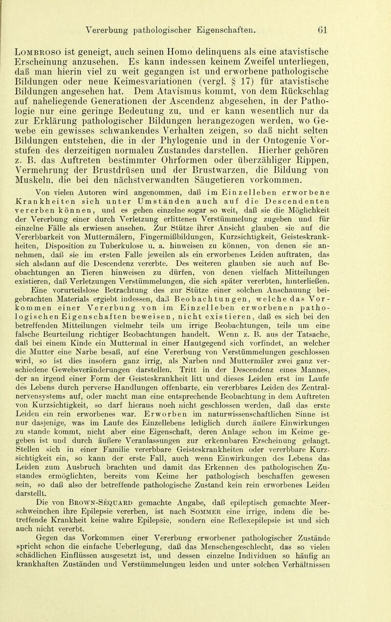 LoMBROSO ist geneigt, auch seinen Homo delinquens als eine atavistische Erscheinung anzusehen. Es kann indessen keinem Zweifel unterliegen, daß man hierin viel zu weit gegangen ist und erworbene pathologische Bildungen oder neue Keimesvariationen (vergl. § 17) für atavistische Bildungen angesehen hat. Dem Atavismus kommt, von dem Rückschlag auf naheliegende Generationen der Ascendenz abgesehen, in der Patho- logie nur eine geringe Bedeutung zu, und er kann wesentlich nur da zur Erklärung pathologischer Bildungen herangezogen werden, wo Ge- webe ein gewisses schwankendes Verhalten zeigen, so daß nicht selten Bildungen entstehen, die in der Phylogenie und in der Ontogenie Vor- stufen des derzeitigen normalen Zustandes darstellen. Hierher gehören z. B. das Auftreten bestimmter Ohrformen oder überzähliger Rippen, Vermehrung der Brustdrüsen und der Brustwarzen, die Bildung von Muskeln, die bei den nächstverwandten Säugetieren vorkommen. Von vielen Autoren wird angenommen, daß im Einzelleben erworbene Krankheiten sich unter Umständen auch auf die Descendenten vererben können, und es gehen einzelne sogar so weit, daß sie die Möglichkeit der Vererbung einer durch Verletzung erlittenen Verstümmelung zugeben und für einzelne Fälle als erwiesen ansehen. Zur Stütze ihrer Ansicht glauben sie auf die Vererbbarkeit von Muttermälern, Fingermißbildungen, Kurzsichtigkeit, Geisteskrank- heiten, Disposition zu Tuberkulose u. a. hinweisen zu können, von denen sie an- nehmen, daß sie im ersten Falle jeweilen als ein erworbenes Leiden auftraten, das sich alsdann auf die Descendenz vererbte. Des weiteren glauben sie auch auf Be- obachtungen an Tieren hinweisen zu dürfen, von denen vielfach Mitteilungen existieren, daß Verletzungen Verstümmelungen, die sich später vererbten, hinterließen. Eine vorurteilslose Betrachtung des zur Stütze einer solchen Anschauung bei- gebrachten Materials ergiebt indessen, daß Beobachtungen, welche das Vor- kommen einer Vererbung von im Einzelleben erworbenen patho- logischen Eigenschaften beweisen, nicht existieren, daß es sich bei den betreffenden Mitteilungen vielmehr teils um irrige Beobachtungen, teils um eine falsche Beurteilung richtiger Beobachtungen handelt. Wenn z. B. aus der Tatsache, daß bei einem Kinde ein Muttermal in einer Hautgegend sich vorfindet, an welcher die Mutter eine Narbe besaß, auf eine Vererbung von Verstümmelungen geschlossen wird, so ist dies insofern ganz irrig, als Narben nnd Muttermäler zwei ganz ver- schiedene Gewebsveränderungen darstellen. Tritt in der Descendenz eines Mannes, der an irgend einer Form der Geisteskrankheit litt und dieses Leiden erst im Laufe des Lebens durch perverse Handlungen offenbarte, ein vererbbares Leiden des Zentral- nervensystems auf, oder macht man eine entsprechende Beobachtung in dem Auftreten von Kurzsichtigkeit, so darf hieraus noeh nicht geschlossen werden, daß das erste Leiden ein rein erworbenes war. Erworben im naturwissenschaftlichen Sinne ist nur dasjenige, was im Laufe des Einzellebens lediglich durch äußere Einwirkungen zu Stande kommt, nicht aber eine Eigenschaft, deren Anlage schon im Keime ge- geben ist und durch äußere Veranlassungen zur erkennbaren Erscheinung gelangt. Stellen sich in einer Familie vererbbare Geisteskrankheiten oder vererbbare Kurz- sichtigkeit ein, so kann der erste Fall, auch wenn Einwirkungen des Lebens das Leiden zum Ausbruch brachten und damit das Erkennen des pathologischen Zu- standes ermöglichten, bereits vom Keime her pathologisch beschaffen gewesen sein, so daß also der betreffende pathologische Zustand kein rein erworbenes Leiden darstellt. Die von Brown-Sequard gemachte Angabe, daß epileptisch gemachte Meer- schweinchen ihre Epilepsie vererben, ist nach Sommer eine irrige, indem die be- treffende Krankheit keine wahre Epilepsie, sondern eine Reflexepilepsie ist und sich auch nicht vererbt. Gegen das Vorkommen einer Vererbung erworbener pathologischer Zustände spricht schon die einfache Ueberlegung, daß das Menschengeschlecht, das so vielen schädlichen Einflüssen ausgesetzt ist, und dessen einzelne Individuen so häufig an krankhaften Zuständen und Verstümmelungen leiden und unter solchen Verhältnissen